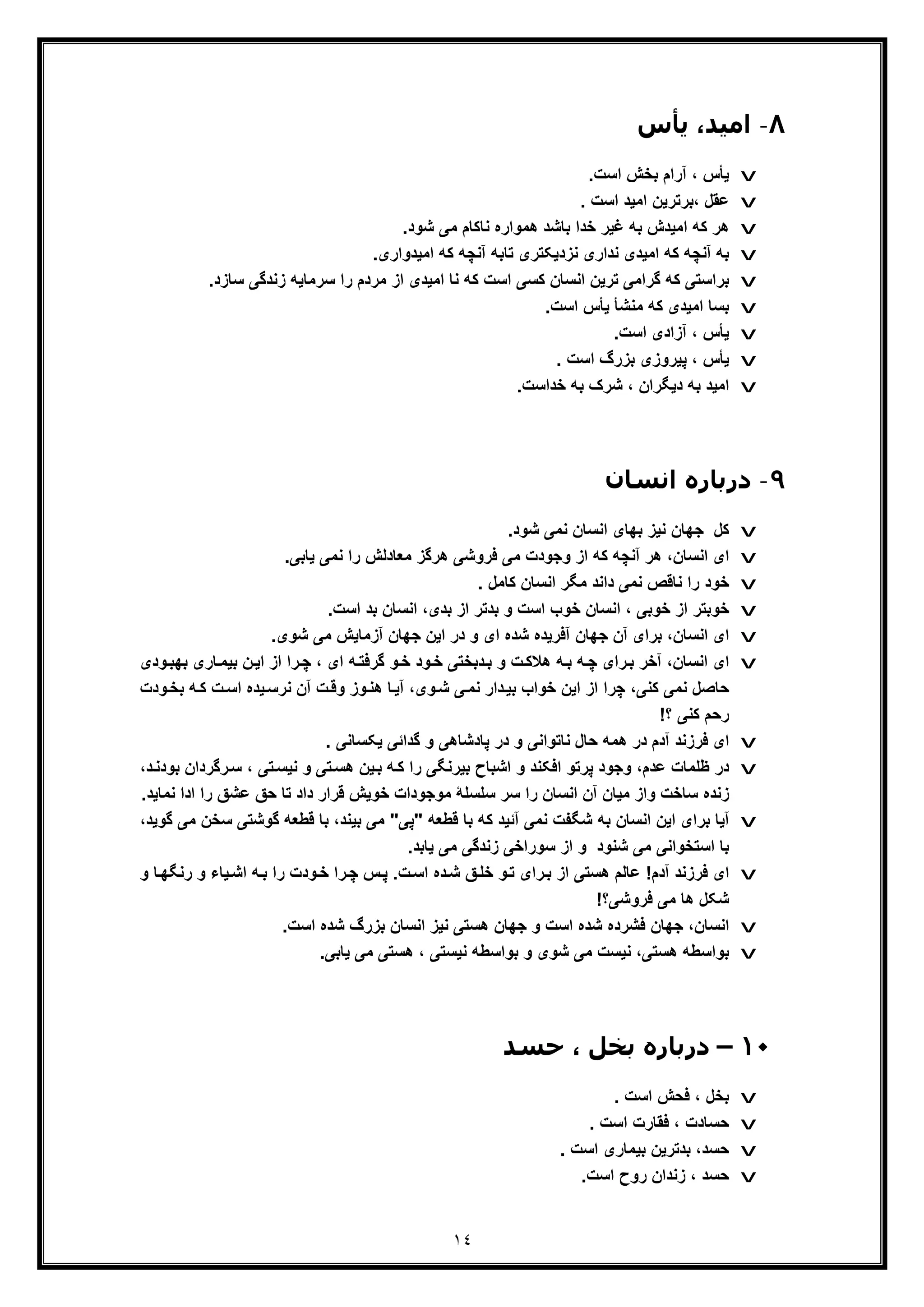 ١٤
٨-‫ﯾﺄس‬ ،‫اﻣﯿﺪ‬
v.‫اﺳت‬ ‫ﺑﺧش‬ ‫آرام‬ ، ‫ﯾﺄس‬
v. ‫اﺳت‬ ‫اﻣﯾد‬ ‫،ﺑرﺗرﯾن‬ ‫ﻋﻘل‬
v‫ﺑﺎﺷ‬ ‫ﺧدا‬ ‫ﻏﯾر‬ ‫ﺑﮫ‬ ‫اﻣﯾدش‬ ‫ﮐﮫ‬ ‫ھر‬.‫ﺷود‬ ‫ﻣﯽ‬ ‫ﻧﺎﮐﺎم‬ ‫ھﻣواره‬ ‫د‬
v.‫اﻣﯾدواری‬ ‫ﮐﮫ‬ ‫آﻧﭼﮫ‬ ‫ﺗﺎﺑﮫ‬ ‫ﻧزدﯾﮑﺗری‬ ‫ﻧداری‬ ‫اﻣﯾدی‬ ‫ﮐﮫ‬ ‫آﻧﭼﮫ‬ ‫ﺑﮫ‬
v‫ﻧﺎ‬ ‫ﮐﮫ‬ ‫اﺳت‬ ‫ﮐﺳﯽ‬ ‫اﻧﺳﺎن‬ ‫ﺗرﯾن‬ ‫ﮔراﻣﯽ‬ ‫ﮐﮫ‬ ‫ﺑراﺳﺗﯽ‬.‫ﺳﺎزد‬ ‫زﻧدﮔﯽ‬ ‫ﺳرﻣﺎﯾﮫ‬ ‫را‬ ‫ﻣردم‬ ‫از‬ ‫اﻣﯾدی‬
v.‫اﺳت‬ ‫ﯾﺄس‬ ‫ﻣﻧﺷﺄ‬ ‫ﮐﮫ‬ ‫اﻣﯾدی‬ ‫ﺑﺳﺎ‬
v.‫اﺳت‬ ‫آزادی‬ ، ‫ﯾﺄس‬
v. ‫اﺳت‬ ‫ﺑزرگ‬ ‫ﭘﯾروزی‬ ، ‫ﯾﺄس‬
v‫ﺧداﺳ‬ ‫ﺑﮫ‬ ‫ﺷرک‬ ، ‫دﯾﮕران‬ ‫ﺑﮫ‬ ‫اﻣﯾد‬.‫ت‬
٩-‫اﻧﺴﺎن‬ ‫درﺑﺎره‬
v‫ﮐل‬.‫ﺷود‬ ‫ﻧﻣﯽ‬ ‫اﻧﺳﺎن‬ ‫ﺑﮭﺎی‬ ‫ﻧﯾز‬ ‫ﺟﮭﺎن‬
v.‫ﯾﺎﺑﯽ‬ ‫ﻧﻣﯽ‬ ‫را‬ ‫ﻣﻌﺎدﻟش‬ ‫ھرﮔز‬ ‫ﻓروﺷﯽ‬ ‫ﻣﯽ‬ ‫وﺟودت‬ ‫از‬ ‫ﮐﮫ‬ ‫آﻧﭼﮫ‬ ‫ھر‬ ،‫اﻧﺳﺎن‬ ‫ای‬
v‫را‬ ‫ﺧود‬. ‫ﮐﺎﻣل‬ ‫اﻧﺳﺎن‬ ‫ﻣﮕر‬ ‫داﻧد‬ ‫ﻧﻣﯽ‬ ‫ﻧﺎﻗص‬
v.‫اﺳت‬ ‫ﺑد‬ ‫اﻧﺳﺎن‬ ،‫ﺑدی‬ ‫از‬ ‫ﺑدﺗر‬ ‫و‬ ‫اﺳت‬ ‫ﺧوب‬ ‫اﻧﺳﺎن‬ ، ‫ﺧوﺑﯽ‬ ‫از‬ ‫ﺧوﺑﺗر‬
v‫آ‬ ‫ﺟﮭﺎن‬ ‫آن‬ ‫ﺑرای‬ ،‫اﻧﺳﺎن‬ ‫ای‬‫ﻓ‬‫ای‬ ‫ﺷده‬ ‫رﯾده‬.‫ﺷوی‬ ‫ﻣﯽ‬ ‫آزﻣﺎﯾش‬ ‫ﺟﮭﺎن‬ ‫اﯾن‬ ‫در‬ ‫و‬
v‫ﺎری‬‫ﺑﯾﻣ‬ ‫ن‬‫اﯾ‬ ‫از‬ ‫را‬‫ﭼ‬ ، ‫ای‬ ‫ﮫ‬‫ﮔرﻓﺗ‬ ‫و‬‫ﺧ‬ ‫ود‬‫ﺧ‬ ‫دﺑﺧﺗﯽ‬‫ﺑ‬ ‫و‬ ‫ت‬‫ھﻼﮐ‬ ‫ﮫ‬‫ﺑ‬ ‫ﮫ‬‫ﭼ‬ ‫رای‬‫ﺑ‬ ‫آﺧر‬ ،‫اﻧﺳﺎن‬ ‫ای‬‫ﺑ‬‫ودی‬‫ﮭﺑ‬
‫ﺑ‬ ‫ﮫ‬‫ﮐ‬ ‫ت‬‫اﺳ‬ ‫ﯾده‬‫ﻧرﺳ‬ ‫آن‬ ‫ت‬‫وﻗ‬ ‫وز‬‫ھﻧ‬ ‫ﺎ‬‫آﯾ‬ ،‫وی‬‫ﺷ‬ ‫ﯽ‬‫ﻧﻣ‬ ‫دار‬‫ﺑﯾ‬ ‫ﺧواب‬ ‫اﯾن‬ ‫از‬ ‫ﭼرا‬ ،‫ﮐﻧﯽ‬ ‫ﻧﻣﯽ‬ ‫ﺣﺎﺻل‬‫ود‬‫ﺧ‬‫ت‬
!‫؟‬ ‫ﮐﻧﯽ‬ ‫رﺣم‬
v‫و‬ ‫ﻧﺎﺗواﻧﯽ‬ ‫ﺣﺎل‬ ‫ھﻣﮫ‬ ‫در‬ ‫آدم‬ ‫ﻓرزﻧد‬ ‫ای‬‫ﮔداﺋ‬ ‫و‬ ‫ﭘﺎدﺷﺎھﯽ‬ ‫در‬. ‫ﯾﮑﺳﺎﻧﯽ‬ ‫ﯽ‬
v‫رﮔردا‬‫ﺳ‬ ، ‫ﺗﯽ‬‫ﻧﯾﺳ‬ ‫و‬ ‫ﺗﯽ‬‫ھﺳ‬ ‫ﯾن‬‫ﺑ‬ ‫ﮫ‬‫ﮐ‬ ‫را‬ ‫ﺑﯾرﻧﮕﯽ‬ ‫اﺷﺑﺎح‬ ‫و‬ ‫اﻓﮑﻧد‬ ‫ﭘرﺗو‬ ‫وﺟود‬ ،‫ﻋدم‬ ‫ظﻠﻣﺎت‬ ‫در‬،‫د‬‫ﺑودﻧ‬ ‫ن‬
‫ﺳﻠﺳﻠ‬ ‫ﺳر‬ ‫را‬ ‫اﻧﺳﺎن‬ ‫آن‬ ‫ﻣﯾﺎن‬ ‫واز‬ ‫ﺳﺎﺧت‬ ‫زﻧده‬‫ﮥ‬‫ا‬ ‫را‬ ‫ﻋﺷﻖ‬ ‫ﺣﻖ‬ ‫ﺗﺎ‬ ‫داد‬ ‫ﻗرار‬ ‫ﺧوﯾش‬ ‫ﻣوﺟودات‬.‫ﻧﻣﺎﯾد‬ ‫دا‬
v‫ﻗطﻌﮫ‬ ‫ﺑﺎ‬ ‫ﮐﮫ‬ ‫آﺋﯾد‬ ‫ﻧﻣﯽ‬ ‫ﺷﮕﻔت‬ ‫ﺑﮫ‬ ‫اﻧﺳﺎن‬ ‫اﯾن‬ ‫ﺑرای‬ ‫آﯾﺎ‬"‫ﭘﯽ‬"‫ﮔوﺷ‬ ‫ﻗطﻌﮫ‬ ‫ﺑﺎ‬ ،‫ﺑﯾﻧد‬ ‫ﻣﯽ‬‫ﺳﺧ‬ ‫ﺗﯽ‬‫ﮔوﯾد‬ ‫ﻣﯽ‬ ‫ن‬،
.‫ﯾﺎﺑد‬ ‫ﻣﯽ‬ ‫زﻧدﮔﯽ‬ ‫ﺳوراﺧﯽ‬ ‫از‬ ‫و‬ ‫ﺷﻧود‬ ‫ﻣﯽ‬ ‫اﺳﺗﺧواﻧﯽ‬ ‫ﺑﺎ‬
v‫رﻧ‬ ‫و‬ ‫ﯾﺎء‬‫اﺷ‬ ‫ﮫ‬‫ﺑ‬ ‫را‬ ‫ودت‬‫ﺧ‬ ‫را‬‫ﭼ‬ ‫س‬‫ﭘ‬ .‫ت‬‫اﺳ‬ ‫ده‬‫ﺷ‬ ‫ﻖ‬‫ﺧﻠ‬ ‫و‬‫ﺗ‬ ‫رای‬‫ﺑ‬ ‫از‬ ‫ھﺳﺗﯽ‬ ‫ﻋﺎﻟم‬ !‫آدم‬ ‫ﻓرزﻧد‬ ‫ای‬‫و‬ ‫ﺎ‬‫ﮕﮭ‬
!‫ﻓروﺷﯽ؟‬ ‫ﻣﯽ‬ ‫ھﺎ‬ ‫ﺷﮑل‬
v.‫اﺳت‬ ‫ﺷده‬ ‫ﺑزرگ‬ ‫اﻧﺳﺎن‬ ‫ﻧﯾز‬ ‫ھﺳﺗﯽ‬ ‫ﺟﮭﺎن‬ ‫و‬ ‫اﺳت‬ ‫ﺷده‬ ‫ﻓﺷرده‬ ‫ﺟﮭﺎن‬ ،‫اﻧﺳﺎن‬
v‫ﺑ‬ ‫و‬ ‫ﺷوی‬ ‫ﻣﯽ‬ ‫ﻧﯾﺳت‬ ،‫ھﺳﺗﯽ‬ ‫ﺑواﺳطﮫ‬.‫ﯾﺎﺑﯽ‬ ‫ﻣﯽ‬ ‫ھﺳﺗﯽ‬ ، ‫ﻧﯾﺳﺗﯽ‬ ‫واﺳطﮫ‬
١٠–، ‫ﺑﺨﻞ‬ ‫درﺑﺎره‬‫ﺣ‬‫ﺴﺪ‬
v. ‫اﺳت‬ ‫ﻓﺣش‬ ، ‫ﺑﺧل‬
v. ‫اﺳت‬ ‫ﻓﻘﺎرت‬ ، ‫ﺣﺳﺎدت‬
v. ‫اﺳت‬ ‫ﺑﯾﻣﺎری‬ ‫ﺑدﺗرﯾن‬ ،‫ﺣﺳد‬
v.‫اﺳت‬ ‫روح‬ ‫زﻧدان‬ ، ‫ﺣﺳد‬
 