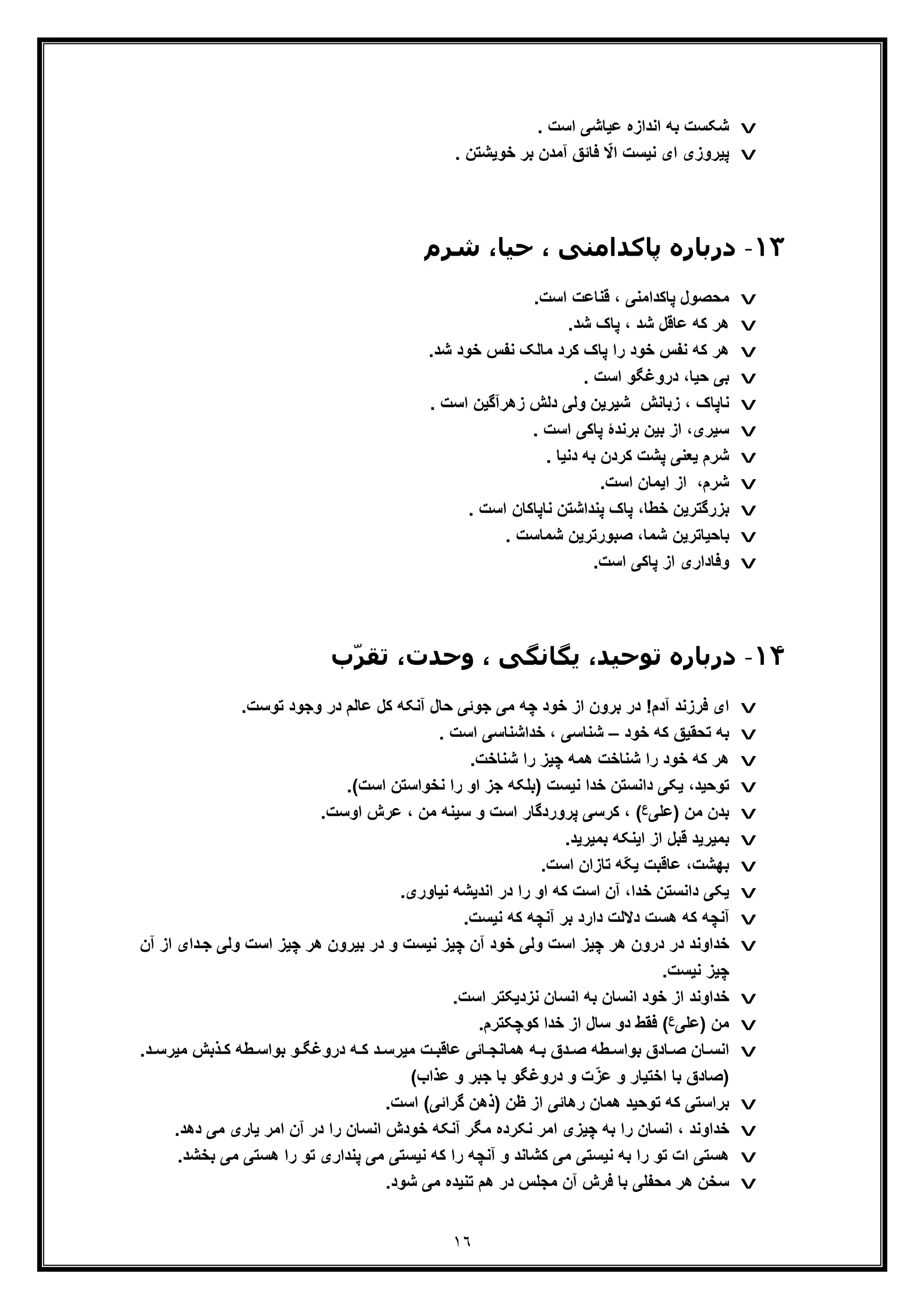 ١٦
v. ‫اﺳت‬ ‫ﻋﯾﺎﺷﯽ‬ ‫اﻧدازه‬ ‫ﺑﮫ‬ ‫ﺷﮑﺳت‬
v‫ﭘﯾ‬. ‫ﺧوﯾﺷﺗن‬ ‫ﺑر‬ ‫آﻣدن‬ ‫ﻓﺎﺋﻖ‬ ّ‫اﻻ‬ ‫ﻧﯾﺳت‬ ‫ای‬ ‫روزی‬
١٣-‫د‬‫ﺷﺮم‬ ،‫ﺣﯿﺎ‬ ، ‫ﭘﺎﮐﺪاﻣﻨﯽ‬ ‫رﺑﺎره‬
v.‫اﺳت‬ ‫ﻗﻧﺎﻋت‬ ، ‫ﭘﺎﮐداﻣﻧﯽ‬ ‫ﻣﺣﺻول‬
v.‫ﺷد‬ ‫ﭘﺎک‬ ، ‫ﺷد‬ ‫ﻋﺎﻗل‬ ‫ﮐﮫ‬ ‫ھر‬
v.‫ﺷد‬ ‫ﺧود‬ ‫ﻧﻔس‬ ‫ﻣﺎﻟﮏ‬ ‫ﮐرد‬ ‫ﭘﺎک‬ ‫را‬ ‫ﺧود‬ ‫ﻧﻔس‬ ‫ﮐﮫ‬ ‫ھر‬
v. ‫اﺳت‬ ‫دروﻏﮕو‬ ،‫ﺣﯾﺎ‬ ‫ﺑﯽ‬
v. ‫اﺳت‬ ‫زھرآﮔﯾن‬ ‫دﻟش‬ ‫وﻟﯽ‬ ‫ﺷﯾرﯾن‬ ‫زﺑﺎﻧش‬ ، ‫ﻧﺎﭘﺎک‬
v‫ﺑرﻧد‬ ‫ﺑﯾن‬ ‫از‬ ،‫ﺳﯾری‬‫ۀ‬‫ﭘ‬. ‫اﺳت‬ ‫ﺎﮐﯽ‬
v. ‫دﻧﯾﺎ‬ ‫ﺑﮫ‬ ‫ﮐردن‬ ‫ﭘﺷت‬ ‫ﯾﻌﻧﯽ‬ ‫ﺷرم‬
v.‫اﺳت‬ ‫اﯾﻣﺎن‬ ‫از‬ ،‫ﺷرم‬
v‫ﺧطﺎ‬ ‫ﺑزرﮔﺗرﯾن‬،. ‫اﺳت‬ ‫ﻧﺎﭘﺎﮐﺎن‬ ‫ﭘﻧداﺷﺗن‬ ‫ﭘﺎک‬
v. ‫ﺷﻣﺎﺳت‬ ‫ﺻﺑورﺗرﯾن‬ ،‫ﺷﻣﺎ‬ ‫ﺑﺎﺣﯾﺎﺗرﯾن‬
v.‫اﺳت‬ ‫ﭘﺎﮐﯽ‬ ‫از‬ ‫وﻓﺎداری‬
١۴-‫د‬‫ب‬ّ‫ﺮ‬‫ﺗﻘ‬ ،‫وﺣﺪت‬ ، ‫ﯾﮕﺎﻧﮕﯽ‬ ،‫ﺗﻮﺣﯿﺪ‬ ‫رﺑﺎره‬
v‫ﻋﺎﻟم‬ ‫ﮐل‬ ‫آﻧﮑﮫ‬ ‫ﺣﺎل‬ ‫ﺟوﺋﯽ‬ ‫ﻣﯽ‬ ‫ﭼﮫ‬ ‫ﺧود‬ ‫از‬ ‫ﺑرون‬ ‫در‬ !‫آدم‬ ‫ﻓرزﻧد‬ ‫ای‬.‫ﺗوﺳت‬ ‫وﺟود‬ ‫در‬
v‫ﺧود‬ ‫ﮐﮫ‬ ‫ﺗﺣﻘﯾﻖ‬ ‫ﺑﮫ‬–. ‫اﺳت‬ ‫ﺧداﺷﻧﺎﺳﯽ‬ ، ‫ﺷﻧﺎﺳﯽ‬
v.‫ﺷﻧﺎﺧت‬ ‫را‬ ‫ﭼﯾز‬ ‫ھﻣﮫ‬ ‫ﺷﻧﺎﺧت‬ ‫را‬ ‫ﺧود‬ ‫ﮐﮫ‬ ‫ھر‬
v.(‫اﺳت‬ ‫ﻧﺧواﺳﺗن‬ ‫را‬ ‫او‬ ‫ﺟز‬ ‫)ﺑﻠﮑﮫ‬ ‫ﻧﯾﺳت‬ ‫ﺧدا‬ ‫داﻧﺳﺗن‬ ‫ﯾﮑﯽ‬ ،‫ﺗوﺣﯾد‬
v‫)ﻋﻠﯽ‬ ‫ﻣن‬ ‫ﺑدن‬‫ع‬.‫اوﺳت‬ ‫ﻋرش‬ ، ‫ﻣن‬ ‫ﺳﯾﻧﮫ‬ ‫و‬ ‫اﺳت‬ ‫ﭘروردﮔﺎر‬ ‫ﮐرﺳﯽ‬ ، (
v.‫ﺑﻣﯾرﯾد‬ ‫اﯾﻧﮑﮫ‬ ‫از‬ ‫ﻗﺑل‬ ‫ﺑﻣﯾرﯾد‬
v‫ﺗﺎ‬ ‫ّﮫ‬‫ﮑ‬‫ﯾ‬ ‫ﻋﺎﻗﺑت‬ ،‫ﺑﮭﺷت‬.‫اﺳت‬ ‫زان‬
v.‫ﻧﯾﺎوری‬ ‫اﻧدﯾﺷﮫ‬ ‫در‬ ‫را‬ ‫او‬ ‫ﮐﮫ‬ ‫اﺳت‬ ‫آن‬ ،‫ﺧدا‬ ‫داﻧﺳﺗن‬ ‫ﯾﮑﯽ‬
v.‫ﻧﯾﺳت‬ ‫ﮐﮫ‬ ‫آﻧﭼﮫ‬ ‫ﺑر‬ ‫دارد‬ ‫دﻻﻟت‬ ‫ھﺳت‬ ‫ﮐﮫ‬ ‫آﻧﭼﮫ‬
v‫دای‬‫ﺟ‬ ‫وﻟﯽ‬ ‫اﺳت‬ ‫ﭼﯾز‬ ‫ھر‬ ‫ﺑﯾرون‬ ‫در‬ ‫و‬ ‫ﻧﯾﺳت‬ ‫ﭼﯾز‬ ‫آن‬ ‫ﺧود‬ ‫وﻟﯽ‬ ‫اﺳت‬ ‫ﭼﯾز‬ ‫ھر‬ ‫درون‬ ‫در‬ ‫ﺧداوﻧد‬‫آن‬ ‫از‬
.‫ﻧﯾﺳت‬ ‫ﭼﯾز‬
v.‫اﺳت‬ ‫ﻧزدﯾﮑﺗر‬ ‫اﻧﺳﺎن‬ ‫ﺑﮫ‬ ‫اﻧﺳﺎن‬ ‫ﺧود‬ ‫از‬ ‫ﺧداوﻧد‬
v‫)ﻋﻠﯽ‬ ‫ﻣن‬‫ع‬‫ﺳ‬ ‫دو‬ ‫ﻓﻘط‬ (.‫ﮐوﭼﮑﺗرم‬ ‫ﺧدا‬ ‫از‬ ‫ﺎل‬
v‫ﺑ‬ ‫ﺎدق‬ ‫ﺻ‬ ‫ﺎن‬ ‫اﻧﺳ‬‫و‬‫د‬ ‫ﻣﯾرﺳ‬ ‫ت‬ ‫ﻋﺎﻗﺑ‬ ‫ﺎﺋﯽ‬ ‫ھﻣﺎﻧﺟ‬ ‫ﮫ‬ ‫ﺑ‬ ‫دق‬ ‫ﺻ‬ ‫طﮫ‬ ‫اﺳ‬.‫د‬ ‫ﻣﯾرﺳ‬ ‫ذﺑش‬ ‫ﮐ‬ ‫طﮫ‬ ‫ﺑواﺳ‬ ‫و‬ ‫دروﻏﮕ‬ ‫ﮫ‬ ‫ﮐ‬
)(‫ﻋذاب‬ ‫و‬ ‫ﺟﺑر‬ ‫ﺑﺎ‬ ‫دروﻏﮕو‬ ‫و‬ ‫ت‬ّ‫ﻋز‬ ‫و‬ ‫اﺧﺗﯾﺎر‬ ‫ﺑﺎ‬ ‫ﺻﺎدق‬
v‫ﺑر‬‫ﮔراﺋﯽ‬ ‫)ذھن‬ ‫ظن‬ ‫از‬ ‫رھﺎﺋﯽ‬ ‫ھﻣﺎن‬ ‫ﺗوﺣﯾد‬ ‫ﮐﮫ‬ ‫اﺳﺗﯽ‬.‫اﺳت‬ (
v‫در‬ ‫را‬ ‫اﻧﺳﺎن‬ ‫ﺧودش‬ ‫آﻧﮑﮫ‬ ‫ﻣﮕر‬ ‫ﻧﮑرده‬ ‫اﻣر‬ ‫ﭼﯾزی‬ ‫ﺑﮫ‬ ‫را‬ ‫اﻧﺳﺎن‬ ، ‫ﺧداوﻧد‬‫ﻣﯽ‬ ‫ﯾﺎری‬ ‫اﻣر‬ ‫آن‬.‫دھد‬
v‫ﺑ‬ ‫ﻣﯽ‬ ‫ھﺳﺗﯽ‬ ‫را‬ ‫ﺗو‬ ‫ﭘﻧداری‬ ‫ﻣﯽ‬ ‫ﻧﯾﺳﺗﯽ‬ ‫ﮐﮫ‬ ‫را‬ ‫آﻧﭼﮫ‬ ‫و‬ ‫ﮐﺷﺎﻧد‬ ‫ﻣﯽ‬ ‫ﻧﯾﺳﺗﯽ‬ ‫ﺑﮫ‬ ‫را‬ ‫ﺗو‬ ‫ات‬ ‫ھﺳﺗﯽ‬.‫ﺧﺷد‬
v.‫ﺷود‬ ‫ﻣﯽ‬ ‫ﺗﻧﯾده‬ ‫ھم‬ ‫در‬ ‫ﻣﺟﻠس‬ ‫آن‬ ‫ﻓرش‬ ‫ﺑﺎ‬ ‫ﻣﺣﻔﻠﯽ‬ ‫ھر‬ ‫ﺳﺧن‬
 