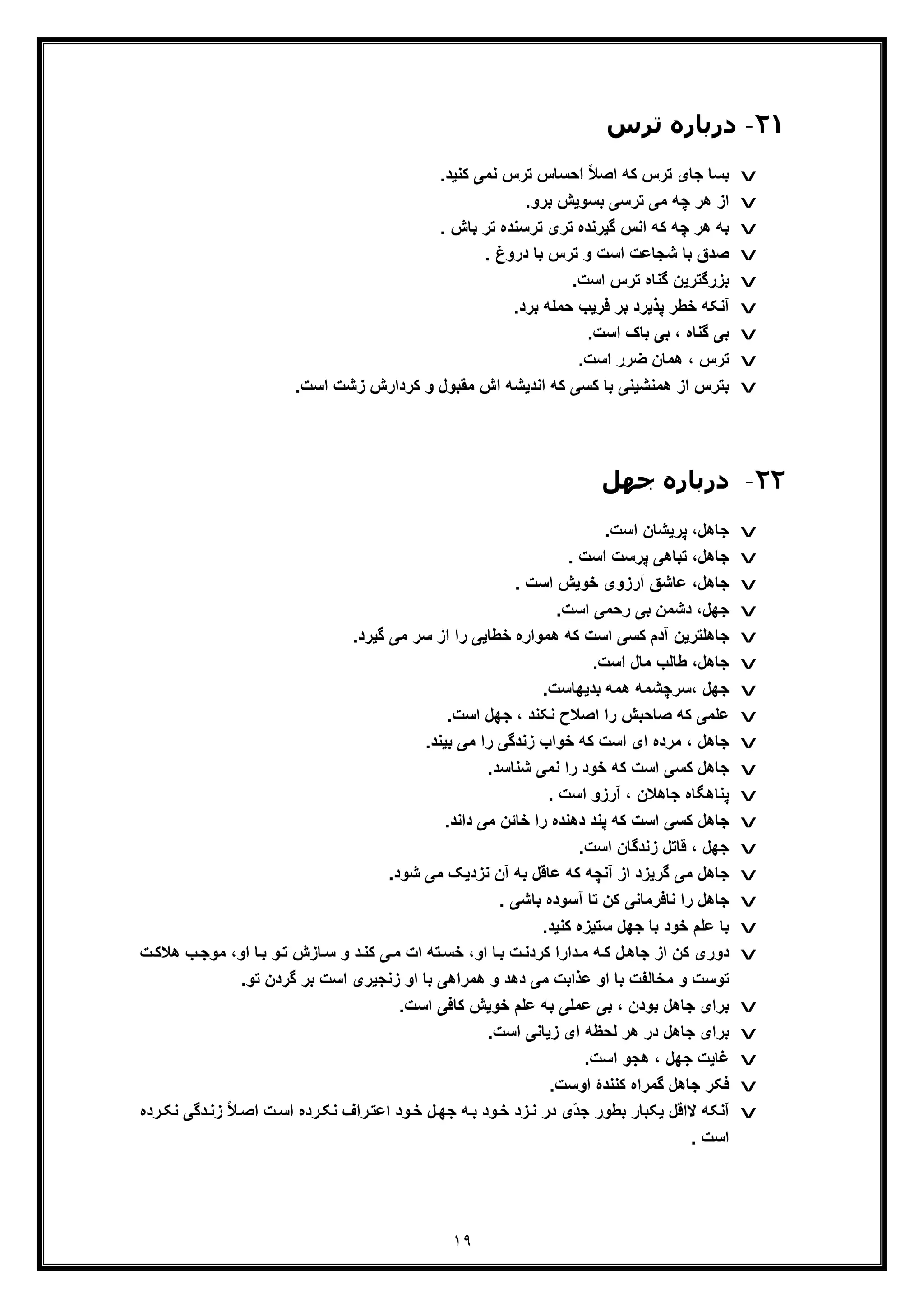 ١٩
٢١-‫درﺑﺎره‬‫ﺗﺮس‬
v.‫ﮐﻧﯾد‬ ‫ﻧﻣﯽ‬ ‫ﺗرس‬ ‫اﺣﺳﺎس‬ ً‫ﻼ‬‫اﺻ‬ ‫ﮐﮫ‬ ‫ﺗرس‬ ‫ﺟﺎی‬ ‫ﺑﺳﺎ‬
v.‫ﺑرو‬ ‫ﺑﺳوﯾش‬ ‫ﺗرﺳﯽ‬ ‫ﻣﯽ‬ ‫ﭼﮫ‬ ‫ھر‬ ‫از‬
v. ‫ﺑﺎش‬ ‫ﺗر‬ ‫ﺗرﺳﻧده‬ ‫ﺗری‬ ‫ﮔﯾرﻧده‬ ‫اﻧس‬ ‫ﮐﮫ‬ ‫ﭼﮫ‬ ‫ھر‬ ‫ﺑﮫ‬
v. ‫دروغ‬ ‫ﺑﺎ‬ ‫ﺗرس‬ ‫و‬ ‫اﺳت‬ ‫ﺷﺟﺎﻋت‬ ‫ﺑﺎ‬ ‫ﺻدق‬
v.‫اﺳت‬ ‫ﺗرس‬ ‫ﮔﻧﺎه‬ ‫ﺑزرﮔﺗرﯾن‬
v.‫ﺑرد‬ ‫ﺣﻣﻠﮫ‬ ‫ﻓرﯾب‬ ‫ﺑر‬ ‫ﭘذﯾرد‬ ‫ﺧطر‬ ‫آﻧﮑﮫ‬
v.‫اﺳت‬ ‫ﺑﺎک‬ ‫ﺑﯽ‬ ، ‫ﮔﻧﺎه‬ ‫ﺑﯽ‬
v.‫اﺳت‬ ‫ﺿرر‬ ‫ھﻣﺎن‬ ، ‫ﺗرس‬
v‫ﺑﺗرس‬.‫اﺳت‬ ‫زﺷت‬ ‫ﮐردارش‬ ‫و‬ ‫ﻣﻘﺑول‬ ‫اش‬ ‫اﻧدﯾﺷﮫ‬ ‫ﮐﮫ‬ ‫ﮐﺳﯽ‬ ‫ﺑﺎ‬ ‫ھﻣﻧﺷﯾﻧﯽ‬ ‫از‬
٢٢-‫ﺟﮫﻞ‬ ‫درﺑﺎره‬
v.‫اﺳت‬ ‫ﭘرﯾﺷﺎن‬ ،‫ﺟﺎھل‬
v. ‫اﺳت‬ ‫ﭘرﺳت‬ ‫ﺗﺑﺎھﯽ‬ ،‫ﺟﺎھل‬
v‫ﺟﺎھل‬. ‫اﺳت‬ ‫ﺧوﯾش‬ ‫آرزوی‬ ‫ﻋﺎﺷﻖ‬ ،
v.‫اﺳت‬ ‫رﺣﻣﯽ‬ ‫ﺑﯽ‬ ‫دﺷﻣن‬ ،‫ﺟﮭل‬
v.‫ﮔﯾرد‬ ‫ﻣﯽ‬ ‫ﺳر‬ ‫از‬ ‫را‬ ‫ﺧطﺎﯾﯽ‬ ‫ھﻣواره‬ ‫ﮐﮫ‬ ‫اﺳت‬ ‫ﮐﺳﯽ‬ ‫آدم‬ ‫ﺟﺎھﻠﺗرﯾن‬
v.‫اﺳت‬ ‫ﻣﺎل‬ ‫طﺎﻟب‬ ،‫ﺟﺎھل‬
v‫،ﺳرﭼﺷﻣ‬ ‫ﺟﮭل‬.‫ﺑدﯾﮭﺎﺳت‬ ‫ھﻣﮫ‬ ‫ﮫ‬
v.‫اﺳت‬ ‫ﺟﮭل‬ ، ‫ﻧﮑﻧد‬ ‫اﺻﻼح‬ ‫را‬ ‫ﺻﺎﺣﺑش‬ ‫ﮐﮫ‬ ‫ﻋﻠﻣﯽ‬
v.‫ﺑﯾﻧد‬ ‫ﻣﯽ‬ ‫را‬ ‫زﻧدﮔﯽ‬ ‫ﺧواب‬ ‫ﮐﮫ‬ ‫اﺳت‬ ‫ای‬ ‫ﻣرده‬ ، ‫ﺟﺎھل‬
v.‫ﺷﻧﺎﺳد‬ ‫ﻧﻣﯽ‬ ‫را‬ ‫ﺧود‬ ‫ﮐﮫ‬ ‫اﺳت‬ ‫ﮐﺳﯽ‬ ‫ﺟﺎھل‬
v. ‫اﺳت‬ ‫آرزو‬ ، ‫ﺟﺎھﻼن‬ ‫ﭘﻧﺎھﮕﺎه‬
v.‫داﻧد‬ ‫ﻣﯽ‬ ‫ﺧﺎﺋن‬ ‫را‬ ‫دھﻧده‬ ‫ﭘﻧد‬ ‫ﮐﮫ‬ ‫اﺳت‬ ‫ﮐﺳﯽ‬ ‫ﺟﺎھل‬
v.‫اﺳت‬ ‫زﻧدﮔﺎن‬ ‫ﻗﺎﺗل‬ ، ‫ﺟﮭل‬
v‫ﮐ‬ ‫آﻧﭼﮫ‬ ‫از‬ ‫ﮔرﯾزد‬ ‫ﻣﯽ‬ ‫ﺟﺎھل‬.‫ﺷود‬ ‫ﻣﯽ‬ ‫ﻧزدﯾﮏ‬ ‫آن‬ ‫ﺑﮫ‬ ‫ﻋﺎﻗل‬ ‫ﮫ‬
v. ‫ﺑﺎﺷﯽ‬ ‫آﺳوده‬ ‫ﺗﺎ‬ ‫ﮐن‬ ‫ﻧﺎﻓرﻣﺎﻧﯽ‬ ‫را‬ ‫ﺟﺎھل‬
v.‫ﮐﻧﯾد‬ ‫ﺳﺗﯾزه‬ ‫ﺟﮭل‬ ‫ﺑﺎ‬ ‫ﺧود‬ ‫ﻋﻠم‬ ‫ﺑﺎ‬
v‫ھ‬ ‫ب‬‫ﻣوﺟ‬ ،‫او‬ ‫ﺎ‬‫ﺑ‬ ‫و‬‫ﺗ‬ ‫ﺎزش‬‫ﺳ‬ ‫و‬ ‫د‬‫ﮐﻧ‬ ‫ﯽ‬‫ﻣ‬ ‫ات‬ ‫ﺗﮫ‬‫ﺧﺳ‬ ،‫او‬ ‫ﺎ‬‫ﺑ‬ ‫ت‬‫ﮐردﻧ‬ ‫دارا‬‫ﻣ‬ ‫ﮫ‬‫ﮐ‬ ‫ل‬‫ﺟﺎھ‬ ‫از‬ ‫ﮐن‬ ‫دوری‬‫ت‬‫ﻼﮐ‬
.‫ﺗو‬ ‫ﮔردن‬ ‫ﺑر‬ ‫اﺳت‬ ‫زﻧﺟﯾری‬ ‫او‬ ‫ﺑﺎ‬ ‫ھﻣراھﯽ‬ ‫و‬ ‫دھد‬ ‫ﻣﯽ‬ ‫ﻋذاﺑت‬ ‫او‬ ‫ﺑﺎ‬ ‫ﻣﺧﺎﻟﻔت‬ ‫و‬ ‫ﺗوﺳت‬
v‫ﺟﺎ‬ ‫ﺑرای‬.‫اﺳت‬ ‫ﮐﺎﻓﯽ‬ ‫ﺧوﯾش‬ ‫ﻋﻠم‬ ‫ﺑﮫ‬ ‫ﻋﻣﻠﯽ‬ ‫ﺑﯽ‬ ، ‫ﺑودن‬ ‫ھل‬
v.‫اﺳت‬ ‫زﯾﺎﻧﯽ‬ ‫ای‬ ‫ﻟﺣظﮫ‬ ‫ھر‬ ‫در‬ ‫ﺟﺎھل‬ ‫ﺑرای‬
v.‫اﺳت‬ ‫ھﺟو‬ ، ‫ﺟﮭل‬ ‫ﻏﺎﯾت‬
v.‫اوﺳت‬ ‫ﮐﻧﻧدۀ‬ ‫ﮔﻣراه‬ ‫ﺟﺎھل‬ ‫ﻓﮑر‬
v‫دﮔ‬‫زﻧ‬ ً‫ﻼ‬‫اﺻ‬ ‫ت‬‫اﺳ‬ ‫رده‬‫ﻧﮑ‬ ‫راف‬‫اﻋﺗ‬ ‫ود‬‫ﺧ‬ ‫ل‬‫ﺟﮭ‬ ‫ﮫ‬‫ﺑ‬ ‫ود‬‫ﺧ‬ ‫زد‬‫ﻧ‬ ‫در‬ ‫ّی‬‫د‬‫ﺟ‬ ‫ﺑطور‬ ‫ﯾﮑﺑﺎر‬ ‫ﻻاﻗل‬ ‫آﻧﮑﮫ‬‫رده‬‫ﻧﮑ‬ ‫ﯽ‬
. ‫اﺳت‬
 