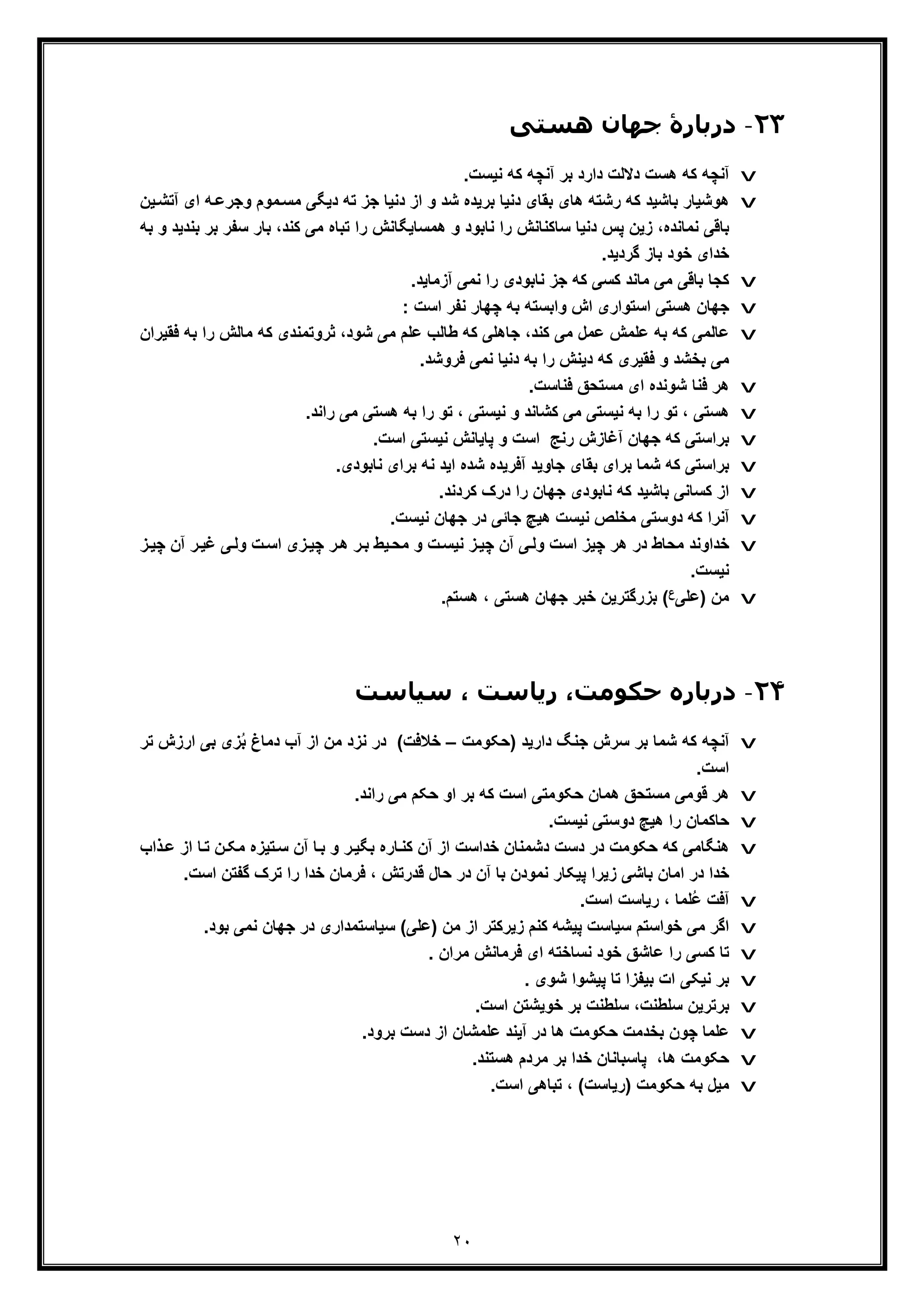 ٢٠
٢٣-‫ھﺴﺘﯽ‬ ‫ﺟﮫﺎن‬ ‫درﺑﺎرۀ‬
v‫دﻻﻟت‬ ‫ھﺳت‬ ‫ﮐﮫ‬ ‫آﻧﭼﮫ‬.‫ﻧﯾﺳت‬ ‫ﮐﮫ‬ ‫آﻧﭼﮫ‬ ‫ﺑر‬ ‫دارد‬
v‫ﺟز‬ ‫دﻧﯾﺎ‬ ‫از‬ ‫و‬ ‫ﺷد‬ ‫ﺑرﯾده‬ ‫دﻧﯾﺎ‬ ‫ﺑﻘﺎی‬ ‫ھﺎی‬ ‫رﺷﺗﮫ‬ ‫ﮐﮫ‬ ‫ﺑﺎﺷﯾد‬ ‫ھوﺷﯾﺎر‬‫ﮫ‬‫وﺟرﻋ‬ ‫ﻣوم‬‫ﻣﺳ‬ ‫دﯾﮕﯽ‬ ‫ﺗﮫ‬‫ﯾن‬‫آﺗﺷ‬ ‫ای‬
‫ﺳﻔ‬ ‫ﺑﺎر‬ ،‫ﮐﻧد‬ ‫ﻣﯽ‬ ‫ﺗﺑﺎه‬ ‫را‬ ‫ھﻣﺳﺎﯾﮕﺎﻧش‬ ‫و‬ ‫ﻧﺎﺑود‬ ‫را‬ ‫ﺳﺎﮐﻧﺎﻧش‬ ‫دﻧﯾﺎ‬ ‫ﭘس‬ ‫زﯾن‬ ،‫ﻧﻣﺎﻧده‬ ‫ﺑﺎﻗﯽ‬‫ﺑﻧدﯾ‬ ‫ﺑر‬ ‫ر‬‫ﺑﮫ‬ ‫و‬ ‫د‬
.‫ﮔردﯾد‬ ‫ﺑﺎز‬ ‫ﺧود‬ ‫ﺧدای‬
v‫ﻧﺎﺑودی‬ ‫ﺟز‬ ‫ﮐﮫ‬ ‫ﮐﺳﯽ‬ ‫ﻣﺎﻧد‬ ‫ﻣﯽ‬ ‫ﺑﺎﻗﯽ‬ ‫ﮐﺟﺎ‬.‫آزﻣﺎﯾد‬ ‫ﻧﻣﯽ‬ ‫را‬
v: ‫اﺳت‬ ‫ﻧﻔر‬ ‫ﭼﮭﺎر‬ ‫ﺑﮫ‬ ‫واﺑﺳﺗﮫ‬ ‫اش‬ ‫اﺳﺗواری‬ ‫ھﺳﺗﯽ‬ ‫ﺟﮭﺎن‬
v‫ﺑ‬ ‫را‬ ‫ﻣﺎﻟش‬ ‫ﮐﮫ‬ ‫ﺛروﺗﻣﻧدی‬ ،‫ﺷود‬ ‫ﻣﯽ‬ ‫ﻋﻠم‬ ‫طﺎﻟب‬ ‫ﮐﮫ‬ ‫ﺟﺎھﻠﯽ‬ ،‫ﮐﻧد‬ ‫ﻣﯽ‬ ‫ﻋﻣل‬ ‫ﻋﻠﻣش‬ ‫ﺑﮫ‬ ‫ﮐﮫ‬ ‫ﻋﺎﻟﻣﯽ‬‫ﻓﻘﯾران‬ ‫ﮫ‬
.‫ﻓروﺷد‬ ‫ﻧﻣﯽ‬ ‫دﻧﯾﺎ‬ ‫ﺑﮫ‬ ‫را‬ ‫دﯾﻧش‬ ‫ﮐﮫ‬ ‫ﻓﻘﯾری‬ ‫و‬ ‫ﺑﺧﺷد‬ ‫ﻣﯽ‬
v.‫ﻓﻧﺎﺳت‬ ‫ﻣﺳﺗﺣﻖ‬ ‫ای‬ ‫ﺷوﻧده‬ ‫ﻓﻧﺎ‬ ‫ھر‬
v‫و‬ ‫ﮐﺷﺎﻧد‬ ‫ﻣﯽ‬ ‫ﻧﯾﺳﺗﯽ‬ ‫ﺑﮫ‬ ‫را‬ ‫ﺗو‬ ، ‫ھﺳﺗﯽ‬.‫راﻧد‬ ‫ﻣﯽ‬ ‫ھﺳﺗﯽ‬ ‫ﺑﮫ‬ ‫را‬ ‫ﺗو‬ ، ‫ﻧﯾﺳﺗﯽ‬
v.‫اﺳت‬ ‫ﻧﯾﺳﺗﯽ‬ ‫ﭘﺎﯾﺎﻧش‬ ‫و‬ ‫اﺳت‬ ‫رﻧﺞ‬ ‫آﻏﺎزش‬ ‫ﺟﮭﺎن‬ ‫ﮐﮫ‬ ‫ﺑراﺳﺗﯽ‬
v‫ﺷده‬ ‫آﻓرﯾده‬ ‫ﺟﺎوﯾد‬ ‫ﺑﻘﺎی‬ ‫ﺑرای‬ ‫ﺷﻣﺎ‬ ‫ﮐﮫ‬ ‫ﺑراﺳﺗﯽ‬.‫ﻧﺎﺑودی‬ ‫ﺑرای‬ ‫ﻧﮫ‬ ‫اﯾد‬
v.‫ﮐردﻧد‬ ‫درک‬ ‫را‬ ‫ﺟﮭﺎن‬ ‫ﻧﺎﺑودی‬ ‫ﮐﮫ‬ ‫ﺑﺎﺷﯾد‬ ‫ﮐﺳﺎﻧﯽ‬ ‫از‬
v.‫ﻧﯾﺳت‬ ‫ﺟﮭﺎن‬ ‫در‬ ‫ﺟﺎﺋﯽ‬ ‫ھﯾﭻ‬ ‫ﻧﯾﺳت‬ ‫ﻣﺧﻠص‬ ‫دوﺳﺗﯽ‬ ‫ﮐﮫ‬ ‫آﻧرا‬
v‫ھر‬ ‫در‬ ‫ﻣﺣﺎط‬ ‫ﺧداوﻧد‬‫ﭼ‬ ‫آن‬ ‫ر‬‫ﻏﯾ‬ ‫ﯽ‬‫وﻟ‬ ‫ت‬‫اﺳ‬ ‫زی‬‫ﭼﯾ‬ ‫ر‬‫ھ‬ ‫ر‬‫ﺑ‬ ‫ﯾط‬‫ﻣﺣ‬ ‫و‬ ‫ت‬‫ﻧﯾﺳ‬ ‫ز‬‫ﭼﯾ‬ ‫آن‬ ‫ﯽ‬‫وﻟ‬ ‫اﺳت‬ ‫ﭼﯾز‬‫ز‬‫ﯾ‬
.‫ﻧﯾﺳت‬
v‫)ﻋﻠﯽ‬ ‫ﻣن‬‫ع‬.‫ھﺳﺗم‬ ، ‫ھﺳﺗﯽ‬ ‫ﺟﮭﺎن‬ ‫ﺧﺑر‬ ‫ﺑزرﮔﺗرﯾن‬ (
٢۴-‫د‬‫ﺳﯿﺎﺳﺖ‬ ، ‫رﯾﺎﺳﺖ‬ ،‫ﺣﮑﻮﻣﺖ‬ ‫رﺑﺎره‬
v‫)ﺣﮑوﻣت‬ ‫دارﯾد‬ ‫ﺟﻧﮓ‬ ‫ﺳرش‬ ‫ﺑر‬ ‫ﺷﻣﺎ‬ ‫ﮐﮫ‬ ‫آﻧﭼﮫ‬–‫ا‬ ‫ﺑﯽ‬ ‫زی‬ُ‫ﺑ‬ ‫دﻣﺎغ‬ ‫آب‬ ‫از‬ ‫ﻣن‬ ‫ﻧزد‬ ‫در‬ (‫ﺧﻼﻓت‬‫ﺗر‬ ‫رزش‬
.‫اﺳت‬
v‫ﺣﮑو‬ ‫ھﻣﺎن‬ ‫ﻣﺳﺗﺣﻖ‬ ‫ﻗوﻣﯽ‬ ‫ھر‬.‫راﻧد‬ ‫ﻣﯽ‬ ‫ﺣﮑم‬ ‫او‬ ‫ﺑر‬ ‫ﮐﮫ‬ ‫اﺳت‬ ‫ﻣﺗﯽ‬
v.‫ﻧﯾﺳت‬ ‫دوﺳﺗﯽ‬ ‫ھﯾﭻ‬ ‫را‬ ‫ﺣﺎﮐﻣﺎن‬
v‫از‬ ‫ﺎ‬‫ﺗ‬ ‫ن‬‫ﻣﮑ‬ ‫ﺗﯾزه‬‫ﺳ‬ ‫آن‬ ‫ﺎ‬‫ﺑ‬ ‫و‬ ‫ر‬‫ﺑﮕﯾ‬ ‫ﺎره‬‫ﮐﻧ‬ ‫آن‬ ‫از‬ ‫ﺧداﺳت‬ ‫دﺷﻣﻧﺎن‬ ‫دﺳت‬ ‫در‬ ‫ﺣﮑوﻣت‬ ‫ﮐﮫ‬ ‫ھﻧﮕﺎﻣﯽ‬‫ذاب‬‫ﻋ‬
‫ﮔﻔﺗن‬ ‫ﺗرک‬ ‫را‬ ‫ﺧدا‬ ‫ﻓرﻣﺎن‬ ، ‫ﻗدرﺗش‬ ‫ﺣﺎل‬ ‫در‬ ‫آن‬ ‫ﺑﺎ‬ ‫ﻧﻣودن‬ ‫ﭘﯾﮑﺎر‬ ‫زﯾرا‬ ‫ﺑﺎﺷﯽ‬ ‫اﻣﺎن‬ ‫در‬ ‫ﺧدا‬.‫اﺳت‬
v.‫اﺳت‬ ‫رﯾﺎﺳت‬ ، ‫ُﻠﻣﺎ‬‫ﻋ‬ ‫آﻓت‬
v‫ﺧوا‬ ‫ﻣﯽ‬ ‫اﮔر‬.‫ﺑود‬ ‫ﻧﻣﯽ‬ ‫ﺟﮭﺎن‬ ‫در‬ ‫ﺳﯾﺎﺳﺗﻣداری‬ (‫)ﻋﻠﯽ‬ ‫ﻣن‬ ‫از‬ ‫زﯾرﮐﺗر‬ ‫ﮐﻧم‬ ‫ﭘﯾﺷﮫ‬ ‫ﺳﯾﺎﺳت‬ ‫ﺳﺗم‬
v. ‫ﻣران‬ ‫ﻓرﻣﺎﻧش‬ ‫ای‬ ‫ﻧﺳﺎﺧﺗﮫ‬ ‫ﺧود‬ ‫ﻋﺎﺷﻖ‬ ‫را‬ ‫ﮐﺳﯽ‬ ‫ﺗﺎ‬
v. ‫ﺷوی‬ ‫ﭘﯾﺷوا‬ ‫ﺗﺎ‬ ‫ﺑﯾﻔزا‬ ‫ات‬ ‫ﻧﯾﮑﯽ‬ ‫ﺑر‬
v.‫اﺳت‬ ‫ﺧوﯾﺷﺗن‬ ‫ﺑر‬ ‫ﺳﻠطﻧت‬ ،‫ﺳﻠطﻧت‬ ‫ﺑرﺗرﯾن‬
v.‫ﺑرود‬ ‫دﺳت‬ ‫از‬ ‫ﻋﻠﻣﺷﺎن‬ ‫آﯾﻧد‬ ‫در‬ ‫ھﺎ‬ ‫ﺣﮑوﻣت‬ ‫ﺑﺧدﻣت‬ ‫ﭼون‬ ‫ﻋﻠﻣﺎ‬
v.‫ھﺳﺗﻧد‬ ‫ﻣردم‬ ‫ﺑر‬ ‫ﺧدا‬ ‫ﭘﺎﺳﺑﺎﻧﺎن‬ ،‫ھﺎ‬ ‫ﺣﮑوﻣت‬
v.‫اﺳت‬ ‫ﺗﺑﺎھﯽ‬ ، (‫)رﯾﺎﺳت‬ ‫ﺣﮑوﻣت‬ ‫ﺑﮫ‬ ‫ﻣﯾل‬
 