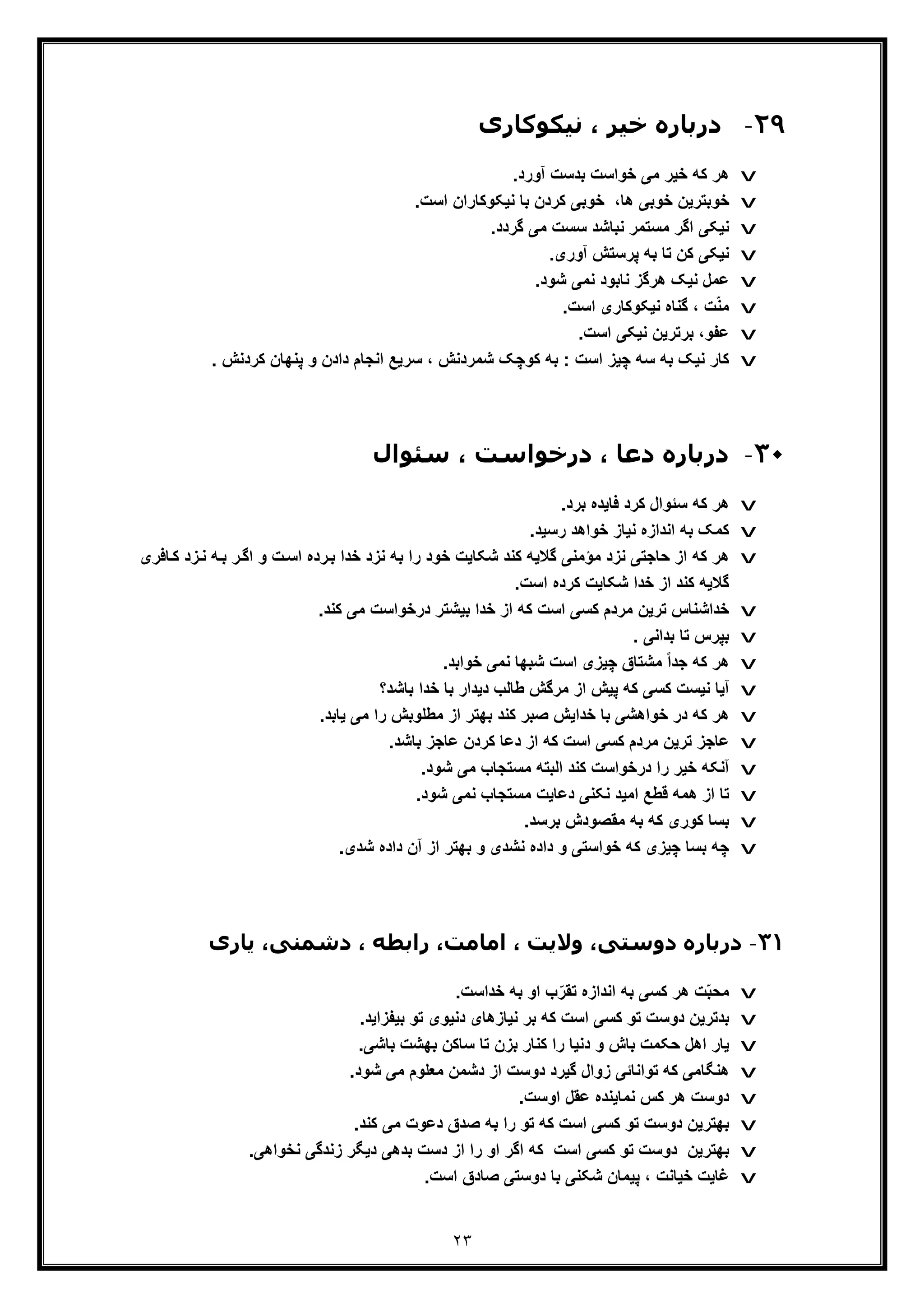 ٢٣
٢٩-‫در‬‫ﻧﯿﮑﻮﮐﺎری‬ ، ‫ﺧﯿﺮ‬ ‫ﺑﺎره‬
v.‫آورد‬ ‫ﺑدﺳت‬ ‫ﺧواﺳت‬ ‫ﻣﯽ‬ ‫ﺧﯾر‬ ‫ﮐﮫ‬ ‫ھر‬
v‫ﺑ‬ ‫ﮐردن‬ ‫ﺧوﺑﯽ‬ ،‫ھﺎ‬ ‫ﺧوﺑﯽ‬ ‫ﺧوﺑﺗرﯾن‬.‫اﺳت‬ ‫ﻧﯾﮑوﮐﺎران‬ ‫ﺎ‬
v.‫ﮔردد‬ ‫ﻣﯽ‬ ‫ﺳﺳت‬ ‫ﻧﺑﺎﺷد‬ ‫ﻣﺳﺗﻣر‬ ‫اﮔر‬ ‫ﻧﯾﮑﯽ‬
v.‫آوری‬ ‫ﭘرﺳﺗش‬ ‫ﺑﮫ‬ ‫ﺗﺎ‬ ‫ﮐن‬ ‫ﻧﯾﮑﯽ‬
v.‫ﺷود‬ ‫ﻧﻣﯽ‬ ‫ﻧﺎﺑود‬ ‫ھرﮔز‬ ‫ﻧﯾﮏ‬ ‫ﻋﻣل‬
v.‫اﺳت‬ ‫ﻧﯾﮑوﮐﺎری‬ ‫ﮔﻧﺎه‬ ، ‫ت‬ّ‫ﻧ‬‫ﻣ‬
v.‫اﺳت‬ ‫ﻧﯾﮑﯽ‬ ‫ﺑرﺗرﯾن‬ ،‫ﻋﻔو‬
v. ‫ﮐردﻧش‬ ‫ﭘﻧﮭﺎن‬ ‫و‬ ‫دادن‬ ‫اﻧﺟﺎم‬ ‫ﺳرﯾﻊ‬ ، ‫ﺷﻣردﻧش‬ ‫ﮐوﭼﮏ‬ ‫ﺑﮫ‬ : ‫اﺳت‬ ‫ﭼﯾز‬ ‫ﺳﮫ‬ ‫ﺑﮫ‬ ‫ﻧﯾﮏ‬ ‫ﮐﺎر‬
٣٠-‫دﻋﺎ‬ ‫درﺑﺎره‬،‫درﺧﻮا‬‫ﺳ‬ ، ‫ﺳﺖ‬‫ﺌﻮال‬
v.‫ﺑرد‬ ‫ﻓﺎﯾده‬ ‫ﮐرد‬ ‫ﺳﺋوال‬ ‫ﮐﮫ‬ ‫ھر‬
v.‫رﺳﯾد‬ ‫ﺧواھد‬ ‫ﻧﯾﺎز‬ ‫اﻧدازه‬ ‫ﺑﮫ‬ ‫ﮐﻣﮏ‬
v‫ﮫ‬‫ﺑ‬ ‫ر‬‫اﮔ‬ ‫و‬ ‫ت‬‫اﺳ‬ ‫رده‬‫ﺑ‬ ‫ﺧدا‬ ‫ﻧزد‬ ‫ﺑﮫ‬ ‫را‬ ‫ﺧود‬ ‫ﺷﮑﺎﯾت‬ ‫ﮐﻧد‬ ‫ﮔﻼﯾﮫ‬ ‫ﻣؤﻣﻧﯽ‬ ‫ﻧزد‬ ‫ﺣﺎﺟﺗﯽ‬ ‫از‬ ‫ﮐﮫ‬ ‫ھر‬‫ﺎﻓر‬‫ﮐ‬ ‫زد‬‫ﻧ‬‫ی‬
.‫اﺳت‬ ‫ﮐرده‬ ‫ﺷﮑﺎﯾت‬ ‫ﺧدا‬ ‫از‬ ‫ﮐﻧد‬ ‫ﮔﻼﯾﮫ‬
v.‫ﮐﻧد‬ ‫ﻣﯽ‬ ‫درﺧواﺳت‬ ‫ﺑﯾﺷﺗر‬ ‫ﺧدا‬ ‫از‬ ‫ﮐﮫ‬ ‫اﺳت‬ ‫ﮐﺳﯽ‬ ‫ﻣردم‬ ‫ﺗرﯾن‬ ‫ﺧداﺷﻧﺎس‬
v‫ﺑﭘرس‬. ‫ﺑداﻧﯽ‬ ‫ﺗﺎ‬
v‫ﭼﯾز‬ ‫ﻣﺷﺗﺎق‬ ً‫ا‬‫ﺟد‬ ‫ﮐﮫ‬ ‫ھر‬‫ی‬.‫ﺧواﺑد‬ ‫ﻧﻣﯽ‬ ‫ﺷﺑﮭﺎ‬ ‫اﺳت‬
v‫ﺑﺎﺷد؟‬ ‫ﺧدا‬ ‫ﺑﺎ‬ ‫دﯾدار‬ ‫طﺎﻟب‬ ‫ﻣرﮔش‬ ‫از‬ ‫ﭘﯾش‬ ‫ﮐﮫ‬ ‫ﮐﺳﯽ‬ ‫ﻧﯾﺳت‬ ‫آﯾﺎ‬
v‫ﺧواھﺷ‬ ‫در‬ ‫ﮐﮫ‬ ‫ھر‬‫ﯽ‬.‫ﯾﺎﺑد‬ ‫ﻣﯽ‬ ‫را‬ ‫ﻣطﻠوﺑش‬ ‫از‬ ‫ﺑﮭﺗر‬ ‫ﮐﻧد‬ ‫ﺻﺑر‬ ‫ﺧداﯾش‬ ‫ﺑﺎ‬
v.‫ﺑﺎﺷد‬ ‫ﻋﺎﺟز‬ ‫ﮐردن‬ ‫دﻋﺎ‬ ‫از‬ ‫ﮐﮫ‬ ‫اﺳت‬ ‫ﮐﺳﯽ‬ ‫ﻣردم‬ ‫ﺗرﯾن‬ ‫ﻋﺎﺟز‬
v‫ﻣ‬ ‫ﻣﺳﺗﺟﺎب‬ ‫اﻟﺑﺗﮫ‬ ‫ﮐﻧد‬ ‫درﺧواﺳت‬ ‫را‬ ‫ﺧﯾر‬ ‫آﻧﮑﮫ‬.‫ﺷود‬ ‫ﯽ‬
v.‫ﺷود‬ ‫ﻧﻣﯽ‬ ‫ﻣﺳﺗﺟﺎب‬ ‫دﻋﺎﯾت‬ ‫ﻧﮑﻧﯽ‬ ‫اﻣﯾد‬ ‫ﻗطﻊ‬ ‫ھﻣﮫ‬ ‫از‬ ‫ﺗﺎ‬
v.‫ﺑرﺳد‬ ‫ﻣﻘﺻودش‬ ‫ﺑﮫ‬ ‫ﮐﮫ‬ ‫ﮐوری‬ ‫ﺑﺳﺎ‬
v.‫ﺷدی‬ ‫داده‬ ‫آن‬ ‫از‬ ‫ﺑﮭﺗر‬ ‫و‬ ‫ﻧﺷدی‬ ‫داده‬ ‫و‬ ‫ﺧواﺳﺗﯽ‬ ‫ﮐﮫ‬ ‫ﭼﯾزی‬ ‫ﺑﺳﺎ‬ ‫ﭼﮫ‬
٣١-‫د‬‫ﯾﺎری‬ ،‫دﺷﻤﻨﯽ‬ ، ‫راﺑﻄﻪ‬ ،‫اﻣﺎﻣﺖ‬ ، ‫وﻻﯾﺖ‬ ،‫دوﺳﺘﯽ‬ ‫رﺑﺎره‬
v.‫ﺧداﺳت‬ ‫ﺑﮫ‬ ‫او‬ ‫ب‬ّ‫ﺗﻘر‬ ‫اﻧدازه‬ ‫ﺑﮫ‬ ‫ﮐﺳﯽ‬ ‫ھر‬ ‫ت‬ّ‫ﺑ‬‫ﻣﺣ‬
v‫ﮐﺳﯽ‬ ‫ﺗو‬ ‫دوﺳت‬ ‫ﺑدﺗرﯾن‬.‫ﺑﯾﻔزاﯾد‬ ‫ﺗو‬ ‫دﻧﯾوی‬ ‫ﻧﯾﺎزھﺎی‬ ‫ﺑر‬ ‫ﮐﮫ‬ ‫اﺳت‬
v‫ﮐﻧﺎ‬ ‫را‬ ‫دﻧﯾﺎ‬ ‫و‬ ‫ﺑﺎش‬ ‫ﺣﮑﻣت‬ ‫اھل‬ ‫ﯾﺎر‬‫ر‬.‫ﺑﺎﺷﯽ‬ ‫ﺑﮭﺷت‬ ‫ﺳﺎﮐن‬ ‫ﺗﺎ‬ ‫ﺑزن‬
v.‫ﺷود‬ ‫ﻣﯽ‬ ‫ﻣﻌﻠوم‬ ‫دﺷﻣن‬ ‫از‬ ‫دوﺳت‬ ‫ﮔﯾرد‬ ‫زوال‬ ‫ﺗواﻧﺎﺋﯽ‬ ‫ﮐﮫ‬ ‫ھﻧﮕﺎﻣﯽ‬
v.‫اوﺳت‬ ‫ﻋﻘل‬ ‫ﻧﻣﺎﯾﻧده‬ ‫ﮐس‬ ‫ھر‬ ‫دوﺳت‬
v‫ﺗو‬ ‫ﮐﮫ‬ ‫اﺳت‬ ‫ﮐﺳﯽ‬ ‫ﺗو‬ ‫دوﺳت‬ ‫ﺑﮭﺗرﯾن‬.‫ﮐﻧد‬ ‫ﻣﯽ‬ ‫دﻋوت‬ ‫ﺻدق‬ ‫ﺑﮫ‬ ‫را‬
v‫اﺳت‬ ‫ﮐﺳﯽ‬ ‫ﺗو‬ ‫دوﺳت‬ ‫ﺑﮭﺗرﯾن‬.‫ﻧﺧواھﯽ‬ ‫زﻧدﮔﯽ‬ ‫دﯾﮕر‬ ‫ﺑدھﯽ‬ ‫دﺳت‬ ‫از‬ ‫را‬ ‫او‬ ‫اﮔر‬ ‫ﮐﮫ‬
v.‫اﺳت‬ ‫ﺻﺎدق‬ ‫دوﺳﺗﯽ‬ ‫ﺑﺎ‬ ‫ﺷﮑﻧﯽ‬ ‫ﭘﯾﻣﺎن‬ ، ‫ﺧﯾﺎﻧت‬ ‫ﻏﺎﯾت‬
 