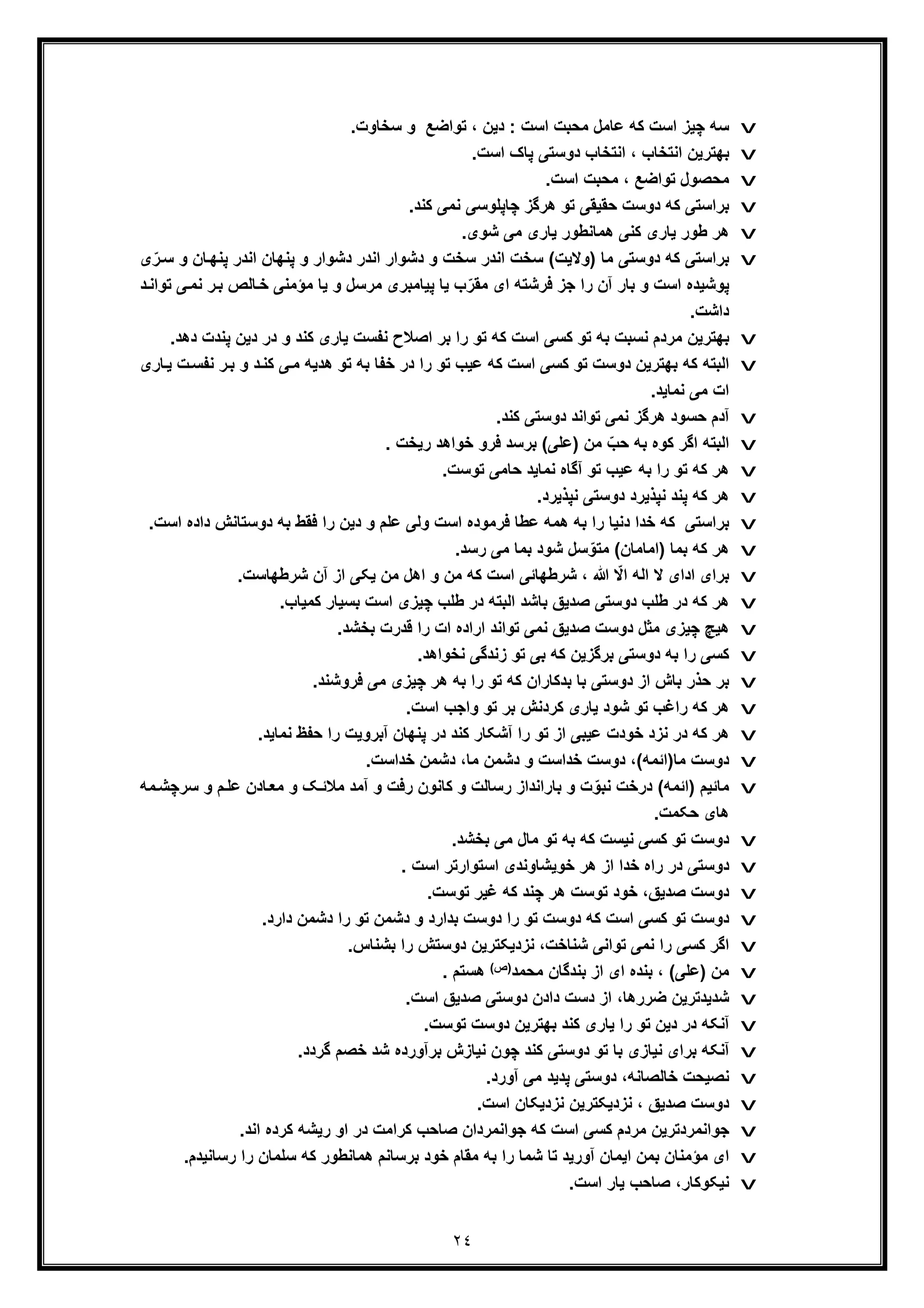 ٢٤
v.‫ﺳﺧﺎوت‬ ‫و‬ ‫ﺗواﺿﻊ‬ ، ‫دﯾن‬ : ‫اﺳت‬ ‫ﻣﺣﺑت‬ ‫ﻋﺎﻣل‬ ‫ﮐﮫ‬ ‫اﺳت‬ ‫ﭼﯾز‬ ‫ﺳﮫ‬
v.‫اﺳت‬ ‫ﭘﺎک‬ ‫دوﺳﺗﯽ‬ ‫اﻧﺗﺧﺎب‬ ، ‫اﻧﺗﺧﺎب‬ ‫ﺑﮭﺗرﯾن‬
v.‫اﺳت‬ ‫ﻣﺣﺑت‬ ، ‫ﺗواﺿﻊ‬ ‫ﻣﺣﺻول‬
v.‫ﮐﻧد‬ ‫ﻧﻣﯽ‬ ‫ﭼﺎﭘﻠوﺳﯽ‬ ‫ھرﮔز‬ ‫ﺗو‬ ‫ﺣﻘﯾﻘﯽ‬ ‫دوﺳت‬ ‫ﮐﮫ‬ ‫ﺑراﺳﺗﯽ‬
v‫ط‬ ‫ھر‬‫ھ‬ ‫ﮐﻧﯽ‬ ‫ﯾﺎری‬ ‫ور‬‫ﻣ‬.‫ﺷوی‬ ‫ﻣﯽ‬ ‫ﯾﺎری‬ ‫ﺎﻧطور‬
v) ‫ﻣﺎ‬ ‫دوﺳﺗﯽ‬ ‫ﮐﮫ‬ ‫ﺑراﺳﺗﯽ‬‫ﺎ‬‫ﭘﻧﮭ‬ ‫اﻧدر‬ ‫ﭘﻧﮭﺎن‬ ‫و‬ ‫دﺷوار‬ ‫اﻧدر‬ ‫دﺷوار‬ ‫و‬ ‫ﺳﺧت‬ ‫اﻧدر‬ ‫ﺳﺧت‬ (‫وﻻﯾت‬‫ی‬ّ‫ر‬‫ﺳ‬ ‫و‬ ‫ن‬
‫ر‬‫ﺑ‬ ‫ﺎﻟص‬‫ﺧ‬ ‫ﻣؤﻣﻧﯽ‬ ‫ﯾﺎ‬ ‫و‬ ‫ﻣرﺳل‬ ‫ﭘﯾﺎﻣﺑری‬ ‫ﯾﺎ‬ ‫ب‬ّ‫ﻣﻘر‬ ‫ای‬ ‫ﻓرﺷﺗﮫ‬ ‫ﺟز‬ ‫را‬ ‫آن‬ ‫ﺑﺎر‬ ‫و‬ ‫اﺳت‬ ‫ﭘوﺷﯾده‬‫ﻧ‬‫د‬‫ﺗواﻧ‬ ‫ﯽ‬‫ﻣ‬
.‫داﺷت‬
v‫اﺻﻼ‬ ‫ﺑر‬ ‫را‬ ‫ﺗو‬ ‫ﮐﮫ‬ ‫اﺳت‬ ‫ﮐﺳﯽ‬ ‫ﺗو‬ ‫ﺑﮫ‬ ‫ﻧﺳﺑت‬ ‫ﻣردم‬ ‫ﺑﮭﺗرﯾن‬‫ﭘﻧدت‬ ‫دﯾن‬ ‫در‬ ‫و‬ ‫ﮐﻧد‬ ‫ﯾﺎری‬ ‫ﻧﻔﺳت‬ ‫ح‬.‫دھد‬
v‫ﻧ‬ ‫ر‬‫ﺑ‬ ‫و‬ ‫د‬‫ﮐﻧ‬ ‫ﯽ‬‫ﻣ‬ ‫ھدﯾﮫ‬ ‫ﺗو‬ ‫ﺑﮫ‬ ‫ﺧﻔﺎ‬ ‫در‬ ‫را‬ ‫ﺗو‬ ‫ﻋﯾب‬ ‫ﮐﮫ‬ ‫اﺳت‬ ‫ﮐﺳﯽ‬ ‫ﺗو‬ ‫دوﺳت‬ ‫ﺑﮭﺗرﯾن‬ ‫ﮐﮫ‬ ‫اﻟﺑﺗﮫ‬‫ﻔﺳ‬‫ت‬‫ﺎری‬‫ﯾ‬
.‫ﻧﻣﺎﯾد‬ ‫ﻣﯽ‬ ‫ات‬
v.‫ﮐﻧد‬ ‫دوﺳﺗﯽ‬ ‫ﺗواﻧد‬ ‫ﻧﻣﯽ‬ ‫ھرﮔز‬ ‫ﺣﺳود‬ ‫آدم‬
v. ‫رﯾﺧت‬ ‫ﺧواھد‬ ‫ﻓرو‬ ‫ﺑرﺳد‬ (‫)ﻋﻠﯽ‬ ‫ﻣن‬ ّ‫ﺣب‬ ‫ﺑﮫ‬ ‫ﮐوه‬ ‫اﮔر‬ ‫اﻟﺑﺗﮫ‬
v‫ﻧﻣﺎﯾد‬ ‫آﮔﺎه‬ ‫ﺗو‬ ‫ﻋﯾب‬ ‫ﺑﮫ‬ ‫را‬ ‫ﺗو‬ ‫ﮐﮫ‬ ‫ھر‬.‫ﺗوﺳت‬ ‫ﺣﺎﻣﯽ‬
v.‫ﻧﭘذﯾرد‬ ‫دوﺳﺗﯽ‬ ‫ﻧﭘذﯾرد‬ ‫ﭘﻧد‬ ‫ﮐﮫ‬ ‫ھر‬
v‫دوﺳﺗﺎﻧش‬ ‫ﺑﮫ‬ ‫ﻓﻘط‬ ‫را‬ ‫دﯾن‬ ‫و‬ ‫ﻋﻠم‬ ‫وﻟﯽ‬ ‫اﺳت‬ ‫ﻓرﻣوده‬ ‫ﻋطﺎ‬ ‫ھﻣﮫ‬ ‫ﺑﮫ‬ ‫را‬ ‫دﻧﯾﺎ‬ ‫ﺧدا‬ ‫ﮐﮫ‬ ‫ﺑراﺳﺗﯽ‬‫اﺳت‬ ‫داده‬.
v.‫رﺳد‬ ‫ﻣﯽ‬ ‫ﺑﻣﺎ‬ ‫ﺷود‬ ‫ﺳل‬ ّ‫ﻣﺗو‬ (‫)اﻣﺎﻣﺎن‬ ‫ﺑﻣﺎ‬ ‫ﮐﮫ‬ ‫ھر‬
v.‫ﺷرطﮭﺎﺳت‬ ‫آن‬ ‫از‬ ‫ﯾﮑﯽ‬ ‫ﻣن‬ ‫اھل‬ ‫و‬ ‫ﻣن‬ ‫ﮐﮫ‬ ‫اﺳت‬ ‫ﺷرطﮭﺎﺋﯽ‬ ، ‫ﷲ‬ ّ‫اﻻ‬ ‫اﻟﮫ‬ ‫ﻻ‬ ‫ادای‬ ‫ﺑرای‬
v‫ﮐﮫ‬ ‫ھر‬.‫ﮐﻣﯾﺎب‬ ‫ﺑﺳﯾﺎر‬ ‫اﺳت‬ ‫ﭼﯾزی‬ ‫طﻠب‬ ‫در‬ ‫اﻟﺑﺗﮫ‬ ‫ﺑﺎﺷد‬ ‫ﺻدﯾﻖ‬ ‫دوﺳﺗﯽ‬ ‫طﻠب‬ ‫در‬
v.‫ﺑﺧﺷد‬ ‫ﻗدرت‬ ‫را‬ ‫ات‬ ‫اراده‬ ‫ﺗواﻧد‬ ‫ﻧﻣﯽ‬ ‫ﺻدﯾﻖ‬ ‫دوﺳت‬ ‫ﻣﺛل‬ ‫ﭼﯾزی‬ ‫ھﯾﭻ‬
v.‫ﻧﺧواھد‬ ‫زﻧدﮔﯽ‬ ‫ﺗو‬ ‫ﺑﯽ‬ ‫ﮐﮫ‬ ‫ﺑرﮔزﯾن‬ ‫دوﺳﺗﯽ‬ ‫ﺑﮫ‬ ‫را‬ ‫ﮐﺳﯽ‬
v.‫ﻓروﺷﻧد‬ ‫ﻣﯽ‬ ‫ﭼﯾزی‬ ‫ھر‬ ‫ﺑﮫ‬ ‫را‬ ‫ﺗو‬ ‫ﮐﮫ‬ ‫ﺑدﮐﺎران‬ ‫ﺑﺎ‬ ‫دوﺳﺗﯽ‬ ‫از‬ ‫ﺑﺎش‬ ‫ﺣذر‬ ‫ﺑر‬
v‫ﺑ‬ ‫ﮐردﻧش‬ ‫ﯾﺎری‬ ‫ﺷود‬ ‫ﺗو‬ ‫راﻏب‬ ‫ﮐﮫ‬ ‫ھر‬.‫اﺳت‬ ‫واﺟب‬ ‫ﺗو‬ ‫ر‬
v.‫ﻧﻣﺎﯾد‬ ‫ﺣﻔظ‬ ‫را‬ ‫آﺑروﯾت‬ ‫ﭘﻧﮭﺎن‬ ‫در‬ ‫ﮐﻧد‬ ‫آﺷﮑﺎر‬ ‫را‬ ‫ﺗو‬ ‫از‬ ‫ﻋﯾﺑﯽ‬ ‫ﺧودت‬ ‫ﻧزد‬ ‫در‬ ‫ﮐﮫ‬ ‫ھر‬
v.‫ﺧداﺳت‬ ‫دﺷﻣن‬ ،‫ﻣﺎ‬ ‫دﺷﻣن‬ ‫و‬ ‫ﺧداﺳت‬ ‫دوﺳت‬ ،(‫ﻣﺎ)اﺋﻣﮫ‬ ‫دوﺳت‬
v‫م‬‫ﻋﻠ‬ ‫ﺎدن‬‫ﻣﻌ‬ ‫و‬ ‫ﮏ‬‫ﻣﻼﺋ‬ ‫آﻣد‬ ‫و‬ ‫رﻓت‬ ‫ﮐﺎﻧون‬ ‫و‬ ‫رﺳﺎﻟت‬ ‫ﺑﺎراﻧداز‬ ‫و‬ ‫ت‬ ّ‫ﻧﺑو‬ ‫درﺧت‬ (‫)اﺋﻣﮫ‬ ‫ﻣﺎﺋﯾم‬‫ﻣﮫ‬‫ﺳرﭼﺷ‬ ‫و‬
.‫ﺣﮑﻣت‬ ‫ھﺎی‬
v‫ﺑ‬ ‫ﮐﮫ‬ ‫ﻧﯾﺳت‬ ‫ﮐﺳﯽ‬ ‫ﺗو‬ ‫دوﺳت‬.‫ﺑﺧﺷد‬ ‫ﻣﯽ‬ ‫ﻣﺎل‬ ‫ﺗو‬ ‫ﮫ‬
v. ‫اﺳت‬ ‫اﺳﺗوارﺗر‬ ‫ﺧوﯾﺷﺎوﻧدی‬ ‫ھر‬ ‫از‬ ‫ﺧدا‬ ‫راه‬ ‫در‬ ‫دوﺳﺗﯽ‬
v.‫ﺗوﺳت‬ ‫ﻏﯾر‬ ‫ﮐﮫ‬ ‫ﭼﻧد‬ ‫ھر‬ ‫ﺗوﺳت‬ ‫ﺧود‬ ،‫ﺻدﯾﻖ‬ ‫دوﺳت‬
v‫ﮐ‬ ‫ﺗو‬ ‫دوﺳت‬‫ﺳ‬.‫دارد‬ ‫دﺷﻣن‬ ‫را‬ ‫ﺗو‬ ‫دﺷﻣن‬ ‫و‬ ‫ﺑدارد‬ ‫دوﺳت‬ ‫را‬ ‫ﺗو‬ ‫دوﺳت‬ ‫ﮐﮫ‬ ‫اﺳت‬ ‫ﯽ‬
v.‫ﺑﺷﻧﺎس‬ ‫را‬ ‫دوﺳﺗش‬ ‫ﻧزدﯾﮑﺗرﯾن‬ ،‫ﺷﻧﺎﺧت‬ ‫ﺗواﻧﯽ‬ ‫ﻧﻣﯽ‬ ‫را‬ ‫ﮐﺳﯽ‬ ‫اﮔر‬
v‫ﺑ‬ ، (‫)ﻋﻠﯽ‬ ‫ﻣن‬‫ﺑﻧدﮔ‬ ‫از‬ ‫ای‬ ‫ﻧده‬‫ﻣﺣﻣد‬ ‫ﺎن‬(‫)ص‬. ‫ھﺳﺗم‬
v.‫اﺳت‬ ‫ﺻدﯾﻖ‬ ‫دوﺳﺗﯽ‬ ‫دادن‬ ‫دﺳت‬ ‫از‬ ،‫ﺿررھﺎ‬ ‫ﺷدﯾدﺗرﯾن‬
v.‫ﺗوﺳت‬ ‫دوﺳت‬ ‫ﺑﮭﺗرﯾن‬ ‫ﮐﻧد‬ ‫ﯾﺎری‬ ‫را‬ ‫ﺗو‬ ‫دﯾن‬ ‫در‬ ‫آﻧﮑﮫ‬
v.‫ﮔردد‬ ‫ﺧﺻم‬ ‫ﺷد‬ ‫ﺑرآورده‬ ‫ﻧﯾﺎزش‬ ‫ﭼون‬ ‫ﮐﻧد‬ ‫دوﺳﺗﯽ‬ ‫ﺗو‬ ‫ﺑﺎ‬ ‫ﻧﯾﺎزی‬ ‫ﺑرای‬ ‫آﻧﮑﮫ‬
v.‫آورد‬ ‫ﻣﯽ‬ ‫ﭘدﯾد‬ ‫دوﺳﺗﯽ‬ ،‫ﺧﺎﻟﺻﺎﻧﮫ‬ ‫ﻧﺻﯾﺣت‬
v.‫اﺳت‬ ‫ﻧزدﯾﮑﺎن‬ ‫ﻧزدﯾﮑﺗرﯾن‬ ، ‫ﺻدﯾﻖ‬ ‫دوﺳت‬
v‫ﺟواﻧﻣردﺗرﯾ‬.‫اﻧد‬ ‫ﮐرده‬ ‫رﯾﺷﮫ‬ ‫او‬ ‫در‬ ‫ﮐراﻣت‬ ‫ﺻﺎﺣب‬ ‫ﺟواﻧﻣردان‬ ‫ﮐﮫ‬ ‫اﺳت‬ ‫ﮐﺳﯽ‬ ‫ﻣردم‬ ‫ن‬
v‫ر‬ ‫را‬ ‫ﺳﻠﻣﺎن‬ ‫ﮐﮫ‬ ‫ھﻣﺎﻧطور‬ ‫ﺑرﺳﺎﻧم‬ ‫ﺧود‬ ‫ﻣﻘﺎم‬ ‫ﺑﮫ‬ ‫را‬ ‫ﺷﻣﺎ‬ ‫ﺗﺎ‬ ‫آورﯾد‬ ‫اﯾﻣﺎن‬ ‫ﺑﻣن‬ ‫ﻣؤﻣﻧﺎن‬ ‫ای‬.‫ﺳﺎﻧﯾدم‬
v.‫اﺳت‬ ‫ﯾﺎر‬ ‫ﺻﺎﺣب‬ ،‫ﻧﯾﮑوﮐﺎر‬
 