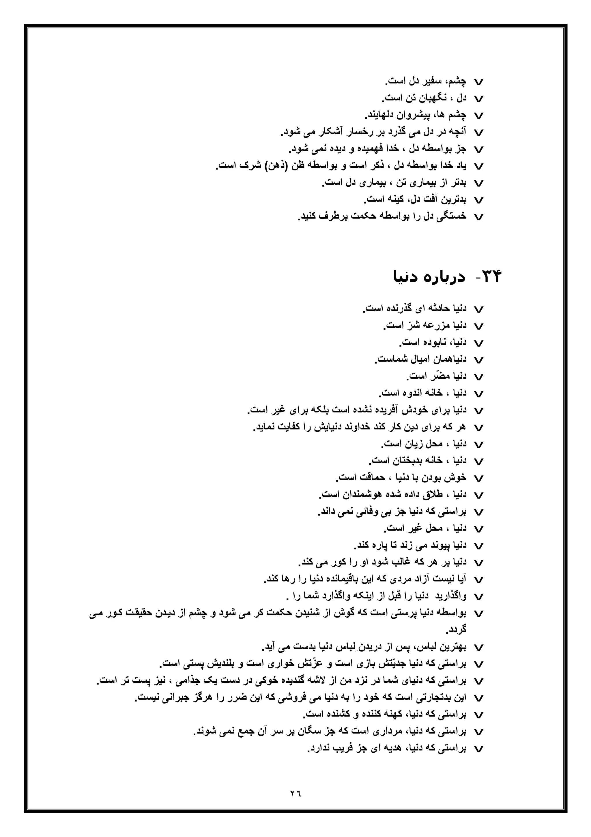 ٢٦
v.‫اﺳت‬ ‫دل‬ ‫ﺳﻔﯾر‬ ،‫ﭼﺷم‬
v.‫اﺳت‬ ‫ﺗن‬ ‫ﻧﮕﮭﺑﺎن‬ ، ‫دل‬
v.‫دﻟﮭﺎﯾﻧد‬ ‫ﭘﯾﺷروان‬ ،‫ھﺎ‬ ‫ﭼﺷم‬
v.‫ﺷود‬ ‫ﻣﯽ‬ ‫آﺷﮑﺎر‬ ‫رﺧﺳﺎر‬ ‫ﺑر‬ ‫ﮔذرد‬ ‫ﻣﯽ‬ ‫دل‬ ‫در‬ ‫آﻧﭼﮫ‬
v.‫ﺷود‬ ‫ﻧﻣﯽ‬ ‫دﯾده‬ ‫و‬ ‫ﻓﮭﻣﯾده‬ ‫ﺧدا‬ ، ‫دل‬ ‫ﺑواﺳطﮫ‬ ‫ﺟز‬
v‫ﺑ‬ ‫ﺧدا‬ ‫ﯾﺎد‬‫واﺳطﮫ‬) ‫ظن‬ ‫ﺑواﺳطﮫ‬ ‫و‬ ‫اﺳت‬ ‫ذﮐر‬ ، ‫دل‬.‫اﺳت‬ ‫ﺷرک‬ (‫ذھن‬
v.‫اﺳت‬ ‫دل‬ ‫ﺑﯾﻣﺎری‬ ، ‫ﺗن‬ ‫ﺑﯾﻣﺎری‬ ‫از‬ ‫ﺑدﺗر‬
v.‫اﺳت‬ ‫ﮐﯾﻧﮫ‬ ،‫دل‬ ‫آﻓت‬ ‫ﺑدﺗرﯾن‬
v.‫ﮐﻧﯾد‬ ‫ﺑرطرف‬ ‫ﺣﮑﻣت‬ ‫ﺑواﺳطﮫ‬ ‫را‬ ‫دل‬ ‫ﺧﺳﺗﮕﯽ‬
٣۴-‫دﻧﯿﺎ‬ ‫درﺑﺎره‬
v.‫اﺳت‬ ‫ﮔذرﻧده‬ ‫ای‬ ‫ﺣﺎدﺛﮫ‬ ‫دﻧﯾﺎ‬
v.‫اﺳت‬ ّ‫ﺷر‬ ‫ﻣزرﻋﮫ‬ ‫دﻧﯾﺎ‬
v.‫اﺳت‬ ‫ﻧﺎﺑوده‬ ،‫دﻧﯾﺎ‬
v.‫ﺷﻣﺎﺳت‬ ‫اﻣﯾﺎل‬ ‫دﻧﯾﺎھﻣﺎن‬
vّ‫ﺿ‬‫ﻣ‬ ‫دﻧﯾﺎ‬.‫اﺳت‬ ‫ر‬
v.‫اﺳت‬ ‫اﻧدوه‬ ‫ﺧﺎﻧﮫ‬ ، ‫دﻧﯾﺎ‬
v.‫اﺳت‬ ‫ﻏﯾر‬ ‫ﺑرای‬ ‫ﺑﻠﮑﮫ‬ ‫اﺳت‬ ‫ﻧﺷده‬ ‫آﻓرﯾده‬ ‫ﺧودش‬ ‫ﺑرای‬ ‫دﻧﯾﺎ‬
v.‫ﻧﻣﺎﯾد‬ ‫ﮐﻔﺎﯾت‬ ‫را‬ ‫دﻧﯾﺎﯾش‬ ‫ﺧداوﻧد‬ ‫ﮐﻧد‬ ‫ﮐﺎر‬ ‫دﯾن‬ ‫ﺑرای‬ ‫ﮐﮫ‬ ‫ھر‬
v.‫اﺳت‬ ‫زﯾﺎن‬ ‫ﻣﺣل‬ ، ‫دﻧﯾﺎ‬
v.‫اﺳت‬ ‫ﺑدﺑﺧﺗﺎن‬ ‫ﺧﺎﻧﮫ‬ ، ‫دﻧﯾﺎ‬
v.‫اﺳت‬ ‫ﺣﻣﺎﻗت‬ ، ‫دﻧﯾﺎ‬ ‫ﺑﺎ‬ ‫ﺑودن‬ ‫ﺧوش‬
v.‫اﺳت‬ ‫ھوﺷﻣﻧدان‬ ‫ﺷده‬ ‫داده‬ ‫طﻼق‬ ، ‫دﻧﯾﺎ‬
v‫ﺑرا‬.‫داﻧد‬ ‫ﻧﻣﯽ‬ ‫وﻓﺎﺋﯽ‬ ‫ﺑﯽ‬ ‫ﺟز‬ ‫دﻧﯾﺎ‬ ‫ﮐﮫ‬ ‫ﺳﺗﯽ‬
v.‫اﺳت‬ ‫ﻏﯾر‬ ‫ﻣﺣل‬ ، ‫دﻧﯾﺎ‬
v.‫ﮐﻧد‬ ‫ﭘﺎره‬ ‫ﺗﺎ‬ ‫زﻧد‬ ‫ﻣﯽ‬ ‫ﭘﯾوﻧد‬ ‫دﻧﯾﺎ‬
v.‫ﮐﻧد‬ ‫ﻣﯽ‬ ‫ﮐور‬ ‫را‬ ‫او‬ ‫ﺷود‬ ‫ﻏﺎﻟب‬ ‫ﮐﮫ‬ ‫ھر‬ ‫ﺑر‬ ‫دﻧﯾﺎ‬
v.‫ﮐﻧد‬ ‫رھﺎ‬ ‫را‬ ‫دﻧﯾﺎ‬ ‫ﺑﺎﻗﯾﻣﺎﻧده‬ ‫اﯾن‬ ‫ﮐﮫ‬ ‫ﻣردی‬ ‫آزاد‬ ‫ﻧﯾﺳت‬ ‫آﯾﺎ‬
v. ‫را‬ ‫ﺷﻣﺎ‬ ‫واﮔذارد‬ ‫اﯾﻧﮑﮫ‬ ‫از‬ ‫ﻗﺑل‬ ‫را‬ ‫دﻧﯾﺎ‬ ‫واﮔذارﯾد‬
v‫ﮐﮫ‬ ‫اﺳت‬ ‫ﭘرﺳﺗﯽ‬ ‫دﻧﯾﺎ‬ ‫ﺑواﺳطﮫ‬‫ور‬‫ﮐ‬ ‫ت‬‫ﺣﻘﯾﻘ‬ ‫دن‬‫دﯾ‬ ‫از‬ ‫ﭼﺷم‬ ‫و‬ ‫ﺷود‬ ‫ﻣﯽ‬ ‫ﮐر‬ ‫ﺣﮑﻣت‬ ‫ﺷﻧﯾدن‬ ‫از‬ ‫ﮔوش‬‫ﯽ‬‫ﻣ‬
.‫ﮔردد‬
vِ ‫درﯾدن‬ ‫از‬ ‫ﭘس‬ ،‫ﻟﺑﺎس‬ ‫ﺑﮭﺗرﯾن‬.‫آﯾد‬ ‫ﻣﯽ‬ ‫ﺑدﺳت‬ ‫دﻧﯾﺎ‬ ‫ﻟﺑﺎس‬
vّ‫ﯾ‬‫ﺟد‬ ‫دﻧﯾﺎ‬ ‫ﮐﮫ‬ ‫ﺑراﺳﺗﯽ‬‫و‬ ‫اﺳت‬ ‫ﺑﺎزی‬ ‫ﺗش‬‫ﻋ‬ّ‫ز‬.‫اﺳت‬ ‫ﭘﺳﺗﯽ‬ ‫ﺑﻠﻧدﯾش‬ ‫و‬ ‫اﺳت‬ ‫ﺧواری‬ ‫ﺗش‬
v‫ﭘ‬ ‫ﻧﯾز‬ ، ‫ﺟذاﻣﯽ‬ ‫ﯾﮏ‬ ‫دﺳت‬ ‫در‬ ‫ﺧوﮐﯽ‬ ‫ﮔﻧدﯾده‬ ‫ﻻﺷﮫ‬ ‫از‬ ‫ﻣن‬ ‫ﻧزد‬ ‫در‬ ‫ﺷﻣﺎ‬ ‫دﻧﯾﺎی‬ ‫ﮐﮫ‬ ‫ﺑراﺳﺗﯽ‬‫ﺗ‬ ‫ﺳت‬.‫اﺳت‬ ‫ر‬
v.‫ﻧﯾﺳت‬ ‫ﺟﺑراﻧﯽ‬ ‫ھرﮔز‬ ‫را‬ ‫ﺿرر‬ ‫اﯾن‬ ‫ﮐﮫ‬ ‫ﻓروﺷﯽ‬ ‫ﻣﯽ‬ ‫دﻧﯾﺎ‬ ‫ﺑﮫ‬ ‫را‬ ‫ﺧود‬ ‫ﮐﮫ‬ ‫اﺳت‬ ‫ﺑدﺗﺟﺎرﺗﯽ‬ ‫اﯾن‬
v.‫اﺳت‬ ‫ﮐﺷﻧده‬ ‫و‬ ‫ﮐﻧﻧده‬ ‫ﮐﮭﻧﮫ‬ ،‫دﻧﯾﺎ‬ ‫ﮐﮫ‬ ‫ﺑراﺳﺗﯽ‬
v.‫ﺷوﻧد‬ ‫ﻧﻣﯽ‬ ‫ﺟﻣﻊ‬ ‫آن‬ ‫ﺳر‬ ‫ﺑر‬ ‫ﺳﮕﺎن‬ ‫ﺟز‬ ‫ﮐﮫ‬ ‫اﺳت‬ ‫ﻣرداری‬ ،‫دﻧﯾﺎ‬ ‫ﮐﮫ‬ ‫ﺑراﺳﺗﯽ‬
v.‫ﻧدارد‬ ‫ﻓرﯾب‬ ‫ﺟز‬ ‫ای‬ ‫ھدﯾﮫ‬ ،‫دﻧﯾﺎ‬ ‫ﮐﮫ‬ ‫ﺑراﺳﺗﯽ‬
 