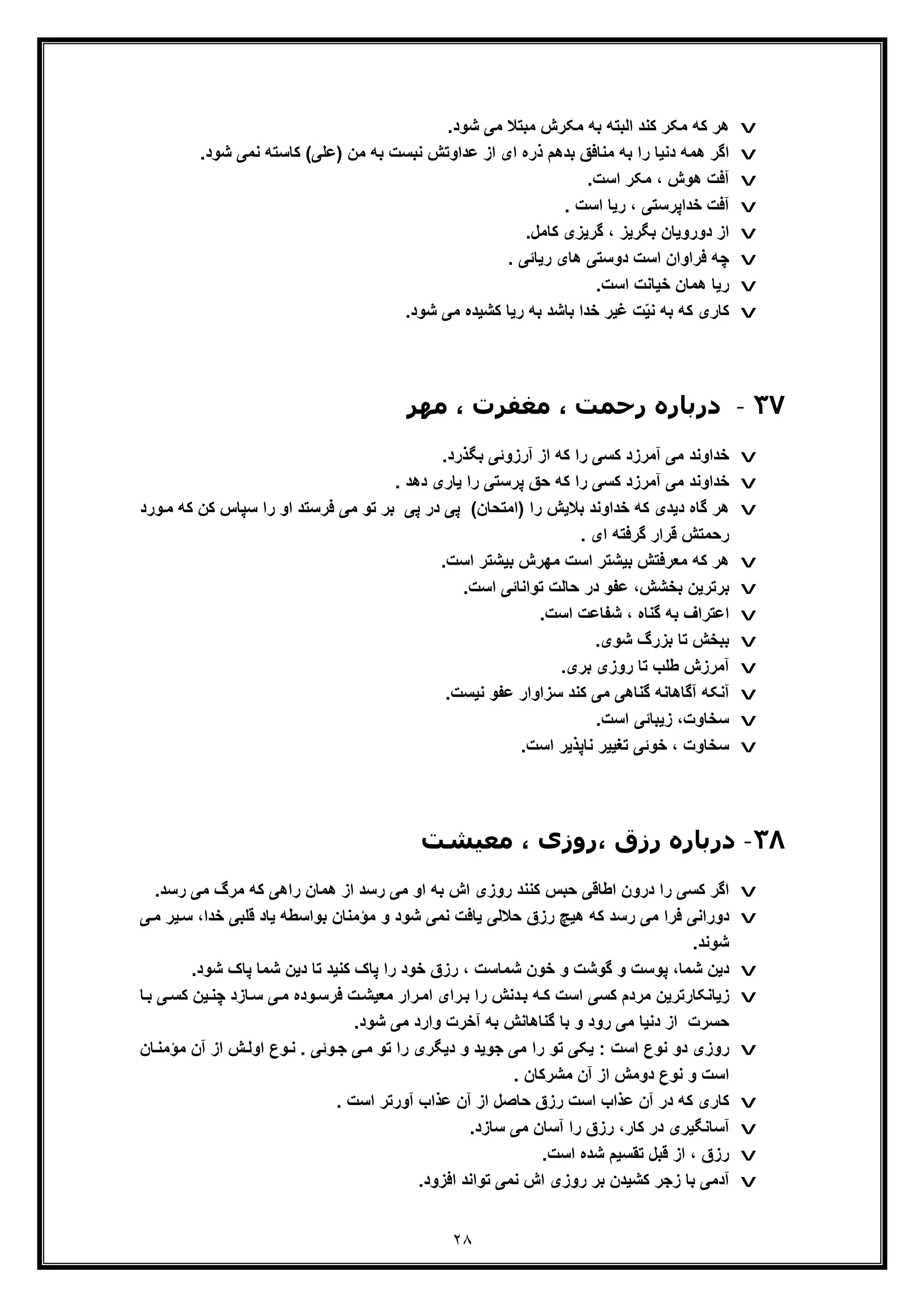٢٨
v.‫ﺷود‬ ‫ﻣﯽ‬ ‫ﻣﺑﺗﻼ‬ ‫ﻣﮑرش‬ ‫ﺑﮫ‬ ‫اﻟﺑﺗﮫ‬ ‫ﮐﻧد‬ ‫ﻣﮑر‬ ‫ﮐﮫ‬ ‫ھر‬
v‫ﺷو‬ ‫ﻧﻣﯽ‬ ‫ﮐﺎﺳﺗﮫ‬ (‫)ﻋﻠﯽ‬ ‫ﻣن‬ ‫ﺑﮫ‬ ‫ﻧﺑﺳت‬ ‫ﻋداوﺗش‬ ‫از‬ ‫ای‬ ‫ذره‬ ‫ﺑدھم‬ ‫ﻣﻧﺎﻓﻖ‬ ‫ﺑﮫ‬ ‫را‬ ‫دﻧﯾﺎ‬ ‫ھﻣﮫ‬ ‫اﮔر‬.‫د‬
v.‫اﺳت‬ ‫ﻣﮑر‬ ، ‫ھوش‬ ‫آﻓت‬
v‫ﺧداﭘ‬ ‫آﻓت‬‫ر‬. ‫اﺳت‬ ‫رﯾﺎ‬ ، ‫ﺳﺗﯽ‬
v‫دوروﯾﺎن‬ ‫از‬‫ﺑﮕ‬‫ر‬.‫ﮐﺎﻣل‬ ‫ﮔرﯾزی‬ ، ‫ﯾز‬
v. ‫رﯾﺎﺋﯽ‬ ‫ھﺎی‬ ‫دوﺳﺗﯽ‬ ‫اﺳت‬ ‫ﻓراوان‬ ‫ﭼﮫ‬
v.‫اﺳت‬ ‫ﺧﯾﺎﻧت‬ ‫ھﻣﺎن‬ ‫رﯾﺎ‬
v.‫ﺷود‬ ‫ﻣﯽ‬ ‫ﮐﺷﯾده‬ ‫رﯾﺎ‬ ‫ﺑﮫ‬ ‫ﺑﺎﺷد‬ ‫ﺧدا‬ ‫ﻏﯾر‬ ‫ت‬ّ‫ﯾ‬‫ﻧ‬ ‫ﺑﮫ‬ ‫ﮐﮫ‬ ‫ﮐﺎری‬
٣٧-‫د‬‫ﻣﮫﺮ‬ ، ‫ﻣﻐﻔﺮت‬ ، ‫رﺣﻤﺖ‬ ‫رﺑﺎره‬
v.‫ﺑﮕذرد‬ ‫آرزوﺋﯽ‬ ‫از‬ ‫ﮐﮫ‬ ‫را‬ ‫ﮐﺳﯽ‬ ‫آﻣرزد‬ ‫ﻣﯽ‬ ‫ﺧداوﻧد‬
v‫ﺣ‬ ‫ﮐﮫ‬ ‫را‬ ‫ﮐﺳﯽ‬ ‫آﻣرزد‬ ‫ﻣﯽ‬ ‫ﺧداوﻧد‬. ‫دھد‬ ‫ﯾﺎری‬ ‫را‬ ‫ﭘرﺳﺗﯽ‬ ‫ﻖ‬
v‫ﺳﭘﺎس‬ ‫را‬ ‫او‬ ‫ﻓرﺳﺗد‬ ‫ﻣﯽ‬ ‫ﺗو‬ ‫ﺑر‬ ‫ﭘﯽ‬ ‫در‬ ‫ﭘﯽ‬ (‫)اﻣﺗﺣﺎن‬ ‫را‬ ‫ﺑﻼﯾش‬ ‫ﺧداوﻧد‬ ‫ﮐﮫ‬ ‫دﯾدی‬ ‫ﮔﺎه‬ ‫ھر‬‫و‬‫ﻣ‬ ‫ﮐﮫ‬ ‫ﮐن‬‫رد‬
. ‫ای‬ ‫ﮔرﻓﺗﮫ‬ ‫ﻗرار‬ ‫رﺣﻣﺗش‬
v.‫اﺳت‬ ‫ﺑﯾﺷﺗر‬ ‫ﻣﮭرش‬ ‫اﺳت‬ ‫ﺑﯾﺷﺗر‬ ‫ﻣﻌرﻓﺗش‬ ‫ﮐﮫ‬ ‫ھر‬
v.‫اﺳت‬ ‫ﺗواﻧﺎﺋﯽ‬ ‫ﺣﺎﻟت‬ ‫در‬ ‫ﻋﻔو‬ ،‫ﺑﺧﺷش‬ ‫ﺑرﺗرﯾن‬
v.‫اﺳت‬ ‫ﺷﻔﺎﻋت‬ ، ‫ﮔﻧﺎه‬ ‫ﺑﮫ‬ ‫اﻋﺗراف‬
v‫ﺷوی‬ ‫ﺑزرگ‬ ‫ﺗﺎ‬ ‫ﺑﺑﺧش‬.
v.‫ﺑری‬ ‫روزی‬ ‫ﺗﺎ‬ ‫طﻠب‬ ‫آﻣرزش‬
v.‫ﻧﯾﺳت‬ ‫ﻋﻔو‬ ‫ﺳزاوار‬ ‫ﮐﻧد‬ ‫ﻣﯽ‬ ‫ﮔﻧﺎھﯽ‬ ‫آﮔﺎھﺎﻧﮫ‬ ‫آﻧﮑﮫ‬
v.‫اﺳت‬ ‫زﯾﺑﺎﺋﯽ‬ ،‫ﺳﺧﺎوت‬
v.‫اﺳت‬ ‫ﻧﺎﭘذﯾر‬ ‫ﺗﻐﯾﯾر‬ ‫ﺧوﺋﯽ‬ ، ‫ﺳﺧﺎوت‬
٣٨-‫در‬‫ﻣﻌﯿﺸﺖ‬ ، ‫،روزی‬ ‫رزق‬ ‫ﺑﺎره‬
v‫ﮐﻧ‬ ‫ﺣﺑس‬ ‫اطﺎﻗﯽ‬ ‫درون‬ ‫را‬ ‫ﮐﺳﯽ‬ ‫اﮔر‬‫ﻧ‬‫ر‬ ‫ﻣﯽ‬ ‫ﻣرگ‬ ‫ﮐﮫ‬ ‫راھﯽ‬ ‫ھﻣﺎن‬ ‫از‬ ‫رﺳد‬ ‫ﻣﯽ‬ ‫او‬ ‫ﺑﮫ‬ ‫اش‬ ‫روزی‬ ‫د‬.‫ﺳد‬
v‫ھ‬ ‫ﮐﮫ‬ ‫رﺳد‬ ‫ﻣﯽ‬ ‫ﻓرا‬ ‫دوراﻧﯽ‬‫ﻣؤﻣ‬ ‫و‬ ‫ﺷود‬ ‫ﻧﻣﯽ‬ ‫ﯾﺎﻓت‬ ‫ﺣﻼﻟﯽ‬ ‫رزق‬ ‫ﯾﭻ‬‫ﻧ‬‫ﺧدا‬ ‫ﻗﻠﺑﯽ‬ ‫ﯾﺎد‬ ‫ﺑواﺳطﮫ‬ ‫ﺎن‬‫ﯽ‬‫ﻣ‬ ‫ﯾر‬‫ﺳ‬ ،
.‫ﺷوﻧد‬
v.‫ﺷود‬ ‫ﭘﺎک‬ ‫ﺷﻣﺎ‬ ‫دﯾن‬ ‫ﺗﺎ‬ ‫ﮐﻧﯾد‬ ‫ﭘﺎک‬ ‫را‬ ‫ﺧود‬ ‫رزق‬ ، ‫ﺷﻣﺎﺳت‬ ‫ﺧون‬ ‫و‬ ‫ﮔوﺷت‬ ‫و‬ ‫ﭘوﺳت‬ ،‫ﺷﻣﺎ‬ ‫دﯾن‬
v‫زﯾﺎﻧﮑﺎرﺗ‬‫ر‬‫ﺎزد‬‫ﺳ‬ ‫ﯽ‬‫ﻣ‬ ‫وده‬‫ﻓرﺳ‬ ‫ت‬‫ﻣﻌﯾﺷ‬ ‫رار‬‫اﻣ‬ ‫رای‬‫ﺑ‬ ‫را‬ ‫دﻧش‬‫ﺑ‬ ‫ﮫ‬‫ﮐ‬ ‫اﺳت‬ ‫ﮐﺳﯽ‬ ‫ﻣردم‬ ‫ﯾن‬‫ﯽ‬‫ﮐﺳ‬ ‫ﯾن‬‫ﭼﻧ‬‫ﺑ‬‫ﺎ‬
‫ﮔﻧﺎھﺎ‬ ‫ﺑﺎ‬ ‫و‬ ‫رود‬ ‫ﻣﯽ‬ ‫دﻧﯾﺎ‬ ‫از‬ ‫ﺣﺳرت‬.‫ﺷود‬ ‫ﻣﯽ‬ ‫وارد‬ ‫آﺧرت‬ ‫ﺑﮫ‬ ‫ﻧش‬
v‫ﻣ‬ ‫آن‬ ‫از‬ ‫ش‬‫اوﻟ‬ ‫وع‬‫ﻧ‬ . ‫وﺋﯽ‬‫ﺟ‬ ‫ﯽ‬‫ﻣ‬ ‫ﺗو‬ ‫را‬ ‫دﯾﮕری‬ ‫و‬ ‫ﺟوﯾد‬ ‫ﻣﯽ‬ ‫را‬ ‫ﺗو‬ ‫ﯾﮑﯽ‬ : ‫اﺳت‬ ‫ﻧوع‬ ‫دو‬ ‫روزی‬‫ﺎن‬‫ؤﻣﻧ‬
. ‫ﻣﺷرﮐﺎن‬ ‫آن‬ ‫از‬ ‫دوﻣش‬ ‫ﻧوع‬ ‫و‬ ‫اﺳت‬
v. ‫اﺳت‬ ‫آورﺗر‬ ‫ﻋذاب‬ ‫آن‬ ‫از‬ ‫ﺣﺎﺻل‬ ‫رزق‬ ‫اﺳت‬ ‫ﻋذاب‬ ‫آن‬ ‫در‬ ‫ﮐﮫ‬ ‫ﮐﺎری‬
v.‫ﺳﺎزد‬ ‫ﻣﯽ‬ ‫آﺳﺎن‬ ‫را‬ ‫رزق‬ ،‫ﮐﺎر‬ ‫در‬ ‫آﺳﺎﻧﮕﯾری‬
v‫ا‬ ‫ﺷده‬ ‫ﺗﻘﺳﯾم‬ ‫ﻗﺑل‬ ‫از‬ ، ‫رزق‬.‫ﺳت‬
v.‫اﻓزود‬ ‫ﺗواﻧد‬ ‫ﻧﻣﯽ‬ ‫اش‬ ‫روزی‬ ‫ﺑر‬ ‫ﮐﺷﯾدن‬ ‫زﺟر‬ ‫ﺑﺎ‬ ‫آدﻣﯽ‬
 