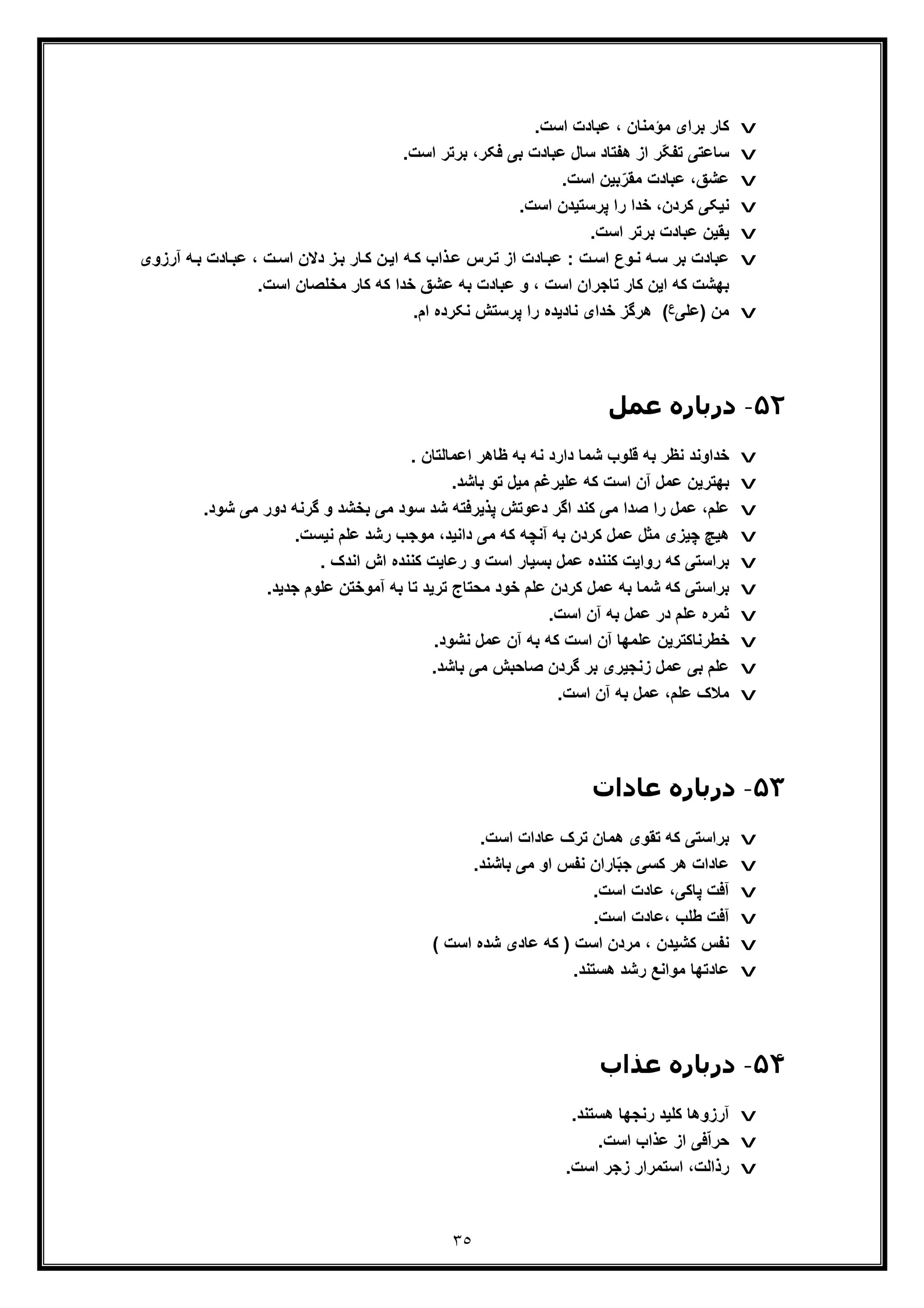 ٣٥
v‫ﺑرا‬ ‫ﮐﺎر‬.‫اﺳت‬ ‫ﻋﺑﺎدت‬ ، ‫ﻣؤﻣﻧﺎن‬ ‫ی‬
v.‫اﺳت‬ ‫ﺑرﺗر‬ ،‫ﻓﮑر‬ ‫ﺑﯽ‬ ‫ﻋﺑﺎدت‬ ‫ﺳﺎل‬ ‫ھﻔﺗﺎد‬ ‫از‬ ‫ّر‬‫ﮑ‬‫ﺗﻔ‬ ‫ﺳﺎﻋﺗﯽ‬
v.‫اﺳت‬ ‫ﺑﯾن‬ّ‫ﻣﻘر‬ ‫ﻋﺑﺎدت‬ ،‫ﻋﺷﻖ‬
v.‫اﺳت‬ ‫ﭘرﺳﺗﯾدن‬ ‫را‬ ‫ﺧدا‬ ،‫ﮐردن‬ ‫ﻧﯾﮑﯽ‬
v.‫اﺳت‬ ‫ﺑرﺗر‬ ‫ﻋﺑﺎدت‬ ‫ﯾﻘﯾن‬
v‫آر‬ ‫ﮫ‬‫ﺑ‬ ‫ﺎدت‬‫ﻋﺑ‬ ، ‫ت‬‫اﺳ‬ ‫دﻻن‬ ‫ز‬‫ﺑ‬ ‫ﺎر‬‫ﮐ‬ ‫ن‬‫اﯾ‬ ‫ﮫ‬‫ﮐ‬ ‫ذاب‬‫ﻋ‬ ‫رس‬‫ﺗ‬ ‫از‬ ‫ﺎدت‬‫ﻋﺑ‬ : ‫ت‬‫اﺳ‬ ‫وع‬‫ﻧ‬ ‫ﮫ‬‫ﺳ‬ ‫ﺑر‬ ‫ﻋﺑﺎدت‬‫زوی‬
‫اﺳ‬ ‫ﺗﺎﺟران‬ ‫ﮐﺎر‬ ‫اﯾن‬ ‫ﮐﮫ‬ ‫ﺑﮭﺷت‬.‫اﺳت‬ ‫ﻣﺧﻠﺻﺎن‬ ‫ﮐﺎر‬ ‫ﮐﮫ‬ ‫ﺧدا‬ ‫ﻋﺷﻖ‬ ‫ﺑﮫ‬ ‫ﻋﺑﺎدت‬ ‫و‬ ، ‫ت‬
v‫)ﻋﻠﯽ‬ ‫ﻣن‬‫ع‬.‫ام‬ ‫ﻧﮑرده‬ ‫ﭘرﺳﺗش‬ ‫را‬ ‫ﻧﺎدﯾده‬ ‫ﺧدای‬ ‫ھرﮔز‬ (
۵٢-‫ﻋﻤﻞ‬ ‫درﺑﺎره‬
v. ‫اﻋﻣﺎﻟﺗﺎن‬ ‫ظﺎھر‬ ‫ﺑﮫ‬ ‫ﻧﮫ‬ ‫دارد‬ ‫ﺷﻣﺎ‬ ‫ﻗﻠوب‬ ‫ﺑﮫ‬ ‫ﻧظر‬ ‫ﺧداوﻧد‬
v.‫ﺑﺎﺷد‬ ‫ﺗو‬ ‫ﻣﯾل‬ ‫ﻋﻠﯾرﻏم‬ ‫ﮐﮫ‬ ‫اﺳت‬ ‫آن‬ ‫ﻋﻣل‬ ‫ﺑﮭﺗرﯾن‬
v‫ﺑﺧﺷد‬ ‫ﻣﯽ‬ ‫ﺳود‬ ‫ﺷد‬ ‫ﭘذﯾرﻓﺗﮫ‬ ‫دﻋوﺗش‬ ‫اﮔر‬ ‫ﮐﻧد‬ ‫ﻣﯽ‬ ‫ﺻدا‬ ‫را‬ ‫ﻋﻣل‬ ،‫ﻋﻠم‬.‫ﺷود‬ ‫ﻣﯽ‬ ‫دور‬ ‫ﮔرﻧﮫ‬ ‫و‬
v‫ﻣو‬ ،‫داﻧﯾد‬ ‫ﻣﯽ‬ ‫ﮐﮫ‬ ‫آﻧﭼﮫ‬ ‫ﺑﮫ‬ ‫ﮐردن‬ ‫ﻋﻣل‬ ‫ﻣﺛل‬ ‫ﭼﯾزی‬ ‫ھﯾﭻ‬‫ﺟ‬.‫ﻧﯾﺳت‬ ‫ﻋﻠم‬ ‫رﺷد‬ ‫ب‬
v‫ﮐ‬ ‫رواﯾت‬ ‫ﮐﮫ‬ ‫ﺑراﺳﺗﯽ‬‫ﻧ‬. ‫اﻧدک‬ ‫اش‬ ‫ﮐﻧﻧده‬ ‫رﻋﺎﯾت‬ ‫و‬ ‫اﺳت‬ ‫ﺑﺳﯾﺎر‬ ‫ﻋﻣل‬ ‫ﻧده‬
v.‫ﺟدﯾد‬ ‫ﻋﻠوم‬ ‫آﻣوﺧﺗن‬ ‫ﺑﮫ‬ ‫ﺗﺎ‬ ‫ﺗرﯾد‬ ‫ﻣﺣﺗﺎج‬ ‫ﺧود‬ ‫ﻋﻠم‬ ‫ﮐردن‬ ‫ﻋﻣل‬ ‫ﺑﮫ‬ ‫ﺷﻣﺎ‬ ‫ﮐﮫ‬ ‫ﺑراﺳﺗﯽ‬
v.‫اﺳت‬ ‫آن‬ ‫ﺑﮫ‬ ‫ﻋﻣل‬ ‫در‬ ‫ﻋﻠم‬ ‫ﺛﻣره‬
v‫ﻋﻠﻣﮭﺎ‬ ‫ﺧطرﻧﺎﮐﺗرﯾن‬.‫ﻧﺷود‬ ‫ﻋﻣل‬ ‫آن‬ ‫ﺑﮫ‬ ‫ﮐﮫ‬ ‫اﺳت‬ ‫آن‬
v.‫ﺑﺎﺷد‬ ‫ﻣﯽ‬ ‫ﺻﺎﺣﺑش‬ ‫ﮔردن‬ ‫ﺑر‬ ‫زﻧﺟﯾری‬ ‫ﻋﻣل‬ ‫ﺑﯽ‬ ‫ﻋﻠم‬
v.‫اﺳت‬ ‫آن‬ ‫ﺑﮫ‬ ‫ﻋﻣل‬ ،‫ﻋﻠم‬ ‫ﻣﻼک‬
۵٣-‫ﻋﺎدات‬ ‫درﺑﺎره‬
v.‫اﺳت‬ ‫ﻋﺎدات‬ ‫ﺗرک‬ ‫ھﻣﺎن‬ ‫ﺗﻘوی‬ ‫ﮐﮫ‬ ‫ﺑراﺳﺗﯽ‬
v.‫ﺑﺎﺷﻧد‬ ‫ﻣﯽ‬ ‫او‬ ‫ﻧﻔس‬ ‫ﺎران‬ّ‫ﺑ‬‫ﺟ‬ ‫ﮐﺳﯽ‬ ‫ھر‬ ‫ﻋﺎدات‬
v.‫اﺳت‬ ‫ﻋﺎدت‬ ،‫ﭘﺎﮐﯽ‬ ‫آﻓت‬
v.‫اﺳت‬ ‫،ﻋﺎدت‬ ‫طﻠب‬ ‫آﻓت‬
v‫ﻋ‬ ‫ﮐﮫ‬ ) ‫اﺳت‬ ‫ﻣردن‬ ، ‫ﮐﺷﯾدن‬ ‫ﻧﻔس‬( ‫اﺳت‬ ‫ﺷده‬ ‫ﺎدی‬
v.‫ھﺳﺗﻧد‬ ‫رﺷد‬ ‫ﻣواﻧﻊ‬ ‫ﻋﺎدﺗﮭﺎ‬
۵۴-‫ﻋﺬاب‬ ‫درﺑﺎره‬
v.‫ھﺳﺗﻧد‬ ‫رﻧﺟﮭﺎ‬ ‫ﮐﻠﯾد‬ ‫آرزوھﺎ‬
v.‫اﺳت‬ ‫ﻋذاب‬ ‫از‬ ‫ﻓﯽ‬ّ‫ا‬‫ﺣر‬
v.‫اﺳت‬ ‫زﺟر‬ ‫اﺳﺗﻣرار‬ ،‫رذاﻟت‬
 