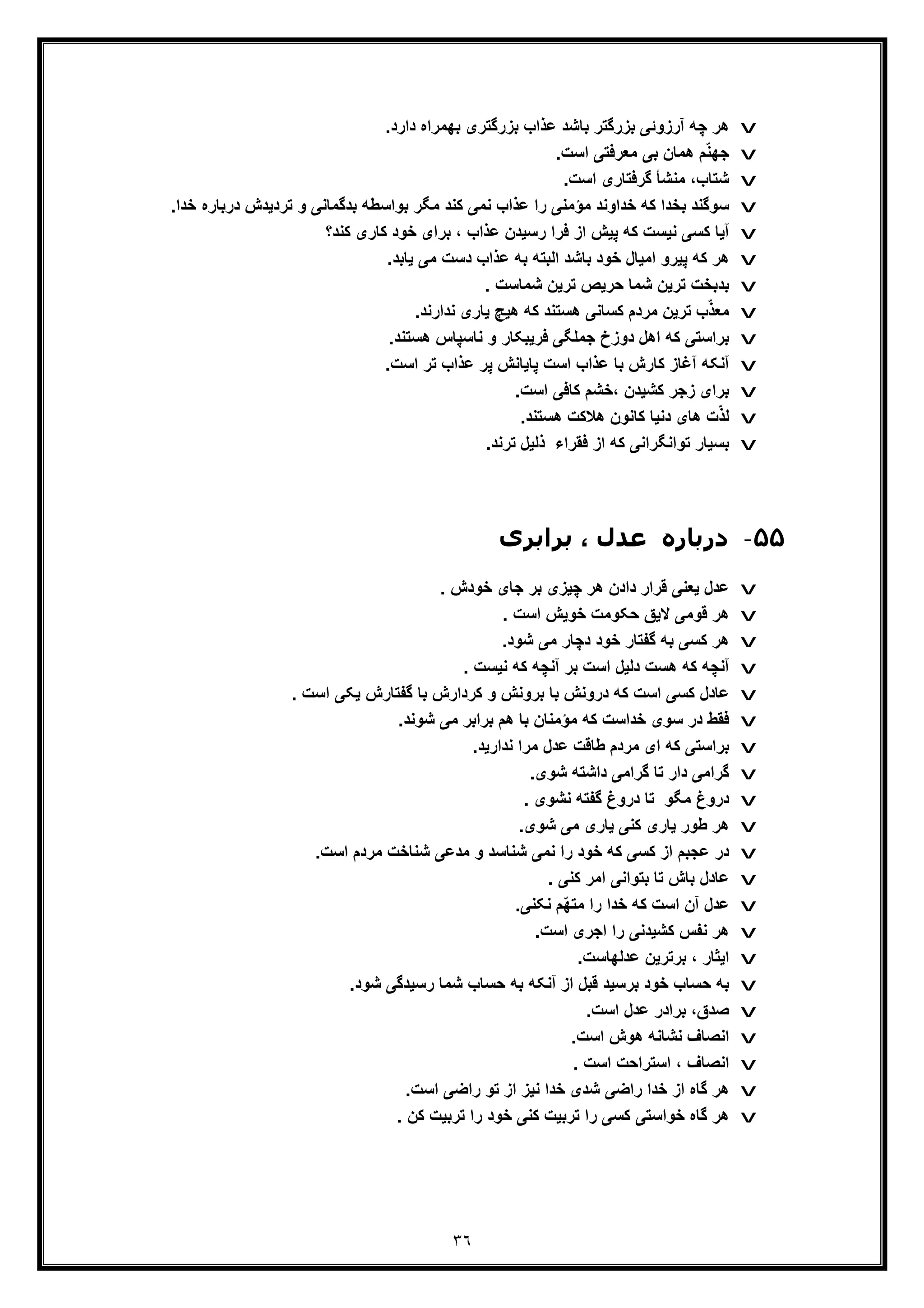 ٣٦
v.‫دارد‬ ‫ﺑﮭﻣراه‬ ‫ﺑزرﮔﺗری‬ ‫ﻋذاب‬ ‫ﺑﺎﺷد‬ ‫ﺑزرﮔﺗر‬ ‫آرزوﺋﯽ‬ ‫ﭼﮫ‬ ‫ھر‬
v.‫اﺳت‬ ‫ﻣﻌرﻓﺗﯽ‬ ‫ﺑﯽ‬ ‫ھﻣﺎن‬ ‫م‬ّ‫ﻧ‬‫ﺟﮭ‬
v.‫اﺳت‬ ‫ﮔرﻓﺗﺎری‬ ‫ﻣﻧﺷﺄ‬ ،‫ﺷﺗﺎب‬
v‫ﻣؤ‬ ‫ﺧداوﻧد‬ ‫ﮐﮫ‬ ‫ﺑﺧدا‬ ‫ﺳوﮔﻧد‬‫درﺑﺎر‬ ‫ﺗردﯾدش‬ ‫و‬ ‫ﺑدﮔﻣﺎﻧﯽ‬ ‫ﺑواﺳطﮫ‬ ‫ﻣﮕر‬ ‫ﮐﻧد‬ ‫ﻧﻣﯽ‬ ‫ﻋذاب‬ ‫را‬ ‫ﻣﻧﯽ‬.‫ﺧدا‬ ‫ه‬
v‫ﮐﻧد؟‬ ‫ﮐﺎری‬ ‫ﺧود‬ ‫ﺑرای‬ ، ‫ﻋذاب‬ ‫رﺳﯾدن‬ ‫ﻓرا‬ ‫از‬ ‫ﭘﯾش‬ ‫ﮐﮫ‬ ‫ﻧﯾﺳت‬ ‫ﮐﺳﯽ‬ ‫آﯾﺎ‬
v.‫ﯾﺎﺑد‬ ‫ﻣﯽ‬ ‫دﺳت‬ ‫ﻋذاب‬ ‫ﺑﮫ‬ ‫اﻟﺑﺗﮫ‬ ‫ﺑﺎﺷد‬ ‫ﺧود‬ ‫اﻣﯾﺎل‬ ‫ﭘﯾرو‬ ‫ﮐﮫ‬ ‫ھر‬
v. ‫ﺷﻣﺎﺳت‬ ‫ﺗرﯾن‬ ‫ﺣرﯾص‬ ‫ﺷﻣﺎ‬ ‫ﺗرﯾن‬ ‫ﺑدﺑﺧت‬
v.‫ﻧدارﻧد‬ ‫ﯾﺎری‬ ‫ھﯾﭻ‬ ‫ﮐﮫ‬ ‫ھﺳﺗﻧد‬ ‫ﮐﺳﺎﻧﯽ‬ ‫ﻣردم‬ ‫ﺗرﯾن‬ ‫ب‬ّ‫ذ‬‫ﻣﻌ‬
v.‫ھﺳﺗﻧد‬ ‫ﻧﺎﺳﭘﺎس‬ ‫و‬ ‫ﻓرﯾﺑﮑﺎر‬ ‫ﺟﻣﻠﮕﯽ‬ ‫دوزخ‬ ‫اھل‬ ‫ﮐﮫ‬ ‫ﺑراﺳﺗﯽ‬
v.‫اﺳت‬ ‫ﺗر‬ ‫ﻋذاب‬ ‫ﭘر‬ ‫ﭘﺎﯾﺎﻧش‬ ‫اﺳت‬ ‫ﻋذاب‬ ‫ﺑﺎ‬ ‫ﮐﺎرش‬ ‫آﻏﺎز‬ ‫آﻧﮑﮫ‬
v.‫اﺳت‬ ‫ﮐﺎﻓﯽ‬ ‫،ﺧﺷم‬ ‫ﮐﺷﯾدن‬ ‫زﺟر‬ ‫ﺑرای‬
v.‫ھﺳﺗﻧد‬ ‫ھﻼﮐت‬ ‫ﮐﺎﻧون‬ ‫دﻧﯾﺎ‬ ‫ھﺎی‬ ‫ت‬ّ‫ذ‬‫ﻟ‬
v‫ﺗواﻧﮕر‬ ‫ﺑﺳﯾﺎر‬‫اﻧ‬.‫ﺗرﻧد‬ ‫ذﻟﯾل‬ ‫ﻓﻘراء‬ ‫از‬ ‫ﮐﮫ‬ ‫ﯽ‬
۵۵-‫درﺑﺎره‬‫ﻋ‬‫ﺑﺮاﺑﺮی‬ ، ‫ﺪل‬
v‫ھر‬ ‫دادن‬ ‫ﻗرار‬ ‫ﯾﻌﻧﯽ‬ ‫ﻋدل‬. ‫ﺧودش‬ ‫ﺟﺎی‬ ‫ﺑر‬ ‫ﭼﯾزی‬
v. ‫اﺳت‬ ‫ﺧوﯾش‬ ‫ﺣﮑوﻣت‬ ‫ﻻﯾﻖ‬ ‫ﻗوﻣﯽ‬ ‫ھر‬
v.‫ﺷود‬ ‫ﻣﯽ‬ ‫دﭼﺎر‬ ‫ﺧود‬ ‫ﮔﻔﺗﺎر‬ ‫ﺑﮫ‬ ‫ﮐﺳﯽ‬ ‫ھر‬
v. ‫ﻧﯾﺳت‬ ‫ﮐﮫ‬ ‫آﻧﭼﮫ‬ ‫ﺑر‬ ‫اﺳت‬ ‫دﻟﯾل‬ ‫ھﺳت‬ ‫ﮐﮫ‬ ‫آﻧﭼﮫ‬
v. ‫اﺳت‬ ‫ﯾﮑﯽ‬ ‫ﮔﻔﺗﺎرش‬ ‫ﺑﺎ‬ ‫ﮐردارش‬ ‫و‬ ‫ﺑروﻧش‬ ‫ﺑﺎ‬ ‫دروﻧش‬ ‫ﮐﮫ‬ ‫اﺳت‬ ‫ﮐﺳﯽ‬ ‫ﻋﺎدل‬
v.‫ﺷوﻧد‬ ‫ﻣﯽ‬ ‫ﺑراﺑر‬ ‫ھم‬ ‫ﺑﺎ‬ ‫ﻣؤﻣﻧﺎن‬ ‫ﮐﮫ‬ ‫ﺧداﺳت‬ ‫ﺳوی‬ ‫در‬ ‫ﻓﻘط‬
v‫ﻋ‬ ‫طﺎﻗت‬ ‫ﻣردم‬ ‫ای‬ ‫ﮐﮫ‬ ‫ﺑراﺳﺗﯽ‬.‫ﻧدارﯾد‬ ‫ﻣرا‬ ‫دل‬
v.‫ﺷوی‬ ‫داﺷﺗﮫ‬ ‫ﮔراﻣﯽ‬ ‫ﺗﺎ‬ ‫دار‬ ‫ﮔراﻣﯽ‬
v. ‫ﻧﺷوی‬ ‫ﮔﻔﺗﮫ‬ ‫دروغ‬ ‫ﺗﺎ‬ ‫ﻣﮕو‬ ‫دروغ‬
v.‫ﺷوی‬ ‫ﻣﯽ‬ ‫ﯾﺎری‬ ‫ﮐﻧﯽ‬ ‫ﯾﺎری‬ ‫طور‬ ‫ھر‬
v.‫اﺳت‬ ‫ﻣردم‬ ‫ﺷﻧﺎﺧت‬ ‫ﻣدﻋﯽ‬ ‫و‬ ‫ﺷﻧﺎﺳد‬ ‫ﻧﻣﯽ‬ ‫را‬ ‫ﺧود‬ ‫ﮐﮫ‬ ‫ﮐﺳﯽ‬ ‫از‬ ‫ﻋﺟﺑم‬ ‫در‬
v. ‫ﮐﻧﯽ‬ ‫اﻣر‬ ‫ﺑﺗواﻧﯽ‬ ‫ﺗﺎ‬ ‫ﺑﺎش‬ ‫ﻋﺎدل‬
v.‫ﻧﮑﻧﯽ‬ ‫ّم‬‫ﮭ‬‫ﻣﺗ‬ ‫را‬ ‫ﺧدا‬ ‫ﮐﮫ‬ ‫اﺳت‬ ‫آن‬ ‫ﻋدل‬
v.‫اﺳت‬ ‫اﺟری‬ ‫را‬ ‫ﮐﺷﯾدﻧﯽ‬ ‫ﻧﻔس‬ ‫ھر‬
v‫ا‬.‫ﻋدﻟﮭﺎﺳت‬ ‫ﺑرﺗرﯾن‬ ، ‫ﯾﺛﺎر‬
v.‫ﺷود‬ ‫رﺳﯾدﮔﯽ‬ ‫ﺷﻣﺎ‬ ‫ﺣﺳﺎب‬ ‫ﺑﮫ‬ ‫آﻧﮑﮫ‬ ‫از‬ ‫ﻗﺑل‬ ‫ﺑرﺳﯾد‬ ‫ﺧود‬ ‫ﺣﺳﺎب‬ ‫ﺑﮫ‬
v.‫اﺳت‬ ‫ﻋدل‬ ‫ﺑرادر‬ ،‫ﺻدق‬
v.‫اﺳت‬ ‫ھوش‬ ‫ﻧﺷﺎﻧﮫ‬ ‫اﻧﺻﺎف‬
v. ‫اﺳت‬ ‫اﺳﺗراﺣت‬ ، ‫اﻧﺻﺎف‬
v.‫اﺳت‬ ‫راﺿﯽ‬ ‫ﺗو‬ ‫از‬ ‫ﻧﯾز‬ ‫ﺧدا‬ ‫ﺷدی‬ ‫راﺿﯽ‬ ‫ﺧدا‬ ‫از‬ ‫ﮔﺎه‬ ‫ھر‬
v. ‫ﮐن‬ ‫ﺗرﺑﯾت‬ ‫را‬ ‫ﺧود‬ ‫ﮐﻧﯽ‬ ‫ﺗرﺑﯾت‬ ‫را‬ ‫ﮐﺳﯽ‬ ‫ﺧواﺳﺗﯽ‬ ‫ﮔﺎه‬ ‫ھر‬
 