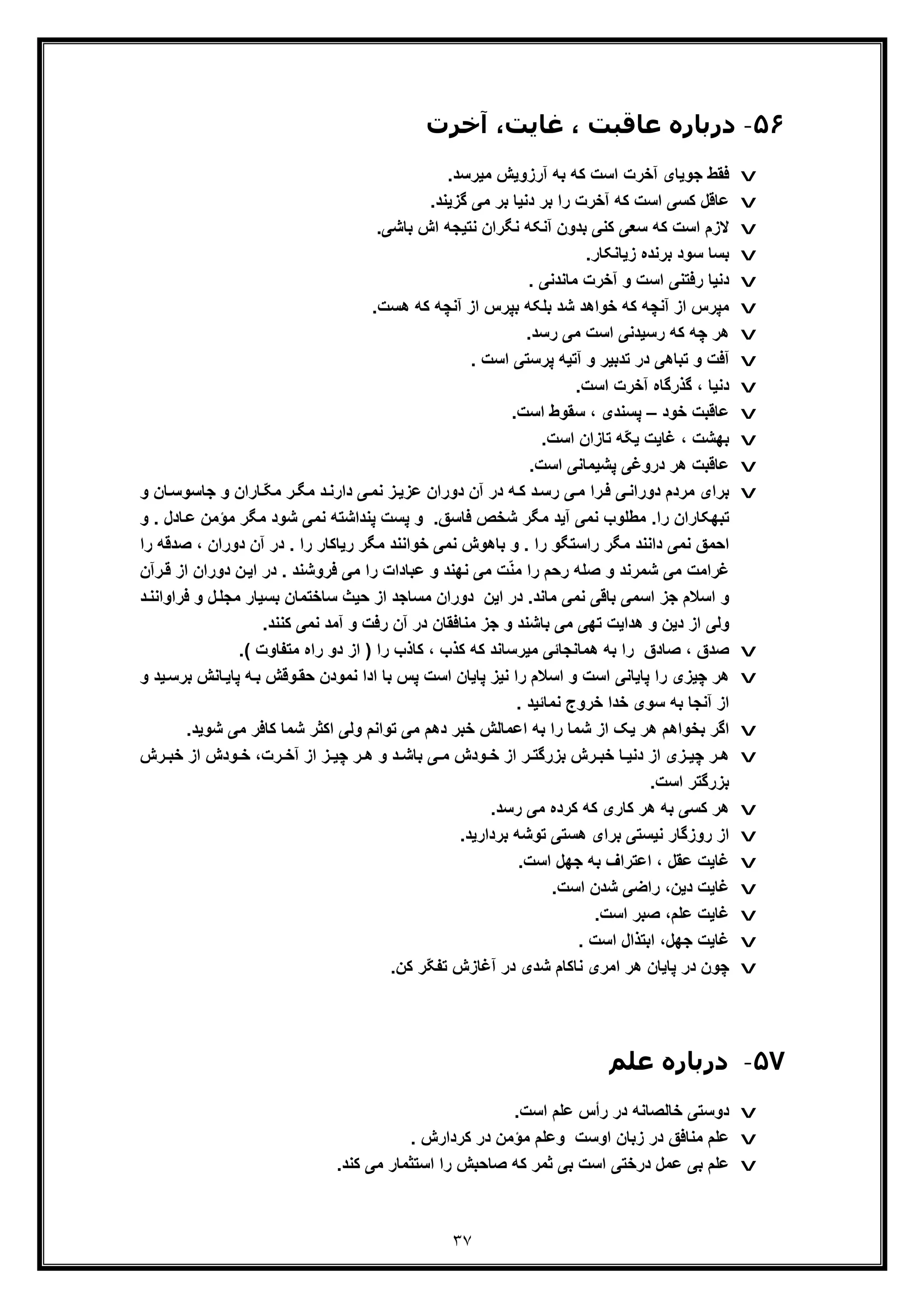 ٣٧
۵۶-‫ﻋﺎ‬ ‫درﺑﺎره‬‫آﺧﺮت‬ ،‫ﻏﺎﯾﺖ‬ ، ‫ﻗﺒﺖ‬
v.‫ﻣﯾرﺳد‬ ‫آرزوﯾش‬ ‫ﺑﮫ‬ ‫ﮐﮫ‬ ‫اﺳت‬ ‫آﺧرت‬ ‫ﺟوﯾﺎی‬ ‫ﻓﻘط‬
v.‫ﮔزﯾﻧد‬ ‫ﻣﯽ‬ ‫ﺑر‬ ‫دﻧﯾﺎ‬ ‫ﺑر‬ ‫را‬ ‫آﺧرت‬ ‫ﮐﮫ‬ ‫اﺳت‬ ‫ﮐﺳﯽ‬ ‫ﻋﺎﻗل‬
v.‫ﺑﺎﺷﯽ‬ ‫اش‬ ‫ﻧﺗﯾﺟﮫ‬ ‫ﻧﮕران‬ ‫آﻧﮑﮫ‬ ‫ﺑدون‬ ‫ﮐﻧﯽ‬ ‫ﺳﻌﯽ‬ ‫ﮐﮫ‬ ‫اﺳت‬ ‫ﻻزم‬
v.‫زﯾﺎﻧﮑﺎر‬ ‫ﺑرﻧده‬ ‫ﺳود‬ ‫ﺑﺳﺎ‬
v. ‫ﻣﺎﻧدﻧﯽ‬ ‫آﺧرت‬ ‫و‬ ‫اﺳت‬ ‫رﻓﺗﻧﯽ‬ ‫دﻧﯾﺎ‬
v‫ﮐﮫ‬ ‫آﻧﭼﮫ‬ ‫از‬ ‫ﺑﭘرس‬ ‫ﺑﻠﮑﮫ‬ ‫ﺷد‬ ‫ﺧواھد‬ ‫ﮐﮫ‬ ‫آﻧﭼﮫ‬ ‫از‬ ‫ﻣﭘرس‬.‫ھﺳت‬
v.‫رﺳد‬ ‫ﻣﯽ‬ ‫اﺳت‬ ‫رﺳﯾدﻧﯽ‬ ‫ﮐﮫ‬ ‫ﭼﮫ‬ ‫ھر‬
v. ‫اﺳت‬ ‫ﭘرﺳﺗﯽ‬ ‫آﺗﯾﮫ‬ ‫و‬ ‫ﺗدﺑﯾر‬ ‫در‬ ‫ﺗﺑﺎھﯽ‬ ‫و‬ ‫آﻓت‬
v.‫اﺳت‬ ‫آﺧرت‬ ‫ﮔذرﮔﺎه‬ ، ‫دﻧﯾﺎ‬
v‫ﺧود‬ ‫ﻋﺎﻗﺑت‬–.‫اﺳت‬ ‫ﺳﻘوط‬ ، ‫ﭘﺳﻧدی‬
v.‫اﺳت‬ ‫ﺗﺎزان‬ ‫ّﮫ‬‫ﮑ‬‫ﯾ‬ ‫ﻏﺎﯾت‬ ، ‫ﺑﮭﺷت‬
v‫ﻋﺎﻗﺑت‬‫ھ‬‫ﭘ‬ ‫دروﻏﯽ‬ ‫ر‬‫ﺷﯾ‬.‫اﺳت‬ ‫ﻣﺎﻧﯽ‬
v‫ﺎ‬ ّ‫ﮑ‬‫ﻣ‬ ‫ر‬‫ﻣﮕ‬ ‫د‬‫دارﻧ‬ ‫ﯽ‬‫ﻧﻣ‬ ‫ز‬‫ﻋزﯾ‬ ‫دوران‬ ‫آن‬ ‫در‬ ‫ﮫ‬‫ﮐ‬ ‫د‬‫رﺳ‬ ‫ﯽ‬‫ﻣ‬ ‫را‬‫ﻓ‬ ‫ﯽ‬‫دوراﻧ‬ ‫ﻣردم‬ ‫ﺑرای‬‫ﺟﺎﺳوﺳ‬ ‫و‬ ‫ران‬‫و‬ ‫ﺎن‬
‫ﺎد‬‫ﻋ‬ ‫ﻣؤﻣن‬ ‫ﻣﮕر‬ ‫ﺷود‬ ‫ﻧﻣﯽ‬ ‫ﭘﻧداﺷﺗﮫ‬ ‫ﭘﺳت‬ ‫و‬ .‫ﻓﺎﺳﻖ‬ ‫ﺷﺧص‬ ‫ﻣﮕر‬ ‫آﯾد‬ ‫ﻧﻣﯽ‬ ‫ﻣطﻠوب‬ .‫را‬ ‫ﺗﺑﮭﮑﺎران‬‫و‬ . ‫ل‬
‫دا‬ ‫ﻧﻣﯽ‬ ‫اﺣﻣﻖ‬‫ﻧ‬‫دورا‬ ‫آن‬ ‫در‬ . ‫را‬ ‫رﯾﺎﮐﺎر‬ ‫ﻣﮕر‬ ‫ﺧواﻧﻧد‬ ‫ﻧﻣﯽ‬ ‫ﺑﺎھوش‬ ‫و‬ . ‫را‬ ‫راﺳﺗﮕو‬ ‫ﻣﮕر‬ ‫ﻧد‬‫ﺻدﻗﮫ‬ ، ‫ن‬‫ر‬‫ا‬
‫اﯾ‬ ‫در‬ . ‫ﻓروﺷﻧد‬ ‫ﻣﯽ‬ ‫را‬ ‫ﻋﺑﺎدات‬ ‫و‬ ‫ﻧﮭﻧد‬ ‫ﻣﯽ‬ ‫ت‬ّ‫ﻧ‬‫ﻣ‬ ‫را‬ ‫رﺣم‬ ‫ﺻﻠﮫ‬ ‫و‬ ‫ﺷﻣرﻧد‬ ‫ﻣﯽ‬ ‫ﻏراﻣت‬‫دوران‬ ‫ن‬‫رآن‬‫ﻗ‬ ‫از‬
‫ل‬‫ﻣﺟﻠ‬ ‫ﺑﺳﯾﺎر‬ ‫ﺳﺎﺧﺗﻣﺎن‬ ‫ﺣﯾث‬ ‫از‬ ‫ﻣﺳﺎﺟد‬ ‫دوران‬ ‫اﯾن‬ ‫در‬ .‫ﻣﺎﻧد‬ ‫ﻧﻣﯽ‬ ‫ﺑﺎﻗﯽ‬ ‫اﺳﻣﯽ‬ ‫ﺟز‬ ‫اﺳﻼم‬ ‫و‬‫ﻓراواﻧ‬ ‫و‬‫د‬‫ﻧ‬
.‫ﮐﻧﻧد‬ ‫ﻧﻣﯽ‬ ‫آﻣد‬ ‫و‬ ‫رﻓت‬ ‫آن‬ ‫در‬ ‫ﻣﻧﺎﻓﻘﺎن‬ ‫ﺟز‬ ‫و‬ ‫ﺑﺎﺷﻧد‬ ‫ﻣﯽ‬ ‫ﺗﮭﯽ‬ ‫ھداﯾت‬ ‫و‬ ‫دﯾن‬ ‫از‬ ‫وﻟﯽ‬
v.( ‫ﻣﺗﻔﺎوت‬ ‫راه‬ ‫دو‬ ‫از‬ ) ‫را‬ ‫ﮐﺎذب‬ ، ‫ﮐذب‬ ‫ﮐﮫ‬ ‫ﻣﯾرﺳﺎﻧد‬ ‫ھﻣﺎﻧﺟﺎﺋﯽ‬ ‫ﺑﮫ‬ ‫را‬ ‫ﺻﺎدق‬ ، ‫ﺻدق‬
v‫ﭼﯾز‬ ‫ھر‬‫ﺎ‬‫ﭘﺎﯾ‬ ‫ﮫ‬‫ﺑ‬ ‫وﻗش‬‫ﺣﻘ‬ ‫ﻧﻣودن‬ ‫ادا‬ ‫ﺑﺎ‬ ‫ﭘس‬ ‫اﺳت‬ ‫ﭘﺎﯾﺎن‬ ‫ﻧﯾز‬ ‫را‬ ‫اﺳﻼم‬ ‫و‬ ‫اﺳت‬ ‫ﭘﺎﯾﺎﻧﯽ‬ ‫را‬ ‫ی‬‫ﯾد‬‫ﺑرﺳ‬ ‫ﻧش‬‫و‬
. ‫ﻧﻣﺎﺋﯾد‬ ‫ﺧروج‬ ‫ﺧدا‬ ‫ﺳوی‬ ‫ﺑﮫ‬ ‫آﻧﺟﺎ‬ ‫از‬
v‫ﺷ‬ ‫ﻣﯽ‬ ‫ﮐﺎﻓر‬ ‫ﺷﻣﺎ‬ ‫اﮐﺛر‬ ‫وﻟﯽ‬ ‫ﺗواﻧم‬ ‫ﻣﯽ‬ ‫دھم‬ ‫ﺧﺑر‬ ‫اﻋﻣﺎﻟش‬ ‫ﺑﮫ‬ ‫را‬ ‫ﺷﻣﺎ‬ ‫از‬ ‫ﯾﮏ‬ ‫ھر‬ ‫ﺑﺧواھم‬ ‫اﮔر‬.‫وﯾد‬
v،‫رت‬ ‫آﺧ‬ ‫از‬ ‫ز‬ ‫ﭼﯾ‬ ‫ر‬ ‫ھ‬ ‫و‬ ‫د‬ ‫ﺑﺎﺷ‬ ‫ﯽ‬ ‫ﻣ‬ ‫ودش‬ ‫ﺧ‬ ‫از‬ ‫ر‬ ‫ﺑزرﮔﺗ‬ ‫رش‬ ‫ﺧﺑ‬ ‫ﺎ‬ ‫دﻧﯾ‬ ‫از‬ ‫زی‬ ‫ﭼﯾ‬ ‫ر‬ ‫ھ‬‫رش‬ ‫ﺧﺑ‬ ‫از‬ ‫ودش‬ ‫ﺧ‬
.‫اﺳت‬ ‫ﺑزرﮔﺗر‬
v.‫رﺳد‬ ‫ﻣﯽ‬ ‫ﮐرده‬ ‫ﮐﮫ‬ ‫ﮐﺎری‬ ‫ھر‬ ‫ﺑﮫ‬ ‫ﮐﺳﯽ‬ ‫ھر‬
v.‫ﺑردارﯾد‬ ‫ﺗوﺷﮫ‬ ‫ھﺳﺗﯽ‬ ‫ﺑرای‬ ‫ﻧﯾﺳﺗﯽ‬ ‫روزﮔﺎر‬ ‫از‬
v.‫اﺳت‬ ‫ﺟﮭل‬ ‫ﺑﮫ‬ ‫اﻋﺗراف‬ ، ‫ﻋﻘل‬ ‫ﻏﺎﯾت‬
v.‫اﺳت‬ ‫ﺷدن‬ ‫راﺿﯽ‬ ،‫دﯾن‬ ‫ﻏﺎﯾت‬
v.‫اﺳت‬ ‫ﺻﺑر‬ ،‫ﻋﻠم‬ ‫ﻏﺎﯾت‬
v. ‫اﺳت‬ ‫اﺑﺗذال‬ ،‫ﺟﮭل‬ ‫ﻏﺎﯾت‬
v.‫ﮐن‬ ‫ّر‬‫ﮑ‬‫ﺗﻔ‬ ‫آﻏﺎزش‬ ‫در‬ ‫ﺷدی‬ ‫ﻧﺎﮐﺎم‬ ‫اﻣری‬ ‫ھر‬ ‫ﭘﺎﯾﺎن‬ ‫در‬ ‫ﭼون‬
۵٧-‫ﻋﻠﻢ‬ ‫درﺑﺎره‬
v.‫اﺳت‬ ‫ﻋﻠم‬ ‫رأس‬ ‫در‬ ‫ﺧﺎﻟﺻﺎﻧﮫ‬ ‫دوﺳﺗﯽ‬
v. ‫ﮐردارش‬ ‫در‬ ‫ﻣؤﻣن‬ ‫وﻋﻠم‬ ‫اوﺳت‬ ‫زﺑﺎن‬ ‫در‬ ‫ﻣﻧﺎﻓﻖ‬ ‫ﻋﻠم‬
v.‫ﮐﻧد‬ ‫ﻣﯽ‬ ‫اﺳﺗﺛﻣﺎر‬ ‫را‬ ‫ﺻﺎﺣﺑش‬ ‫ﮐﮫ‬ ‫ﺛﻣر‬ ‫ﺑﯽ‬ ‫اﺳت‬ ‫درﺧﺗﯽ‬ ‫ﻋﻣل‬ ‫ﺑﯽ‬ ‫ﻋﻠم‬
 
