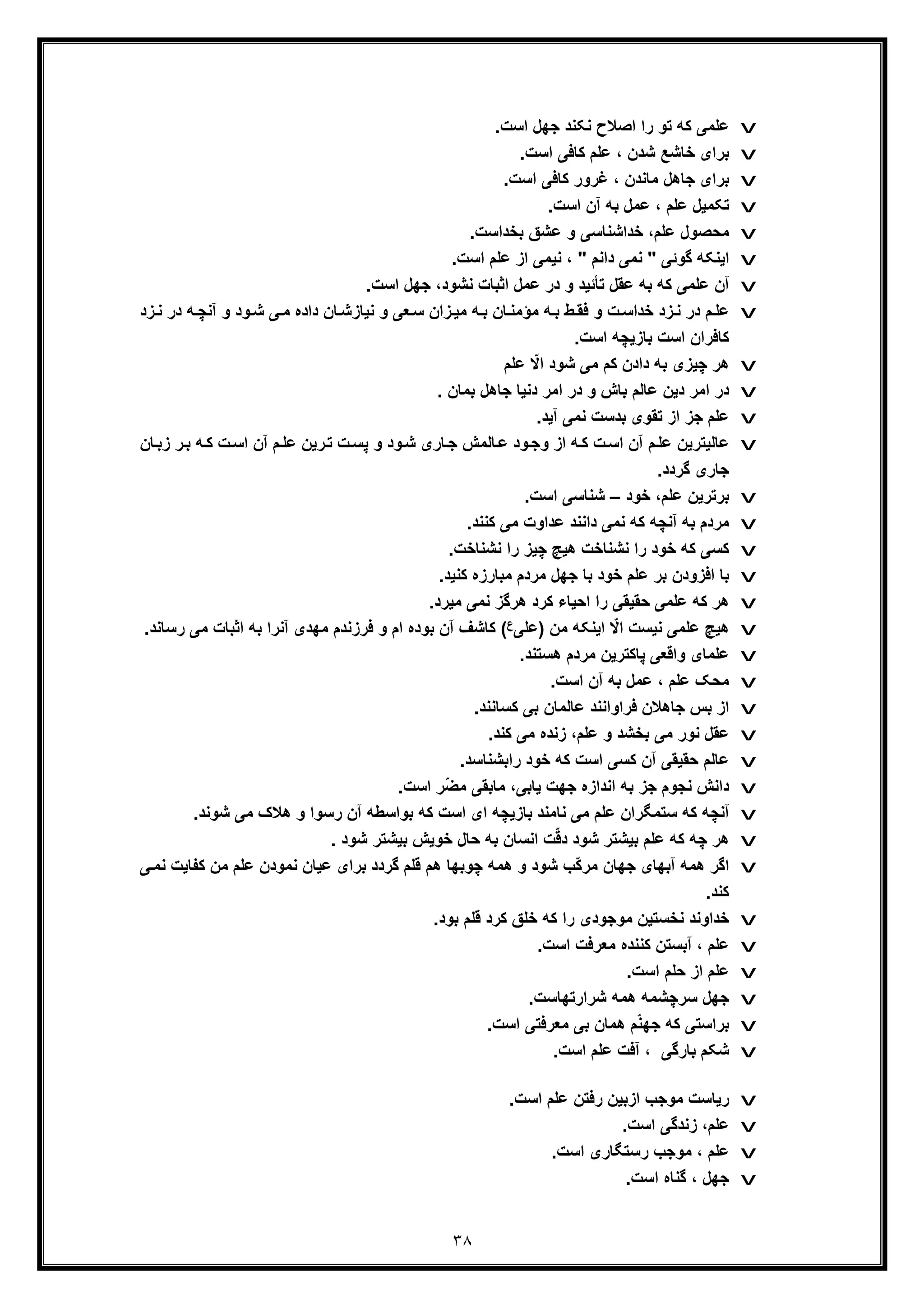 ٣٨
v‫را‬ ‫ﺗو‬ ‫ﮐﮫ‬ ‫ﻋﻠﻣﯽ‬.‫اﺳت‬ ‫ﺟﮭل‬ ‫ﻧﮑﻧد‬ ‫اﺻﻼح‬
v.‫اﺳت‬ ‫ﮐﺎﻓﯽ‬ ‫ﻋﻠم‬ ، ‫ﺷدن‬ ‫ﺧﺎﺷﻊ‬ ‫ﺑرای‬
v.‫اﺳت‬ ‫ﮐﺎﻓﯽ‬ ‫ﻏرور‬ ، ‫ﻣﺎﻧدن‬ ‫ﺟﺎھل‬ ‫ﺑرای‬
v‫ﻋ‬ ، ‫ﻋﻠم‬ ‫ﺗﮑﻣﯾل‬.‫اﺳت‬ ‫آن‬ ‫ﺑﮫ‬ ‫ﻣل‬
v.‫ﺑﺧداﺳت‬ ‫ﻋﺷﻖ‬ ‫و‬ ‫ﺧداﺷﻧﺎﺳﯽ‬ ،‫ﻋﻠم‬ ‫ﻣﺣﺻول‬
v‫ﮔوﺋﯽ‬ ‫اﯾﻧﮑﮫ‬"‫داﻧم‬ ‫ﻧﻣﯽ‬".‫اﺳت‬ ‫ﻋﻠم‬ ‫از‬ ‫ﻧﯾﻣﯽ‬ ،
v.‫اﺳت‬ ‫ﺟﮭل‬ ،‫ﻧﺷود‬ ‫اﺛﺑﺎت‬ ‫ﻋﻣل‬ ‫در‬ ‫و‬ ‫ﺗﺄﺋﯾد‬ ‫ﻋﻘل‬ ‫ﺑﮫ‬ ‫ﮐﮫ‬ ‫ﻋﻠﻣﯽ‬ ‫آن‬
v‫د‬ ‫ﮫ‬‫آﻧﭼ‬ ‫و‬ ‫ود‬‫ﺷ‬ ‫ﯽ‬‫ﻣ‬ ‫داده‬ ‫ﺎن‬‫ﻧﯾﺎزﺷ‬ ‫و‬ ‫ﻌﯽ‬‫ﺳ‬ ‫زان‬‫ﻣﯾ‬ ‫ﮫ‬‫ﺑ‬ ‫ﺎن‬‫ﻣؤﻣﻧ‬ ‫ﮫ‬‫ﺑ‬ ‫ط‬‫ﻓﻘ‬ ‫و‬ ‫ت‬‫ﺧداﺳ‬ ‫زد‬‫ﻧ‬ ‫در‬ ‫م‬‫ﻋﻠ‬‫زد‬‫ﻧ‬ ‫ر‬
.‫اﺳت‬ ‫ﺑﺎزﯾﭼﮫ‬ ‫اﺳت‬ ‫ﮐﺎﻓران‬
v‫ﭼﯾز‬ ‫ھر‬‫ﻋﻠم‬ ّ‫اﻻ‬ ‫ﺷود‬ ‫ﻣﯽ‬ ‫ﮐم‬ ‫دادن‬ ‫ﺑﮫ‬ ‫ی‬
v. ‫ﺑﻣﺎن‬ ‫ﺟﺎھل‬ ‫دﻧﯾﺎ‬ ‫اﻣر‬ ‫در‬ ‫و‬ ‫ﺑﺎش‬ ‫ﻋﺎﻟم‬ ‫دﯾن‬ ‫اﻣر‬ ‫در‬
v.‫آﯾد‬ ‫ﻧﻣﯽ‬ ‫ﺑدﺳت‬ ‫ﺗﻘوی‬ ‫از‬ ‫ﺟز‬ ‫ﻋﻠم‬
v‫زﺑ‬ ‫ر‬‫ﺑ‬ ‫ﮫ‬‫ﮐ‬ ‫ت‬‫اﺳ‬ ‫آن‬ ‫م‬‫ﻋﻠ‬ ‫رﯾن‬‫ﺗ‬ ‫ت‬‫ﭘﺳ‬ ‫و‬ ‫ود‬‫ﺷ‬ ‫ﺎری‬‫ﺟ‬ ‫ﺎﻟﻣش‬‫ﻋ‬ ‫ود‬‫وﺟ‬ ‫از‬ ‫ﮫ‬‫ﮐ‬ ‫ت‬‫اﺳ‬ ‫آن‬ ‫م‬‫ﻋﻠ‬ ‫ﻋﺎﻟﯾﺗرﯾن‬‫ﺎن‬
.‫ﮔردد‬ ‫ﺟﺎری‬
v‫ﺧود‬ ،‫ﻋﻠم‬ ‫ﺑرﺗرﯾن‬–.‫اﺳت‬ ‫ﺷﻧﺎﺳﯽ‬
v‫ﻋدا‬ ‫داﻧﻧد‬ ‫ﻧﻣﯽ‬ ‫ﮐﮫ‬ ‫آﻧﭼﮫ‬ ‫ﺑﮫ‬ ‫ﻣردم‬.‫ﮐﻧﻧد‬ ‫ﻣﯽ‬ ‫وت‬
v.‫ﻧﺷﻧﺎﺧت‬ ‫را‬ ‫ﭼﯾز‬ ‫ھﯾﭻ‬ ‫ﻧﺷﻧﺎﺧت‬ ‫را‬ ‫ﺧود‬ ‫ﮐﮫ‬ ‫ﮐﺳﯽ‬
v.‫ﮐﻧﯾد‬ ‫ﻣﺑﺎرزه‬ ‫ﻣردم‬ ‫ﺟﮭل‬ ‫ﺑﺎ‬ ‫ﺧود‬ ‫ﻋﻠم‬ ‫ﺑر‬ ‫اﻓزودن‬ ‫ﺑﺎ‬
v.‫ﻣﯾرد‬ ‫ﻧﻣﯽ‬ ‫ھرﮔز‬ ‫ﮐرد‬ ‫اﺣﯾﺎء‬ ‫را‬ ‫ﺣﻘﯾﻘﯽ‬ ‫ﻋﻠﻣﯽ‬ ‫ﮐﮫ‬ ‫ھر‬
v‫ھﯾ‬‫)ﻋﻠﯽ‬ ‫ﻣن‬ ‫اﯾﻧﮑﮫ‬ ّ‫اﻻ‬ ‫ﻧﯾﺳت‬ ‫ﻋﻠﻣﯽ‬ ‫ﭻ‬‫ع‬‫اﺛﺑ‬ ‫ﺑﮫ‬ ‫آﻧرا‬ ‫ﻣﮭدی‬ ‫ﻓرزﻧدم‬ ‫و‬ ‫ام‬ ‫ﺑوده‬ ‫آن‬ ‫ﮐﺎﺷف‬ (‫رﺳﺎ‬ ‫ﻣﯽ‬ ‫ﺎت‬.‫ﻧد‬
v‫ﭘﺎﮐﺗرﯾن‬ ‫واﻗﻌﯽ‬ ‫ﻋﻠﻣﺎی‬.‫ھﺳﺗﻧد‬ ‫ﻣردم‬
v.‫اﺳت‬ ‫آن‬ ‫ﺑﮫ‬ ‫ﻋﻣل‬ ، ‫ﻋﻠم‬ ‫ﻣﺣﮏ‬
v.‫ﮐﺳﺎﻧﻧد‬ ‫ﺑﯽ‬ ‫ﻋﺎﻟﻣﺎن‬ ‫ﻓراواﻧﻧد‬ ‫ﺟﺎھﻼن‬ ‫ﺑس‬ ‫از‬
v.‫ﮐﻧد‬ ‫ﻣﯽ‬ ‫زﻧده‬ ،‫ﻋﻠم‬ ‫و‬ ‫ﺑﺧﺷد‬ ‫ﻣﯽ‬ ‫ﻧور‬ ‫ﻋﻘل‬
v.‫راﺑﺷﻧﺎﺳد‬ ‫ﺧود‬ ‫ﮐﮫ‬ ‫اﺳت‬ ‫ﮐﺳﯽ‬ ‫آن‬ ‫ﺣﻘﯾﻘﯽ‬ ‫ﻋﺎﻟم‬
v.‫اﺳت‬ ‫ّر‬‫ﺿ‬‫ﻣ‬ ‫ﻣﺎﺑﻘﯽ‬ ،‫ﯾﺎﺑﯽ‬ ‫ﺟﮭت‬ ‫اﻧدازه‬ ‫ﺑﮫ‬ ‫ﺟز‬ ‫ﻧﺟوم‬ ‫داﻧش‬
v‫ﺑوا‬ ‫ﮐﮫ‬ ‫اﺳت‬ ‫ای‬ ‫ﺑﺎزﯾﭼﮫ‬ ‫ﻧﺎﻣﻧد‬ ‫ﻣﯽ‬ ‫ﻋﻠم‬ ‫ﺳﺗﻣﮕران‬ ‫ﮐﮫ‬ ‫آﻧﭼﮫ‬.‫ﺷوﻧد‬ ‫ﻣﯽ‬ ‫ھﻼک‬ ‫و‬ ‫رﺳوا‬ ‫آن‬ ‫ﺳطﮫ‬
v. ‫ﺷود‬ ‫ﺑﯾﺷﺗر‬ ‫ﺧوﯾش‬ ‫ﺣﺎل‬ ‫ﺑﮫ‬ ‫اﻧﺳﺎن‬ ‫ت‬ّ‫ﻗ‬‫د‬ ‫ﺷود‬ ‫ﺑﯾﺷﺗر‬ ‫ﻋﻠم‬ ‫ﮐﮫ‬ ‫ﭼﮫ‬ ‫ھر‬
v‫ھﻣﮫ‬ ‫و‬ ‫ﺷود‬ ‫ّب‬‫ﮐ‬‫ﻣر‬ ‫ﺟﮭﺎن‬ ‫آﺑﮭﺎی‬ ‫ھﻣﮫ‬ ‫اﮔر‬‫ﭼ‬‫ﻣن‬ ‫ﻋﻠم‬ ‫ﻧﻣودن‬ ‫ﻋﯾﺎن‬ ‫ﺑرای‬ ‫ﮔردد‬ ‫ﻗﻠم‬ ‫ھم‬ ‫وﺑﮭﺎ‬‫ﮐ‬‫ﯽ‬‫ﻧﻣ‬ ‫ﻔﺎﯾت‬
.‫ﮐﻧد‬
v‫را‬ ‫ﻣوﺟودی‬ ‫ﻧﺧﺳﺗﯾن‬ ‫ﺧداوﻧد‬.‫ﺑود‬ ‫ﻗﻠم‬ ‫ﮐرد‬ ‫ﺧﻠﻖ‬ ‫ﮐﮫ‬
v.‫اﺳت‬ ‫ﻣﻌرﻓت‬ ‫ﮐﻧﻧده‬ ‫آﺑﺳﺗن‬ ، ‫ﻋﻠم‬
v‫ﻋﻠم‬.‫اﺳت‬ ‫ﺣﻠم‬ ‫از‬
v.‫ﺷرارﺗﮭﺎﺳت‬ ‫ھﻣﮫ‬ ‫ﺳرﭼﺷﻣﮫ‬ ‫ﺟﮭل‬
v.‫اﺳت‬ ‫ﻣﻌرﻓﺗﯽ‬ ‫ﺑﯽ‬ ‫ھﻣﺎن‬ ‫م‬ّ‫ﻧ‬‫ﺟﮭ‬ ‫ﮐﮫ‬ ‫ﺑراﺳﺗﯽ‬
v‫ﺷﮑم‬‫ﺑﺎر‬.‫اﺳت‬ ‫ﻋﻠم‬ ‫آﻓت‬ ، ‫ﮔﯽ‬
v.‫اﺳت‬ ‫ﻋﻠم‬ ‫رﻓﺗن‬ ‫ازﺑﯾن‬ ‫ﻣوﺟب‬ ‫رﯾﺎﺳت‬
v.‫اﺳت‬ ‫زﻧدﮔﯽ‬ ،‫ﻋﻠم‬
v.‫اﺳت‬ ‫رﺳﺗﮕﺎری‬ ‫ﻣوﺟب‬ ، ‫ﻋﻠم‬
v.‫اﺳت‬ ‫ﮔﻧﺎه‬ ، ‫ﺟﮭل‬
 