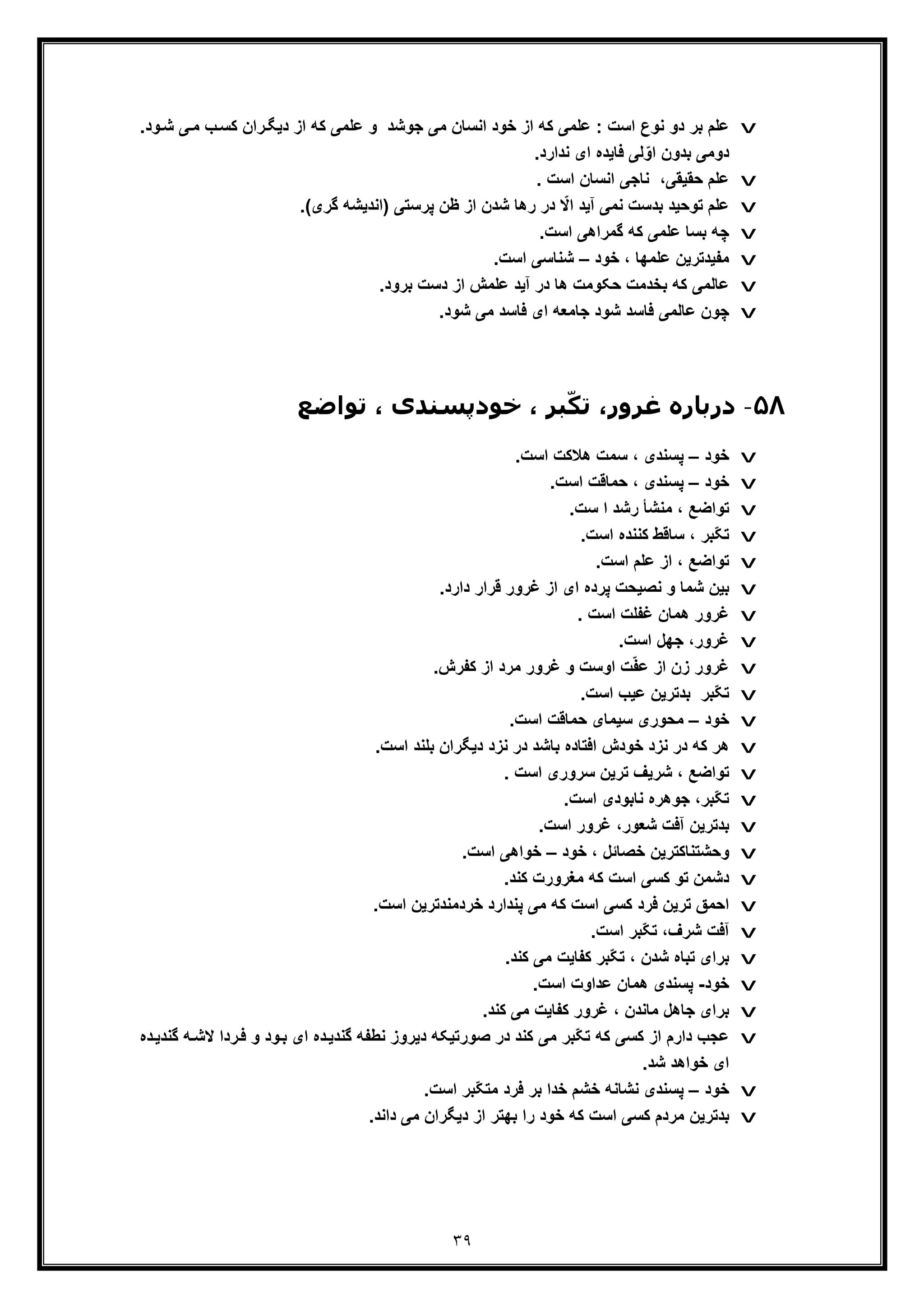 ٣٩
v‫دﯾﮕ‬ ‫از‬ ‫ﮐﮫ‬ ‫ﻋﻠﻣﯽ‬ ‫و‬ ‫ﺟوﺷد‬ ‫ﻣﯽ‬ ‫اﻧﺳﺎن‬ ‫ﺧود‬ ‫از‬ ‫ﮐﮫ‬ ‫ﻋﻠﻣﯽ‬ : ‫اﺳت‬ ‫ﻧوع‬ ‫دو‬ ‫ﺑر‬ ‫ﻋﻠم‬‫ﯽ‬‫ﻣ‬ ‫ب‬‫ﮐﺳ‬ ‫ران‬‫ﺷ‬.‫ود‬
.‫ﻧدارد‬ ‫ای‬ ‫ﻓﺎﯾده‬ ‫ﻟﯽ‬ّ‫او‬ ‫ﺑدون‬ ‫دوﻣﯽ‬
v. ‫اﺳت‬ ‫اﻧﺳﺎن‬ ‫ﻧﺎﺟﯽ‬ ،‫ﺣﻘﯾﻘﯽ‬ ‫ﻋﻠم‬
v‫آﯾ‬ ‫ﻧﻣﯽ‬ ‫ﺑدﺳت‬ ‫ﺗوﺣﯾد‬ ‫ﻋﻠم‬) ‫ﭘرﺳﺗﯽ‬ ‫ظن‬ ‫از‬ ‫ﺷدن‬ ‫رھﺎ‬ ‫در‬ ّ‫اﻻ‬ ‫د‬.(‫ﮔری‬ ‫اﻧدﯾﺷﮫ‬
v.‫اﺳت‬ ‫ﮔﻣراھﯽ‬ ‫ﮐﮫ‬ ‫ﻋﻠﻣﯽ‬ ‫ﺑﺳﺎ‬ ‫ﭼﮫ‬
v‫ﺧود‬ ، ‫ﻋﻠﻣﮭﺎ‬ ‫ﻣﻔﯾدﺗرﯾن‬–.‫اﺳت‬ ‫ﺷﻧﺎﺳﯽ‬
v.‫ﺑرود‬ ‫دﺳت‬ ‫از‬ ‫ﻋﻠﻣش‬ ‫آﯾد‬ ‫در‬ ‫ھﺎ‬ ‫ﺣﮑوﻣت‬ ‫ﺑﺧدﻣت‬ ‫ﮐﮫ‬ ‫ﻋﺎﻟﻣﯽ‬
v‫ﭼون‬.‫ﺷود‬ ‫ﻣﯽ‬ ‫ﻓﺎﺳد‬ ‫ای‬ ‫ﺟﺎﻣﻌﮫ‬ ‫ﺷود‬ ‫ﻓﺎﺳد‬ ‫ﻋﺎﻟﻣﯽ‬
۵٨-‫د‬‫ﺗﻮاﺿﻊ‬ ، ‫ﺧﻮدﭘﺴﻨﺪی‬ ، ‫ﺒﺮ‬ّ‫ﺗﮑ‬ ،‫ﻏﺮور‬ ‫رﺑﺎره‬
v‫ﺧود‬–.‫اﺳت‬ ‫ھﻼﮐت‬ ‫ﺳﻣت‬ ، ‫ﭘﺳﻧدی‬
v‫ﺧود‬–.‫اﺳت‬ ‫ﺣﻣﺎﻗت‬ ، ‫ﭘﺳﻧدی‬
v.‫ﺳت‬ ‫ا‬ ‫رﺷد‬ ‫ﻣﻧﺷﺄ‬ ، ‫ﺗواﺿﻊ‬
v.‫اﺳت‬ ‫ﮐﻧﻧده‬ ‫ﺳﺎﻗط‬ ، ‫ّﺑر‬‫ﮑ‬‫ﺗ‬
v.‫اﺳت‬ ‫ﻋﻠم‬ ‫از‬ ، ‫ﺗواﺿﻊ‬
v.‫دارد‬ ‫ﻗرار‬ ‫ﻏرور‬ ‫از‬ ‫ای‬ ‫ﭘرده‬ ‫ﻧﺻﯾﺣت‬ ‫و‬ ‫ﺷﻣﺎ‬ ‫ﺑﯾن‬
v‫ھﻣﺎن‬ ‫ﻏرور‬. ‫اﺳت‬ ‫ﻏﻔﻠت‬
v.‫اﺳت‬ ‫ﺟﮭل‬ ،‫ﻏرور‬
v.‫ﮐﻔرش‬ ‫از‬ ‫ﻣرد‬ ‫ﻏرور‬ ‫و‬ ‫اوﺳت‬ ‫ت‬ّ‫ﻔ‬‫ﻋ‬ ‫از‬ ‫زن‬ ‫ﻏرور‬
v.‫اﺳت‬ ‫ﻋﯾب‬ ‫ﺑدﺗرﯾن‬ ‫ّﺑر‬‫ﮑ‬‫ﺗ‬
v‫ﺧود‬–.‫اﺳت‬ ‫ﺣﻣﺎﻗت‬ ‫ﺳﯾﻣﺎی‬ ‫ﻣﺣوری‬
v.‫اﺳت‬ ‫ﺑﻠﻧد‬ ‫دﯾﮕران‬ ‫ﻧزد‬ ‫در‬ ‫ﺑﺎﺷد‬ ‫اﻓﺗﺎده‬ ‫ﺧودش‬ ‫ﻧزد‬ ‫در‬ ‫ﮐﮫ‬ ‫ھر‬
v‫ﺗواﺿﻊ‬،. ‫اﺳت‬ ‫ﺳروری‬ ‫ﺗرﯾن‬ ‫ﺷرﯾف‬
v.‫اﺳت‬ ‫ﻧﺎﺑودی‬ ‫ﺟوھره‬ ،‫ّﺑر‬‫ﮑ‬‫ﺗ‬
v.‫اﺳت‬ ‫ﻏرور‬ ،‫ﺷﻌور‬ ‫آﻓت‬ ‫ﺑدﺗرﯾن‬
v‫ﺧود‬ ، ‫ﺧﺻﺎﺋل‬ ‫وﺣﺷﺗﻧﺎﮐﺗرﯾن‬–.‫اﺳت‬ ‫ﺧواھﯽ‬
v.‫ﮐﻧد‬ ‫ﻣﻐرورت‬ ‫ﮐﮫ‬ ‫اﺳت‬ ‫ﮐﺳﯽ‬ ‫ﺗو‬ ‫دﺷﻣن‬
v.‫اﺳت‬ ‫ﺧردﻣﻧدﺗرﯾن‬ ‫ﭘﻧدارد‬ ‫ﻣﯽ‬ ‫ﮐﮫ‬ ‫اﺳت‬ ‫ﮐﺳﯽ‬ ‫ﻓرد‬ ‫ﺗرﯾن‬ ‫اﺣﻣﻖ‬
v.‫اﺳت‬ ‫ّﺑر‬‫ﮑ‬‫ﺗ‬ ،‫ﺷرف‬ ‫آﻓت‬
v.‫ﮐﻧد‬ ‫ﻣﯽ‬ ‫ﮐﻔﺎﯾت‬ ‫ّﺑر‬‫ﮑ‬‫ﺗ‬ ، ‫ﺷدن‬ ‫ﺗﺑﺎه‬ ‫ﺑرای‬
v‫ﺧود‬-.‫اﺳت‬ ‫ﻋداوت‬ ‫ھﻣﺎن‬ ‫ﭘﺳﻧدی‬
v‫ﮐﻔﺎ‬ ‫ﻏرور‬ ، ‫ﻣﺎﻧدن‬ ‫ﺟﺎھل‬ ‫ﺑرای‬‫ﯾ‬.‫ﮐﻧد‬ ‫ﻣﯽ‬ ‫ت‬
v‫ﮐﺳﯽ‬ ‫از‬ ‫دارم‬ ‫ﻋﺟب‬‫ﻻ‬ ‫ردا‬‫ﻓ‬ ‫و‬ ‫ود‬‫ﺑ‬ ‫ای‬ ‫ده‬‫ﮔﻧدﯾ‬ ‫ﻧطﻔﮫ‬ ‫دﯾروز‬ ‫ﺻورﺗﯾﮑﮫ‬ ‫در‬ ‫ﮐﻧد‬ ‫ﻣﯽ‬ ‫ّﺑر‬‫ﮑ‬‫ﺗ‬ ‫ﮐﮫ‬‫ده‬‫ﮔﻧدﯾ‬ ‫ﮫ‬‫ﺷ‬
.‫ﺷد‬ ‫ﺧواھد‬ ‫ای‬
v‫ﺧود‬–.‫اﺳت‬ ‫ّﺑر‬‫ﮑ‬‫ﻣﺗ‬ ‫ﻓرد‬ ‫ﺑر‬ ‫ﺧدا‬ ‫ﺧﺷم‬ ‫ﻧﺷﺎﻧﮫ‬ ‫ﭘﺳﻧدی‬
v.‫داﻧد‬ ‫ﻣﯽ‬ ‫دﯾﮕران‬ ‫از‬ ‫ﺑﮭﺗر‬ ‫را‬ ‫ﺧود‬ ‫ﮐﮫ‬ ‫اﺳت‬ ‫ﮐﺳﯽ‬ ‫ﻣردم‬ ‫ﺑدﺗرﯾن‬
 
