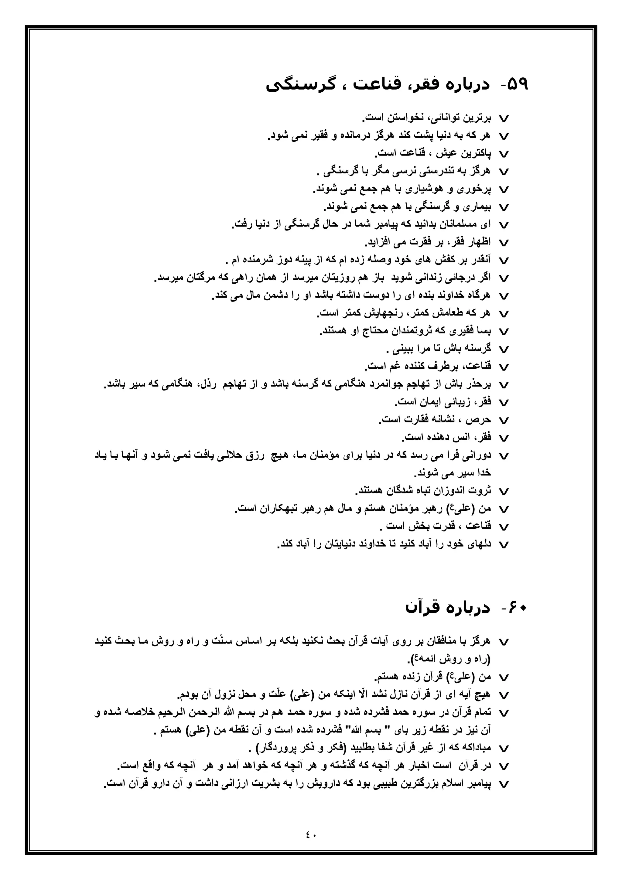 ٤٠
۵٩-‫ﮔﺮﺳﻨﮕﯽ‬ ، ‫ﻗﻨﺎﻋﺖ‬ ،‫ﻓﻘﺮ‬ ‫درﺑﺎره‬
v.‫اﺳت‬ ‫ﻧﺧواﺳﺗن‬ ،‫ﺗواﻧﺎﺋﯽ‬ ‫ﺑرﺗرﯾن‬
v‫د‬ ‫ﺑﮫ‬ ‫ﮐﮫ‬ ‫ھر‬.‫ﺷود‬ ‫ﻧﻣﯽ‬ ‫ﻓﻘﯾر‬ ‫و‬ ‫درﻣﺎﻧده‬ ‫ھرﮔز‬ ‫ﮐﻧد‬ ‫ﭘﺷت‬ ‫ﻧﯾﺎ‬
v.‫اﺳت‬ ‫ﻗﻧﺎﻋت‬ ، ‫ﻋﯾش‬ ‫ﭘﺎﮐﺗرﯾن‬
v. ‫ﮔرﺳﻧﮕﯽ‬ ‫ﺑﺎ‬ ‫ﻣﮕر‬ ‫ﻧرﺳﯽ‬ ‫ﺗﻧدرﺳﺗﯽ‬ ‫ﺑﮫ‬ ‫ھرﮔز‬
v.‫ﺷوﻧد‬ ‫ﻧﻣﯽ‬ ‫ﺟﻣﻊ‬ ‫ھم‬ ‫ﺑﺎ‬ ‫ھوﺷﯾﺎری‬ ‫و‬ ‫ﭘرﺧوری‬
v.‫ﺷوﻧد‬ ‫ﻧﻣﯽ‬ ‫ﺟﻣﻊ‬ ‫ھم‬ ‫ﺑﺎ‬ ‫ﮔرﺳﻧﮕﯽ‬ ‫و‬ ‫ﺑﯾﻣﺎری‬
v.‫رﻓت‬ ‫دﻧﯾﺎ‬ ‫از‬ ‫ﮔرﺳﻧﮕﯽ‬ ‫ﺣﺎل‬ ‫در‬ ‫ﺷﻣﺎ‬ ‫ﭘﯾﺎﻣﺑر‬ ‫ﮐﮫ‬ ‫ﺑداﻧﯾد‬ ‫ﻣﺳﻠﻣﺎﻧﺎن‬ ‫ای‬
v‫ﻓﻘر‬ ‫ﺑر‬ ،‫ﻓﻘر‬ ‫اظﮭﺎر‬.‫اﻓزاﯾد‬ ‫ﻣﯽ‬ ‫ت‬
v. ‫ام‬ ‫ﺷرﻣﻧده‬ ‫دوز‬ ‫ﭘﯾﻧﮫ‬ ‫از‬ ‫ﮐﮫ‬ ‫ام‬ ‫زده‬ ‫وﺻﻠﮫ‬ ‫ﺧود‬ ‫ھﺎی‬ ‫ﮐﻔش‬ ‫ﺑر‬ ‫آﻧﻘدر‬
v‫ﺷوﯾ‬ ‫زﻧداﻧﯽ‬ ‫درﺟﺎﺋﯽ‬ ‫اﮔر‬‫د‬.‫ﻣﯾرﺳد‬ ‫ﻣرﮔﺗﺎن‬ ‫ﮐﮫ‬ ‫راھﯽ‬ ‫ھﻣﺎن‬ ‫از‬ ‫ﻣﯾرﺳد‬ ‫روزﯾﺗﺎن‬ ‫ھم‬ ‫ﺑﺎز‬
v.‫ﮐﻧد‬ ‫ﻣﯽ‬ ‫ﻣﺎل‬ ‫دﺷﻣن‬ ‫را‬ ‫او‬ ‫ﺑﺎﺷد‬ ‫داﺷﺗﮫ‬ ‫دوﺳت‬ ‫را‬ ‫ای‬ ‫ﺑﻧده‬ ‫ﺧداوﻧد‬ ‫ھرﮔﺎه‬
v.‫اﺳت‬ ‫ﮐﻣﺗر‬ ‫رﻧﺟﮭﺎﯾش‬ ،‫ﮐﻣﺗر‬ ‫طﻌﺎﻣش‬ ‫ﮐﮫ‬ ‫ھر‬
v‫ﻓﻘﯾ‬ ‫ﺑﺳﺎ‬.‫ھﺳﺗﻧد‬ ‫او‬ ‫ﻣﺣﺗﺎج‬ ‫ﺛروﺗﻣﻧدان‬ ‫ﮐﮫ‬ ‫ری‬
v. ‫ﺑﺑﯾﻧﯽ‬ ‫ﻣرا‬ ‫ﺗﺎ‬ ‫ﺑﺎش‬ ‫ﮔرﺳﻧﮫ‬
v.‫اﺳت‬ ‫ﻏم‬ ‫ﮐﻧﻧده‬ ‫ﺑرطرف‬ ،‫ﻗﻧﺎﻋت‬
v‫ﺳ‬ ‫ﮐﮫ‬ ‫ھﻧﮕﺎﻣﯽ‬ ،‫رذل‬ ‫ﺗﮭﺎﺟم‬ ‫از‬ ‫و‬ ‫ﺑﺎﺷد‬ ‫ﮔرﺳﻧﮫ‬ ‫ﮐﮫ‬ ‫ھﻧﮕﺎﻣﯽ‬ ‫ﺟواﻧﻣرد‬ ‫ﺗﮭﺎﺟم‬ ‫از‬ ‫ﺑﺎش‬ ‫ﺑرﺣذر‬.‫ﺑﺎﺷد‬ ‫ﯾر‬
v.‫اﺳت‬ ‫اﯾﻣﺎن‬ ‫زﯾﺑﺎﺋﯽ‬ ،‫ﻓﻘر‬
v.‫اﺳت‬ ‫ﻓﻘﺎرت‬ ‫ﻧﺷﺎﻧﮫ‬ ، ‫ﺣرص‬
v.‫اﺳت‬ ‫دھﻧده‬ ‫اﻧس‬ ،‫ﻓﻘر‬
v‫ﮐﮫ‬ ‫رﺳد‬ ‫ﻣﯽ‬ ‫ﻓرا‬ ‫دوراﻧﯽ‬‫آ‬ ‫و‬ ‫ود‬‫ﺷ‬ ‫ﯽ‬‫ﻧﻣ‬ ‫ت‬‫ﯾﺎﻓ‬ ‫ﯽ‬‫ﺣﻼﻟ‬ ‫رزق‬ ‫ﯾﭻ‬‫ھ‬ ،‫ﺎ‬‫ﻣ‬ ‫ﻣؤﻣﻧﺎن‬ ‫ﺑرای‬ ‫دﻧﯾﺎ‬ ‫در‬‫ﺎ‬‫ﯾ‬ ‫ﺎ‬‫ﺑ‬ ‫ﺎ‬‫ﻧﮭ‬‫د‬
.‫ﺷوﻧد‬ ‫ﻣﯽ‬ ‫ﺳﯾر‬ ‫ﺧدا‬
v.‫ھﺳﺗﻧد‬ ‫ﺷدﮔﺎن‬ ‫ﺗﺑﺎه‬ ‫اﻧدوزان‬ ‫ﺛروت‬
v) ‫ﻣن‬‫ﻋﻠﯽ‬‫ع‬.‫اﺳت‬ ‫ﺗﺑﮭﮑﺎران‬ ‫رھﺑر‬ ‫ھم‬ ‫ﻣﺎل‬ ‫و‬ ‫ھﺳﺗم‬ ‫ﻣؤﻣﻧﺎن‬ ‫رھﺑر‬ (
v. ‫اﺳت‬ ‫ﺑﺧش‬ ‫ﻗدرت‬ ، ‫ﻗﻧﺎﻋت‬
v.‫ﮐﻧد‬ ‫آﺑﺎد‬ ‫را‬ ‫دﻧﯾﺎﯾﺗﺎن‬ ‫ﺧداوﻧد‬ ‫ﺗﺎ‬ ‫ﮐﻧﯾد‬ ‫آﺑﺎد‬ ‫را‬ ‫ﺧود‬ ‫دﻟﮭﺎی‬
۶٠-‫ﻗﺮآن‬ ‫درﺑﺎره‬
v‫رو‬ ‫و‬ ‫راه‬ ‫و‬ ‫ت‬ّ‫ﻧ‬‫ﺳ‬ ‫ﺎس‬‫اﺳ‬ ‫ر‬‫ﺑ‬ ‫ﺑﻠﮑﮫ‬ ‫ﻧﮑﻧﯾد‬ ‫ﺑﺣث‬ ‫ﻗرآن‬ ‫آﯾﺎت‬ ‫روی‬ ‫ﺑر‬ ‫ﻣﻧﺎﻓﻘﺎن‬ ‫ﺑﺎ‬ ‫ھرﮔز‬‫ش‬‫ﺑ‬ ‫ﺎ‬‫ﻣ‬‫د‬‫ﮐﻧﯾ‬ ‫ث‬‫ﺣ‬
‫اﺋﻣﮫ‬ ‫روش‬ ‫و‬ ‫)راه‬‫ع‬(.
v‫)ﻋﻠﯽ‬ ‫ﻣن‬‫ع‬.‫ھﺳﺗم‬ ‫زﻧده‬ ‫ﻗرآن‬ (
v.‫ﺑودم‬ ‫آن‬ ‫ﻧزول‬ ‫ﻣﺣل‬ ‫و‬ ‫ت‬ّ‫ﻠ‬‫ﻋ‬ (‫)ﻋﻠﯽ‬ ‫ﻣن‬ ‫اﯾﻧﮑﮫ‬ ّ‫اﻻ‬ ‫ﻧﺷد‬ ‫ﻧﺎزل‬ ‫ﻗرآن‬ ‫از‬ ‫ای‬ ‫آﯾﮫ‬ ‫ھﯾﭻ‬
v‫ﺳو‬ ‫و‬ ‫ﺷده‬ ‫ﻓﺷرده‬ ‫ﺣﻣد‬ ‫ﺳوره‬ ‫در‬ ‫ﻗرآن‬ ‫ﺗﻣﺎم‬‫ﺧﻼﺻ‬ ‫رﺣﯾم‬‫اﻟ‬ ‫رﺣﻣن‬‫اﻟ‬ ‫ﷲ‬ ‫م‬‫ﺑﺳ‬ ‫در‬ ‫م‬‫ھ‬ ‫د‬‫ﺣﻣ‬ ‫ره‬‫و‬ ‫ده‬‫ﺷ‬ ‫ﮫ‬
‫ﺑﺎی‬ ‫زﯾر‬ ‫ﻧﻘطﮫ‬ ‫در‬ ‫ﻧﯾز‬ ‫آن‬"‫ﷲ‬ ‫ﺑﺳم‬"‫)ﻋﻠﯽ‬ ‫ﻣن‬ ‫ﻧﻘطﮫ‬ ‫آن‬ ‫و‬ ‫اﺳت‬ ‫ﺷده‬ ‫ﻓﺷرده‬. ‫ھﺳﺗم‬ (
v‫ﺑطﻠﺑﯾد‬ ‫ﺷﻔﺎ‬ ‫ﻗرآن‬ ‫ﻏﯾر‬ ‫از‬ ‫ﮐﮫ‬ ‫ﻣﺑﺎداﮐﮫ‬‫ﭘروردﮔﺎر‬ ‫ذﮐر‬ ‫و‬ ‫)ﻓﮑر‬. (
v‫وا‬ ‫ﮐﮫ‬ ‫آﻧﭼﮫ‬ ‫ھر‬ ‫و‬ ‫آﻣد‬ ‫ﺧواھد‬ ‫ﮐﮫ‬ ‫آﻧﭼﮫ‬ ‫ھر‬ ‫و‬ ‫ﮔذﺷﺗﮫ‬ ‫ﮐﮫ‬ ‫آﻧﭼﮫ‬ ‫ھر‬ ‫اﺧﺑﺎر‬ ‫اﺳت‬ ‫ﻗرآن‬ ‫در‬‫ﻗﻊ‬‫اﺳت‬.
v‫د‬ ‫ﮐﮫ‬ ‫ﺑود‬ ‫طﺑﯾﺑﯽ‬ ‫ﺑزرﮔﺗرﯾن‬ ‫اﺳﻼم‬ ‫ﭘﯾﺎﻣﺑر‬‫اروﯾش‬.‫اﺳت‬ ‫ﻗرآن‬ ‫دارو‬ ‫آن‬ ‫و‬ ‫داﺷت‬ ‫ارزاﻧﯽ‬ ‫ﺑﺷرﯾت‬ ‫ﺑﮫ‬ ‫را‬
 