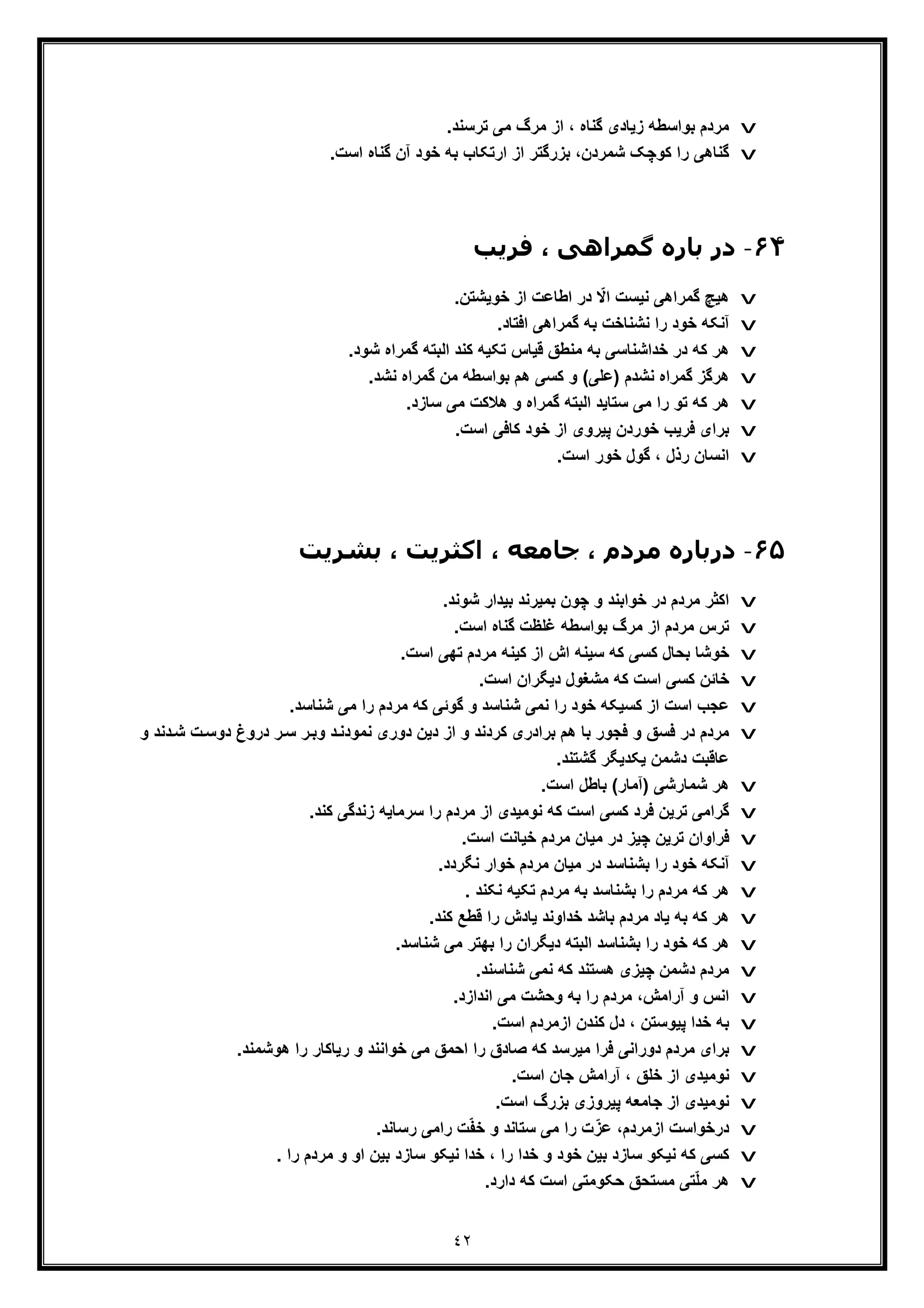 ٤٢
v‫ﻣردم‬.‫ﺗرﺳﻧد‬ ‫ﻣﯽ‬ ‫ﻣرگ‬ ‫از‬ ، ‫ﮔﻧﺎه‬ ‫زﯾﺎدی‬ ‫ﺑواﺳطﮫ‬
v.‫اﺳت‬ ‫ﮔﻧﺎه‬ ‫آن‬ ‫ﺧود‬ ‫ﺑﮫ‬ ‫ارﺗﮑﺎب‬ ‫از‬ ‫ﺑزرﮔﺗر‬ ،‫ﺷﻣردن‬ ‫ﮐوﭼﮏ‬ ‫را‬ ‫ﮔﻧﺎھﯽ‬
۶۴-‫ﮔﻤ‬ ‫ﺑﺎره‬ ‫در‬‫ﻓﺮﯾﺐ‬ ، ‫ﺮاھﯽ‬
v.‫ﺧوﯾﺷﺗن‬ ‫از‬ ‫اطﺎﻋت‬ ‫در‬ ّ‫اﻻ‬ ‫ﻧﯾﺳت‬ ‫ﮔﻣراھﯽ‬ ‫ھﯾﭻ‬
v.‫اﻓﺗﺎد‬ ‫ﮔﻣراھﯽ‬ ‫ﺑﮫ‬ ‫ﻧﺷﻧﺎﺧت‬ ‫را‬ ‫ﺧود‬ ‫آﻧﮑﮫ‬
v‫ﺷ‬ ‫ﮔﻣراه‬ ‫اﻟﺑﺗﮫ‬ ‫ﮐﻧد‬ ‫ﺗﮑﯾﮫ‬ ‫ﻗﯾﺎس‬ ‫ﻣﻧطﻖ‬ ‫ﺑﮫ‬ ‫ﺧداﺷﻧﺎﺳﯽ‬ ‫در‬ ‫ﮐﮫ‬ ‫ھر‬.‫ود‬
v‫ﻧﺷ‬ ‫ﮔﻣراه‬ ‫ھرﮔز‬‫د‬.‫ﻧﺷد‬ ‫ﮔﻣراه‬ ‫ﻣن‬ ‫ﺑواﺳطﮫ‬ ‫ھم‬ ‫ﮐﺳﯽ‬ ‫و‬ (‫)ﻋﻠﯽ‬ ‫م‬
v.‫ﺳﺎزد‬ ‫ﻣﯽ‬ ‫ھﻼﮐت‬ ‫و‬ ‫ﮔﻣراه‬ ‫اﻟﺑﺗﮫ‬ ‫ﺳﺗﺎﯾد‬ ‫ﻣﯽ‬ ‫را‬ ‫ﺗو‬ ‫ﮐﮫ‬ ‫ھر‬
v.‫اﺳت‬ ‫ﮐﺎﻓﯽ‬ ‫ﺧود‬ ‫از‬ ‫ﭘﯾروی‬ ‫ﺧوردن‬ ‫ﻓرﯾب‬ ‫ﺑرای‬
v.‫اﺳت‬ ‫ﺧور‬ ‫ﮔول‬ ، ‫رذل‬ ‫اﻧﺳﺎن‬
۶۵-‫د‬‫ﺑﺸﺮﯾﺖ‬ ، ‫اﮐﺜﺮﯾﺖ‬ ، ‫ﺟﺎﻣﻌﻪ‬ ، ‫ﻣﺮدم‬ ‫رﺑﺎره‬
v‫ﺷو‬ ‫ﺑﯾدار‬ ‫ﺑﻣﯾرﻧد‬ ‫ﭼون‬ ‫و‬ ‫ﺧواﺑﻧد‬ ‫در‬ ‫ﻣردم‬ ‫اﮐﺛر‬.‫ﻧد‬
v.‫اﺳت‬ ‫ﮔﻧﺎه‬ ‫ﻏﻠظت‬ ‫ﺑواﺳطﮫ‬ ‫ﻣرگ‬ ‫از‬ ‫ﻣردم‬ ‫ﺗرس‬
v.‫اﺳت‬ ‫ﺗﮭﯽ‬ ‫ﻣردم‬ ‫ﮐﯾﻧﮫ‬ ‫از‬ ‫اش‬ ‫ﺳﯾﻧﮫ‬ ‫ﮐﮫ‬ ‫ﮐﺳﯽ‬ ‫ﺑﺣﺎل‬ ‫ﺧوﺷﺎ‬
v.‫اﺳت‬ ‫دﯾﮕران‬ ‫ﻣﺷﻐول‬ ‫ﮐﮫ‬ ‫اﺳت‬ ‫ﮐﺳﯽ‬ ‫ﺧﺎﺋن‬
v.‫ﺷﻧﺎﺳد‬ ‫ﻣﯽ‬ ‫را‬ ‫ﻣردم‬ ‫ﮐﮫ‬ ‫ﮔوﺋﯽ‬ ‫و‬ ‫ﺷﻧﺎﺳد‬ ‫ﻧﻣﯽ‬ ‫را‬ ‫ﺧود‬ ‫ﮐﺳﯾﮑﮫ‬ ‫از‬ ‫اﺳت‬ ‫ﻋﺟب‬
v‫ﮐردﻧ‬ ‫ﺑرادری‬ ‫ھم‬ ‫ﺑﺎ‬ ‫ﻓﺟور‬ ‫و‬ ‫ﻓﺳﻖ‬ ‫در‬ ‫ﻣردم‬‫د‬‫درو‬ ‫ر‬‫ﺳ‬ ‫ر‬‫وﺑ‬ ‫د‬‫ﻧﻣودﻧ‬ ‫دوری‬ ‫دﯾن‬ ‫از‬ ‫و‬‫ﺷ‬ ‫ت‬‫دوﺳ‬ ‫غ‬‫و‬ ‫دﻧد‬
.‫ﮔﺷﺗﻧد‬ ‫ﯾﮑدﯾﮕر‬ ‫دﺷﻣن‬ ‫ﻋﺎﻗﺑت‬
v.‫اﺳت‬ ‫ﺑﺎطل‬ (‫)آﻣﺎر‬ ‫ﺷﻣﺎرﺷﯽ‬ ‫ھر‬
v.‫ﮐﻧد‬ ‫زﻧدﮔﯽ‬ ‫ﺳرﻣﺎﯾﮫ‬ ‫را‬ ‫ﻣردم‬ ‫از‬ ‫ﻧوﻣﯾدی‬ ‫ﮐﮫ‬ ‫اﺳت‬ ‫ﮐﺳﯽ‬ ‫ﻓرد‬ ‫ﺗرﯾن‬ ‫ﮔراﻣﯽ‬
v.‫اﺳت‬ ‫ﺧﯾﺎﻧت‬ ‫ﻣردم‬ ‫ﻣﯾﺎن‬ ‫در‬ ‫ﭼﯾز‬ ‫ﺗرﯾن‬ ‫ﻓراوان‬
v.‫ﻧﮕردد‬ ‫ﺧوار‬ ‫ﻣردم‬ ‫ﻣﯾﺎن‬ ‫در‬ ‫ﺑﺷﻧﺎﺳد‬ ‫را‬ ‫ﺧود‬ ‫آﻧﮑﮫ‬
v. ‫ﻧﮑﻧد‬ ‫ﺗﮑﯾﮫ‬ ‫ﻣردم‬ ‫ﺑﮫ‬ ‫ﺑﺷﻧﺎﺳد‬ ‫را‬ ‫ﻣردم‬ ‫ﮐﮫ‬ ‫ھر‬
v.‫ﮐﻧد‬ ‫ﻗطﻊ‬ ‫را‬ ‫ﯾﺎدش‬ ‫ﺧداوﻧد‬ ‫ﺑﺎﺷد‬ ‫ﻣردم‬ ‫ﯾﺎد‬ ‫ﺑﮫ‬ ‫ﮐﮫ‬ ‫ھر‬
v.‫ﺷﻧﺎﺳد‬ ‫ﻣﯽ‬ ‫ﺑﮭﺗر‬ ‫را‬ ‫دﯾﮕران‬ ‫اﻟﺑﺗﮫ‬ ‫ﺑﺷﻧﺎﺳد‬ ‫را‬ ‫ﺧود‬ ‫ﮐﮫ‬ ‫ھر‬
v.‫ﺷﻧﺎﺳﻧد‬ ‫ﻧﻣﯽ‬ ‫ﮐﮫ‬ ‫ھﺳﺗﻧد‬ ‫ﭼﯾزی‬ ‫دﺷﻣن‬ ‫ﻣردم‬
v.‫اﻧدازد‬ ‫ﻣﯽ‬ ‫وﺣﺷت‬ ‫ﺑﮫ‬ ‫را‬ ‫ﻣردم‬ ،‫آراﻣش‬ ‫و‬ ‫اﻧس‬
v.‫اﺳت‬ ‫ازﻣردم‬ ‫ﮐﻧدن‬ ‫دل‬ ، ‫ﭘﯾوﺳﺗن‬ ‫ﺧدا‬ ‫ﺑﮫ‬
v‫اﺣﻣ‬ ‫را‬ ‫ﺻﺎدق‬ ‫ﮐﮫ‬ ‫ﻣﯾرﺳد‬ ‫ﻓرا‬ ‫دوراﻧﯽ‬ ‫ﻣردم‬ ‫ﺑرای‬‫و‬ ‫ﺧواﻧﻧد‬ ‫ﻣﯽ‬ ‫ﻖ‬.‫ھوﺷﻣﻧد‬ ‫را‬ ‫رﯾﺎﮐﺎر‬
v.‫اﺳت‬ ‫ﺟﺎن‬ ‫آراﻣش‬ ، ‫ﺧﻠﻖ‬ ‫از‬ ‫ﻧوﻣﯾدی‬
v.‫اﺳت‬ ‫ﺑزرگ‬ ‫ﭘﯾروزی‬ ‫ﺟﺎﻣﻌﮫ‬ ‫از‬ ‫ﻧوﻣﯾدی‬
v.‫رﺳﺎﻧد‬ ‫راﻣﯽ‬ ‫ت‬ّ‫ﻔ‬‫ﺧ‬ ‫و‬ ‫ﺳﺗﺎﻧد‬ ‫ﻣﯽ‬ ‫را‬ ‫ت‬ّ‫ﻋز‬ ،‫ازﻣردم‬ ‫درﺧواﺳت‬
v‫و‬ ‫او‬ ‫ﺑﯾن‬ ‫ﺳﺎزد‬ ‫ﻧﯾﮑو‬ ‫ﺧدا‬ ، ‫را‬ ‫ﺧدا‬ ‫و‬ ‫ﺧود‬ ‫ﺑﯾن‬ ‫ﺳﺎزد‬ ‫ﻧﯾﮑو‬ ‫ﮐﮫ‬ ‫ﮐﺳﯽ‬. ‫را‬ ‫ﻣردم‬
v.‫دارد‬ ‫ﮐﮫ‬ ‫اﺳت‬ ‫ﺣﮑوﻣﺗﯽ‬ ‫ﻣﺳﺗﺣﻖ‬ ‫ﺗﯽ‬ّ‫ﻠ‬‫ﻣ‬ ‫ھر‬
 