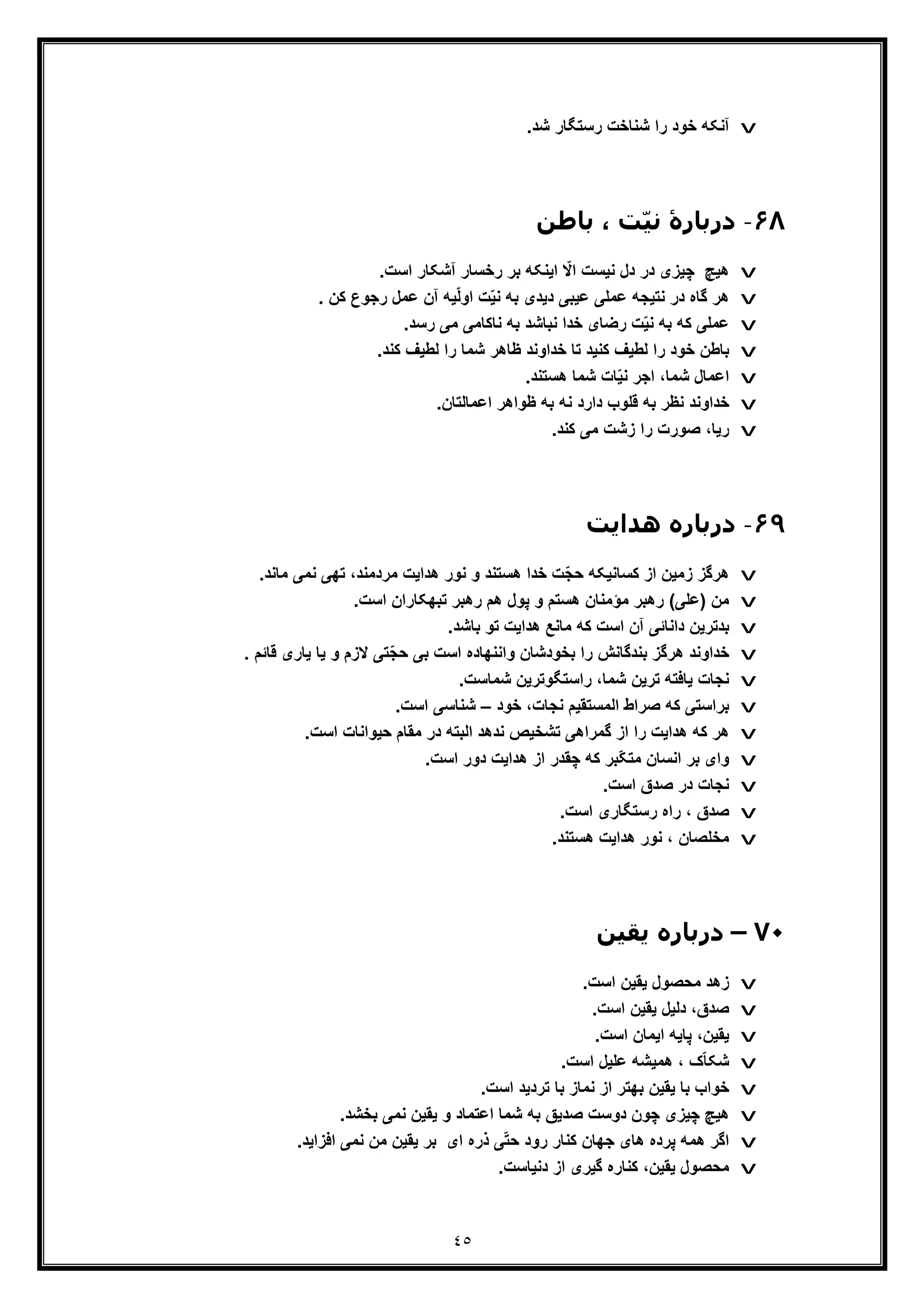 ٤٥
v.‫ﺷد‬ ‫رﺳﺗﮕﺎر‬ ‫ﺷﻧﺎﺧت‬ ‫را‬ ‫ﺧود‬ ‫آﻧﮑﮫ‬
۶٨-‫درﺑﺎرۀ‬‫ﺑﺎطﻦ‬ ، ‫ّﺖ‬‫ﯿ‬‫ﻧ‬
v.‫اﺳت‬ ‫آﺷﮑﺎر‬ ‫رﺧﺳﺎر‬ ‫ﺑر‬ ‫اﯾﻧﮑﮫ‬ ّ‫اﻻ‬ ‫ﻧﯾﺳت‬ ‫دل‬ ‫در‬ ‫ﭼﯾزی‬ ‫ھﯾﭻ‬
v. ‫ﮐن‬ ‫رﺟوع‬ ‫ﻋﻣل‬ ‫آن‬ ‫ﯾﮫ‬ّ‫ﻟ‬‫او‬ ‫ت‬ّ‫ﯾ‬‫ﻧ‬ ‫ﺑﮫ‬ ‫دﯾدی‬ ‫ﻋﯾﺑﯽ‬ ‫ﻋﻣﻠﯽ‬ ‫ﻧﺗﯾﺟﮫ‬ ‫در‬ ‫ﮔﺎه‬ ‫ھر‬
v.‫رﺳد‬ ‫ﻣﯽ‬ ‫ﻧﺎﮐﺎﻣﯽ‬ ‫ﺑﮫ‬ ‫ﻧﺑﺎﺷد‬ ‫ﺧدا‬ ‫رﺿﺎی‬ ‫ت‬ّ‫ﯾ‬‫ﻧ‬ ‫ﺑﮫ‬ ‫ﮐﮫ‬ ‫ﻋﻣﻠﯽ‬
v.‫ﮐﻧد‬ ‫ﻟطﯾف‬ ‫را‬ ‫ﺷﻣﺎ‬ ‫ظﺎھر‬ ‫ﺧداوﻧد‬ ‫ﺗﺎ‬ ‫ﮐﻧﯾد‬ ‫ﻟطﯾف‬ ‫را‬ ‫ﺧود‬ ‫ﺑﺎطن‬
v‫ﺷﻣﺎ‬ ‫ﺎت‬ّ‫ﯾ‬‫ﻧ‬ ‫اﺟر‬ ،‫ﺷﻣﺎ‬ ‫اﻋﻣﺎل‬.‫ھﺳﺗﻧد‬
v.‫اﻋﻣﺎﻟﺗﺎن‬ ‫ظواھر‬ ‫ﺑﮫ‬ ‫ﻧﮫ‬ ‫دارد‬ ‫ﻗﻠوب‬ ‫ﺑﮫ‬ ‫ﻧظر‬ ‫ﺧداوﻧد‬
v.‫ﮐﻧد‬ ‫ﻣﯽ‬ ‫زﺷت‬ ‫را‬ ‫ﺻورت‬ ،‫رﯾﺎ‬
۶٩-‫ھﺪاﯾﺖ‬ ‫درﺑﺎره‬
v.‫ﻣﺎﻧد‬ ‫ﻧﻣﯽ‬ ‫ﺗﮭﯽ‬ ،‫ﻣردﻣﻧد‬ ‫ھداﯾت‬ ‫ﻧور‬ ‫و‬ ‫ھﺳﺗﻧد‬ ‫ﺧدا‬ ‫ّت‬‫ﺟ‬‫ﺣ‬ ‫ﮐﺳﺎﻧﯾﮑﮫ‬ ‫از‬ ‫زﻣﯾن‬ ‫ھرﮔز‬
v.‫اﺳت‬ ‫ﺗﺑﮭﮑﺎران‬ ‫رھﺑر‬ ‫ھم‬ ‫ﭘول‬ ‫و‬ ‫ھﺳﺗم‬ ‫ﻣؤﻣﻧﺎن‬ ‫رھﺑر‬ (‫)ﻋﻠﯽ‬ ‫ﻣن‬
v‫ھد‬ ‫ﻣﺎﻧﻊ‬ ‫ﮐﮫ‬ ‫اﺳت‬ ‫آن‬ ‫داﻧﺎﺋﯽ‬ ‫ﺑدﺗرﯾن‬.‫ﺑﺎﺷد‬ ‫ﺗو‬ ‫اﯾت‬
v. ‫ﻗﺎﺋم‬ ‫ﯾﺎری‬ ‫ﯾﺎ‬ ‫و‬ ‫ﻻزم‬ ‫ّﺗﯽ‬‫ﺟ‬‫ﺣ‬ ‫ﺑﯽ‬ ‫اﺳت‬ ‫واﻧﻧﮭﺎده‬ ‫ﺑﺧودﺷﺎن‬ ‫را‬ ‫ﺑﻧدﮔﺎﻧش‬ ‫ھرﮔز‬ ‫ﺧداوﻧد‬
v.‫ﺷﻣﺎﺳت‬ ‫راﺳﺗﮕوﺗرﯾن‬ ،‫ﺷﻣﺎ‬ ‫ﺗرﯾن‬ ‫ﯾﺎﻓﺗﮫ‬ ‫ﻧﺟﺎت‬
v‫ﺧود‬ ،‫ﻧﺟﺎت‬ ‫اﻟﻣﺳﺗﻘﯾم‬ ‫ﺻراط‬ ‫ﮐﮫ‬ ‫ﺑراﺳﺗﯽ‬–.‫اﺳت‬ ‫ﺷﻧﺎﺳﯽ‬
v.‫اﺳت‬ ‫ﺣﯾواﻧﺎت‬ ‫ﻣﻘﺎم‬ ‫در‬ ‫اﻟﺑﺗﮫ‬ ‫ﻧدھد‬ ‫ﺗﺷﺧﯾص‬ ‫ﮔﻣراھﯽ‬ ‫از‬ ‫را‬ ‫ھداﯾت‬ ‫ﮐﮫ‬ ‫ھر‬
vّ‫ﮑ‬‫ﻣﺗ‬ ‫اﻧﺳﺎن‬ ‫ﺑر‬ ‫وای‬.‫اﺳت‬ ‫دور‬ ‫ھداﯾت‬ ‫از‬ ‫ﭼﻘدر‬ ‫ﮐﮫ‬ ‫ﺑر‬
v.‫اﺳت‬ ‫ﺻدق‬ ‫در‬ ‫ﻧﺟﺎت‬
v.‫اﺳت‬ ‫رﺳﺗﮕﺎری‬ ‫راه‬ ، ‫ﺻدق‬
v.‫ھﺳﺗﻧد‬ ‫ھداﯾت‬ ‫ﻧور‬ ، ‫ﻣﺧﻠﺻﺎن‬
٧٠–‫ﯾﻘﯿﻦ‬ ‫درﺑﺎره‬
v.‫اﺳت‬ ‫ﯾﻘﯾن‬ ‫ﻣﺣﺻول‬ ‫زھد‬
v.‫اﺳت‬ ‫ﯾﻘﯾن‬ ‫دﻟﯾل‬ ،‫ﺻدق‬
v.‫اﺳت‬ ‫اﯾﻣﺎن‬ ‫ﭘﺎﯾﮫ‬ ،‫ﯾﻘﯾن‬
v.‫اﺳت‬ ‫ﻋﻠﯾل‬ ‫ھﻣﯾﺷﮫ‬ ، ‫ک‬ّ‫ﺎ‬‫ﺷﮑ‬
v.‫اﺳت‬ ‫ﺗردﯾد‬ ‫ﺑﺎ‬ ‫ﻧﻣﺎز‬ ‫از‬ ‫ﺑﮭﺗر‬ ‫ﯾﻘﯾن‬ ‫ﺑﺎ‬ ‫ﺧواب‬
v‫ﭼﯾ‬ ‫ھﯾﭻ‬.‫ﺑﺧﺷد‬ ‫ﻧﻣﯽ‬ ‫ﯾﻘﯾن‬ ‫و‬ ‫اﻋﺗﻣﺎد‬ ‫ﺷﻣﺎ‬ ‫ﺑﮫ‬ ‫ﺻدﯾﻖ‬ ‫دوﺳت‬ ‫ﭼون‬ ‫زی‬
v.‫اﻓزاﯾد‬ ‫ﻧﻣﯽ‬ ‫ﻣن‬ ‫ﯾﻘﯾن‬ ‫ﺑر‬ ‫ای‬ ‫ذره‬ ‫ﯽ‬ّ‫ﺗ‬‫ﺣ‬ ‫رود‬ ‫ﮐﻧﺎر‬ ‫ﺟﮭﺎن‬ ‫ھﺎی‬ ‫ﭘرده‬ ‫ھﻣﮫ‬ ‫اﮔر‬
v.‫دﻧﯾﺎﺳت‬ ‫از‬ ‫ﮔﯾری‬ ‫ﮐﻧﺎره‬ ،‫ﯾﻘﯾن‬ ‫ﻣﺣﺻول‬
 