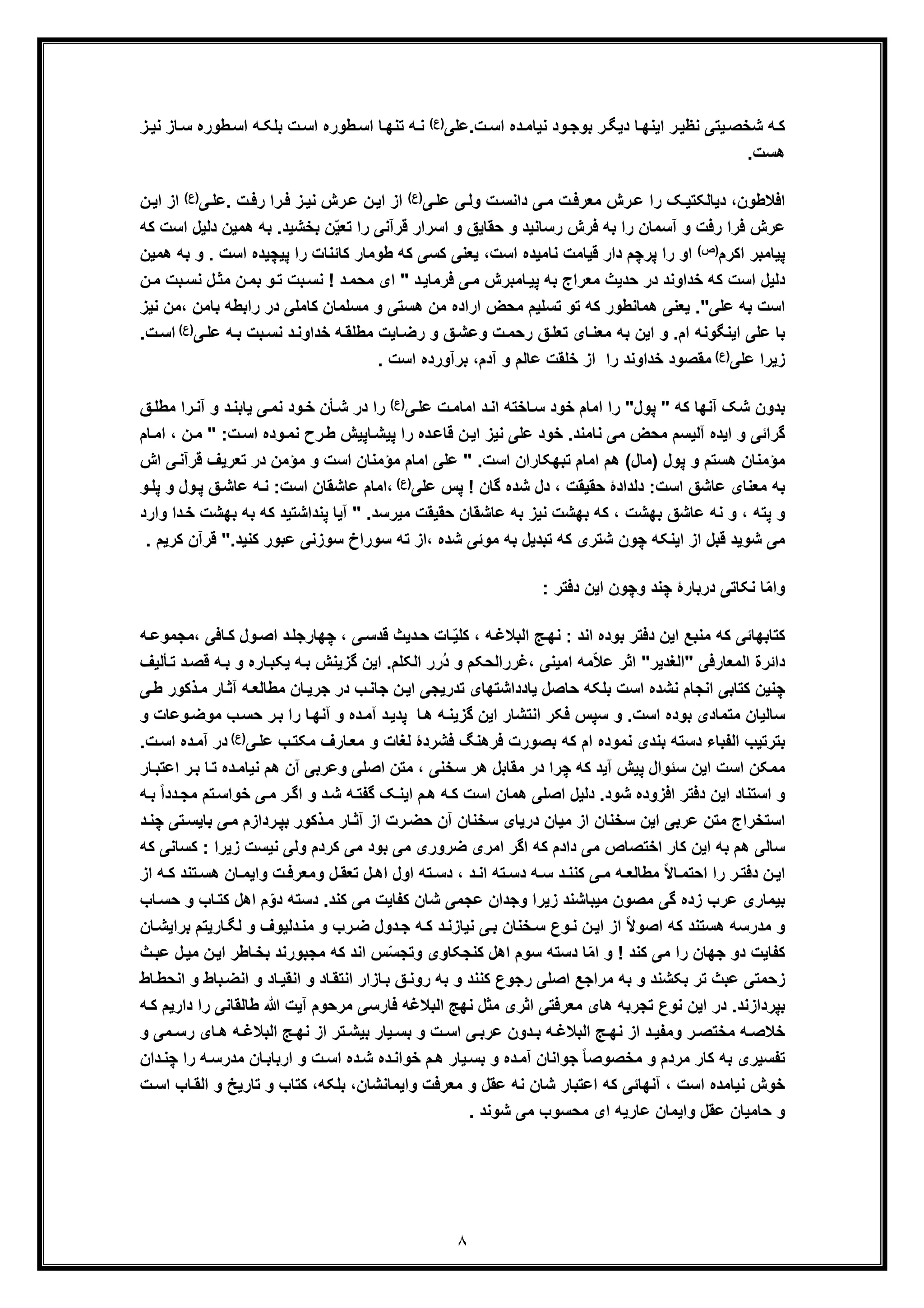 ٨
‫ت.ﻋﻠﯽ‬‫اﺳ‬ ‫ده‬‫ﻧﯾﺎﻣ‬ ‫ود‬‫ﺑوﺟ‬ ‫ر‬‫دﯾﮕ‬ ‫ﺎ‬‫اﯾﻧﮭ‬ ‫ر‬‫ﻧظﯾ‬ ‫ﯾﺗﯽ‬‫ﺷﺧﺻ‬ ‫ﮫ‬‫ﮐ‬(‫)ع‬‫ط‬‫اﺳ‬ ‫ﺎ‬‫ﺗﻧﮭ‬ ‫ﮫ‬‫ﻧ‬‫ﺎ‬‫ﺳ‬ ‫طوره‬‫اﺳ‬ ‫ﮫ‬‫ﺑﻠﮑ‬ ‫ت‬‫اﺳ‬ ‫وره‬‫ﻧﯾ‬ ‫ز‬‫ز‬
‫ھﺳت‬.
‫ﻋ‬ ‫ﯽ‬‫وﻟ‬ ‫ت‬‫داﻧﺳ‬ ‫ﯽ‬‫ﻣ‬ ‫ت‬‫ﻣﻌرﻓ‬ ‫رش‬‫ﻋ‬ ‫را‬ ‫ﮏ‬‫دﯾﺎﻟﮑﺗﯾ‬ ،‫اﻓﻼطون‬‫ﻠ‬‫ﯽ‬(‫)ع‬‫ﯽ‬‫.ﻋﻠ‬ ‫ت‬‫رﻓ‬ ‫را‬‫ﻓ‬ ‫ز‬‫ﻧﯾ‬ ‫رش‬‫ﻋ‬ ‫ن‬‫اﯾ‬ ‫از‬‫)ع‬(‫ن‬‫اﯾ‬ ‫از‬
.‫ﺑﺧﺷﯾد‬ ‫ن‬ّ‫ﯾ‬‫ﺗﻌ‬ ‫را‬ ‫ﻗرآﻧﯽ‬ ‫اﺳرار‬ ‫و‬ ‫ﺣﻘﺎﯾﻖ‬ ‫و‬ ‫رﺳﺎﻧﯾد‬ ‫ﻓرش‬ ‫ﺑﮫ‬ ‫را‬ ‫آﺳﻣﺎن‬ ‫و‬ ‫رﻓت‬ ‫ﻓرا‬ ‫ﻋرش‬‫ھﻣﯾن‬ ‫ﺑﮫ‬‫د‬‫اﺳت‬ ‫ﻟﯾل‬‫ﮐ‬‫ﮫ‬
‫اﮐرم‬ ‫ﭘﯾﺎﻣﺑر‬(‫)ص‬‫ﭘرﭼم‬ ‫را‬ ‫او‬‫اﺳت‬ ‫ﻧﺎﻣﯾده‬ ‫ﻗﯾﺎﻣت‬ ‫دار‬،‫طوﻣﺎر‬ ‫ﮐﮫ‬ ‫ﮐﺳﯽ‬ ‫ﯾﻌﻧﯽ‬‫ﭘﯾﭼﯾده‬ ‫را‬ ‫ﮐﺎﺋﻧﺎت‬‫ا‬‫ﺑﮫ‬ ‫و‬ . ‫ﺳت‬‫ھﻣﯾن‬
‫د‬‫ﻓرﻣﺎﯾ‬ ‫ﯽ‬‫ﻣ‬ ‫ﺎﻣﺑرش‬‫ﭘﯾ‬ ‫ﺑﮫ‬ ‫ﻣﻌراج‬ ‫ﺣدﯾث‬ ‫در‬ ‫ﺧداوﻧد‬ ‫ﮐﮫ‬ ‫اﺳت‬ ‫دﻟﯾل‬"‫ﺑ‬‫ﻧﺳ‬ ! ‫د‬‫ﻣﺣﻣ‬ ‫ای‬‫ل‬‫ﻣﺛ‬ ‫ن‬‫ﺑﻣ‬ ‫و‬‫ﺗ‬ ‫ت‬‫ﻧ‬‫ن‬‫ﻣ‬ ‫ﺑت‬‫ﺳ‬
‫ﻋﻠﯽ‬ ‫ﺑﮫ‬ ‫اﺳت‬"‫ﺑﺎ‬ ‫راﺑطﮫ‬ ‫در‬ ‫ﮐﺎﻣﻠﯽ‬ ‫ﻣﺳﻠﻣﺎن‬ ‫و‬ ‫ھﺳﺗﯽ‬ ‫ﻣن‬ ‫اراده‬ ‫ﻣﺣض‬ ‫ﺗﺳﻠﯾم‬ ‫ﺗو‬ ‫ﮐﮫ‬ ‫ھﻣﺎﻧطور‬ ‫ﯾﻌﻧﯽ‬ .‫ﻧ‬ ‫،ﻣن‬ ‫ﻣن‬‫ﯾز‬
‫اﯾﻧﮕوﻧﮫ‬ ‫ﻋﻠﯽ‬ ‫ﺑﺎ‬‫ﻖ‬‫ﺗﻌﻠ‬ ‫ﺎی‬‫ﻣﻌﻧ‬ ‫ﺑﮫ‬ ‫اﯾن‬ ‫و‬ .‫ام‬‫و‬ ‫ﻖ‬‫وﻋﺷ‬ ‫ت‬‫رﺣﻣ‬‫ﯽ‬‫ﻋﻠ‬ ‫ﮫ‬‫ﺑ‬ ‫ﺑت‬‫ﻧﺳ‬ ‫د‬‫ﺧداوﻧ‬ ‫ﮫ‬‫ﻣطﻠﻘ‬ ‫ﺎﯾت‬‫رﺿ‬)(‫ع‬‫ت‬‫اﺳ‬.
‫ﻋﻠﯽ‬ ‫زﯾرا‬(‫)ع‬‫ﺧداوﻧد‬ ‫ﻣﻘﺻود‬‫را‬‫آدم‬ ‫و‬ ‫ﻋﺎﻟم‬ ‫ﺧﻠﻘت‬ ‫از‬،‫ﺑرآورده‬. ‫اﺳت‬
‫ﮐﮫ‬ ‫آﻧﮭﺎ‬ ‫ﺷﮏ‬ ‫ﺑدون‬"‫ﭘول‬"‫را‬‫ﯽ‬‫ﻋﻠ‬ ‫ت‬‫اﻣﺎﻣ‬ ‫د‬‫اﻧ‬ ‫ﺎﺧﺗﮫ‬‫ﺳ‬ ‫ﺧود‬ ‫اﻣﺎم‬(‫)ع‬‫و‬ ‫د‬‫ﯾﺎﺑﻧ‬ ‫ﯽ‬‫ﻧﻣ‬ ‫ود‬‫ﺧ‬ ‫ﺄن‬‫ﺷ‬ ‫در‬ ‫را‬‫ﻖ‬‫ﻣطﻠ‬ ‫را‬‫آﻧ‬
‫ن‬‫اﯾ‬ ‫ﻧﯾز‬ ‫ﻋﻠﯽ‬ ‫ﺧود‬ .‫ﻧﺎﻣﻧد‬ ‫ﻣﯽ‬ ‫ﻣﺣض‬ ‫آﻟﯾﺳم‬ ‫اﯾده‬ ‫و‬ ‫ﮔراﺋﯽ‬‫ﻗﺎ‬‫ﻋ‬‫ت‬‫اﺳ‬ ‫وده‬‫ﻧﻣ‬ ‫رح‬‫ط‬ ‫ﺎﭘﯾش‬‫ﭘﯾﺷ‬ ‫را‬ ‫ده‬:"‫ﻣ‬‫ﺎم‬‫اﻣ‬ ، ‫ن‬
‫ھﺳﺗ‬ ‫ﻣؤﻣﻧﺎن‬‫م‬.‫اﺳت‬ ‫ﺗﺑﮭﮑﺎران‬ ‫اﻣﺎم‬ ‫ھم‬ (‫)ﻣﺎل‬ ‫ﭘول‬ ‫و‬"‫ﺗ‬ ‫در‬ ‫ﻣؤﻣن‬ ‫و‬ ‫اﺳت‬ ‫ﻣؤﻣﻧﺎن‬ ‫اﻣﺎم‬ ‫ﻋﻠﯽ‬‫ﻌرﯾف‬‫ا‬ ‫ﯽ‬‫ﻗرآﻧ‬‫ش‬
‫اﺳت‬ ‫ﻋﺎﺷﻖ‬ ‫ﻣﻌﻧﺎی‬ ‫ﺑﮫ‬‫ﻋﻠﯽ‬ ‫ﭘس‬ ! ‫ﮔﺎن‬ ‫ﺷده‬ ‫دل‬ ، ‫ﺣﻘﯾﻘت‬ ‫دﻟدادۀ‬ :(‫)ع‬‫ﻖ‬‫ﻋﺎﺷ‬ ‫ﮫ‬‫ﻧ‬ :‫اﺳت‬ ‫ﻋﺎﺷﻘﺎن‬ ‫،اﻣﺎم‬‫ﭘ‬‫و‬‫ﭘﻠ‬ ‫و‬ ‫ول‬
، ‫ﺑﮭﺷت‬ ‫ﻋﺎﺷﻖ‬ ‫ﻧﮫ‬ ‫و‬ ، ‫ﭘﺗﮫ‬ ‫و‬.‫ﻣﯾرﺳد‬ ‫ﺣﻘﯾﻘت‬ ‫ﻋﺎﺷﻘﺎن‬ ‫ﺑﮫ‬ ‫ﻧﯾز‬ ‫ﺑﮭﺷت‬ ‫ﮐﮫ‬"‫ﺑ‬ ‫ﺑﮫ‬ ‫ﮐﮫ‬ ‫ﭘﻧداﺷﺗﯾد‬ ‫آﯾﺎ‬‫و‬ ‫دا‬‫ﺧ‬ ‫ﮭﺷت‬‫ا‬‫رد‬
.‫ﮐﻧﯾد‬ ‫ﻋﺑور‬ ‫ﺳوزﻧﯽ‬ ‫ﺳوراخ‬ ‫ﺗﮫ‬ ‫،از‬ ‫ﺷده‬ ‫ﻣوﺋﯽ‬ ‫ﺑﮫ‬ ‫ﺗﺑدﯾل‬ ‫ﮐﮫ‬ ‫ﺷﺗری‬ ‫ﭼون‬ ‫اﯾﻧﮑﮫ‬ ‫از‬ ‫ﻗﺑل‬ ‫ﺷوﯾد‬ ‫ﻣﯽ‬"‫ﻗ‬‫ﮐرﯾ‬ ‫رآن‬. ‫م‬
: ‫دﻓﺗر‬ ‫اﯾن‬ ‫وﭼون‬ ‫ﭼﻧد‬ ‫درﺑﺎرۀ‬ ‫ﻧﮑﺎﺗﯽ‬ ‫ﺎ‬ّ‫ﻣ‬‫وا‬
، ‫ﮫ‬‫اﻟﺑﻼﻏ‬ ‫ﺞ‬‫ﻧﮭ‬ : ‫اﻧد‬ ‫ﺑوده‬ ‫دﻓﺗر‬ ‫اﯾن‬ ‫ﻣﻧﺑﻊ‬ ‫ﮐﮫ‬ ‫ﮐﺗﺎﺑﮭﺎﺋﯽ‬‫ول‬‫اﺻ‬ ‫د‬‫ﭼﮭﺎرﺟﻠ‬ ، ‫ﯽ‬‫ﻗدﺳ‬ ‫دﯾث‬‫ﺣ‬ ‫ﺎت‬ّ‫ﯾ‬‫ﮐﻠ‬‫،ﻣﺟ‬ ‫ﺎﻓﯽ‬‫ﮐ‬‫ﮫ‬‫ﻣوﻋ‬
‫اﻟﻣﻌﺎرﻓﯽ‬ ‫داﺋرة‬"‫اﻟﻐدﯾر‬"ُ‫د‬ ‫و‬ ‫،ﻏرراﻟﺣﮑم‬ ‫اﻣﯾﻧﯽ‬ ‫ﻣﮫ‬ّ‫ﻼ‬‫ﻋ‬ ‫اﺛر‬‫اﻟﮑ‬ ‫رر‬‫ﻠ‬‫ﺎ‬‫ﯾﮑﺑ‬ ‫ﮫ‬‫ﺑ‬ ‫ﮔزﯾﻧش‬ ‫اﯾن‬ .‫م‬‫ﻗ‬ ‫ﮫ‬‫ﺑ‬ ‫و‬ ‫ره‬‫ﺄﻟﯾف‬‫ﺗ‬ ‫د‬‫ﺻ‬
‫اﺳت‬ ‫ﻧﺷده‬ ‫اﻧﺟﺎم‬ ‫ﮐﺗﺎﺑﯽ‬ ‫ﭼﻧﯾن‬‫ﺗدرﯾﺟﯽ‬ ‫ﯾﺎدداﺷﺗﮭﺎی‬ ‫ﺣﺎﺻل‬ ‫ﺑﻠﮑﮫ‬‫ﻣ‬ ‫ﺎن‬‫ﺟرﯾ‬ ‫در‬ ‫ب‬‫ﺟﺎﻧ‬ ‫ن‬‫اﯾ‬‫ﮫ‬‫طﺎﻟﻌ‬‫ﺎر‬‫آﺛ‬‫ط‬ ‫ذﮐور‬‫ﻣ‬‫ﯽ‬
‫ﺑوده‬ ‫ﻣﺗﻣﺎدی‬ ‫ﺳﺎﻟﯾﺎن‬‫ﺎ‬‫ھ‬ ‫ﮫ‬‫ﮔزﯾﻧ‬ ‫اﯾن‬ ‫اﻧﺗﺷﺎر‬ ‫ﻓﮑر‬ ‫ﺳﭘس‬ ‫و‬ .‫اﺳت‬‫ب‬‫ﺣﺳ‬ ‫ر‬‫ﺑ‬ ‫را‬ ‫ﺎ‬‫آﻧﮭ‬ ‫و‬ ‫ده‬‫آﻣ‬ ‫د‬‫ﭘدﯾ‬‫ﻣ‬‫و‬ ‫وﻋﺎت‬‫وﺿ‬
‫ﯽ‬‫ﻋﻠ‬ ‫ب‬‫ﻣﮑﺗ‬ ‫ﺎرف‬‫ﻣﻌ‬ ‫و‬ ‫ﻟﻐﺎت‬ ‫ﻓﺷردۀ‬ ‫ﻓرھﻧﮓ‬ ‫ﺑﺻورت‬ ‫ﮐﮫ‬ ‫ام‬ ‫ﻧﻣوده‬ ‫ﺑﻧدی‬ ‫دﺳﺗﮫ‬ ‫اﻟﻔﺑﺎء‬ ‫ﺑﺗرﺗﯾب‬(‫)ع‬‫آﻣ‬ ‫در‬.‫ت‬‫اﺳ‬ ‫ده‬
‫ﺳﺧﻧﯽ‬ ‫ھر‬ ‫ﻣﻘﺎﺑل‬ ‫در‬ ‫ﭼرا‬ ‫ﮐﮫ‬ ‫آﯾد‬ ‫ﭘﯾش‬ ‫ﺳﺋوال‬ ‫اﯾن‬ ‫اﺳت‬ ‫ﻣﻣﮑن‬،‫ﺗ‬ ‫ده‬‫ﻧﯾﺎﻣ‬ ‫ھم‬ ‫آن‬ ‫وﻋرﺑﯽ‬ ‫اﺻﻠﯽ‬ ‫ﻣﺗن‬‫اﻋﺗ‬ ‫ر‬‫ﺑ‬ ‫ﺎ‬‫ﺑ‬‫ﺎر‬
‫ﺗ‬‫ﺧواﺳ‬ ‫ﯽ‬‫ﻣ‬ ‫ر‬‫اﮔ‬ ‫و‬ ‫د‬‫ﺷ‬ ‫ﮫ‬‫ﮔﻔﺗ‬ ‫ﮏ‬‫اﯾﻧ‬ ‫م‬‫ھ‬ ‫ﮫ‬‫ﮐ‬ ‫اﺳت‬ ‫ھﻣﺎن‬ ‫اﺻﻠﯽ‬ ‫دﻟﯾل‬ .‫ﺷود‬ ‫اﻓزوده‬ ‫دﻓﺗر‬ ‫اﯾن‬ ‫اﺳﺗﻧﺎد‬ ‫و‬ً‫ا‬‫دد‬‫ﻣﺟ‬ ‫م‬‫ﮫ‬‫ﺑ‬
‫ﺑﺎ‬ ‫ﯽ‬‫ﻣ‬ ‫ردازم‬‫ﺑﭘ‬ ‫ذﮐور‬‫ﻣ‬ ‫ﺎر‬‫آﺛ‬ ‫از‬ ‫رت‬‫ﺣﺿ‬ ‫آن‬ ‫ﺳﺧﻧﺎن‬ ‫درﯾﺎی‬ ‫ﻣﯾﺎن‬ ‫از‬ ‫ﺳﺧﻧﺎن‬ ‫اﯾن‬ ‫ﻋرﺑﯽ‬ ‫ﻣﺗن‬ ‫اﺳﺗﺧراج‬‫ﯾ‬‫ﺳ‬‫د‬‫ﭼﻧ‬ ‫ﺗﯽ‬
‫ﮐردم‬ ‫ﻣﯽ‬ ‫ﺑود‬ ‫ﻣﯽ‬ ‫ﺿروری‬ ‫اﻣری‬ ‫اﮔر‬ ‫ﮐﮫ‬ ‫دادم‬ ‫ﻣﯽ‬ ‫اﺧﺗﺻﺎص‬ ‫ﮐﺎر‬ ‫اﯾن‬ ‫ﺑﮫ‬ ‫ھم‬ ‫ﺳﺎﻟﯽ‬‫ﻧﯾﺳت‬ ‫وﻟﯽ‬: ‫زﯾرا‬‫ﮐ‬‫ﮐﮫ‬ ‫ﺳﺎﻧﯽ‬
ً‫ﻻ‬‫ﺎ‬‫اﺣﺗﻣ‬ ‫را‬ ‫ر‬ ‫دﻓﺗ‬ ‫ن‬‫اﯾ‬‫ﺎن‬ ‫واﯾﻣ‬ ‫ت‬‫وﻣﻌرﻓ‬ ‫ل‬ ‫ﺗﻌﻘ‬ ‫ل‬‫اھ‬ ‫اول‬ ‫ﺗﮫ‬ ‫دﺳ‬ ، ‫د‬‫اﻧ‬ ‫ﺗﮫ‬ ‫دﺳ‬ ‫ﮫ‬ ‫ﺳ‬ ‫د‬ ‫ﮐﻧﻧ‬ ‫ﯽ‬‫ﻣ‬ ‫ﮫ‬ ‫ﻣطﺎﻟﻌ‬‫ھ‬‫ﮫ‬ ‫ﮐ‬ ‫ﺗﻧد‬‫ﺳ‬‫ا‬‫ز‬
‫ﺑ‬‫ﻣﯾ‬ ‫ﻣﺻون‬ ‫ﮔﯽ‬ ‫زده‬ ‫ﻋرب‬ ‫ﯾﻣﺎری‬‫ﺑﺎﺷﻧد‬‫ﺎ‬‫ﮐﺗ‬ ‫اھل‬ ‫م‬ّ‫دو‬ ‫دﺳﺗﮫ‬ .‫ﮐﻧد‬ ‫ﻣﯽ‬ ‫ﮐﻔﺎﯾت‬ ‫ﺷﺎن‬ ‫ﻋﺟﻣﯽ‬ ‫وﺟدان‬ ‫زﯾرا‬‫ﺎب‬‫ﺣﺳ‬ ‫و‬ ‫ب‬
‫ﻧﯾ‬ ‫ﯽ‬‫ﺑ‬ ‫ﺧﻧﺎن‬‫ﺳ‬ ‫وع‬‫ﻧ‬ ‫ن‬‫اﯾ‬ ‫از‬ ً‫ﻻ‬‫اﺻو‬ ‫ﮐﮫ‬ ‫ھﺳﺗﻧد‬ ‫ﻣدرﺳﮫ‬ ‫و‬‫ﻟ‬ ‫و‬ ‫دﻟﯾوف‬‫ﻣﻧ‬ ‫و‬ ‫رب‬‫ﺿ‬ ‫دول‬‫ﺟ‬ ‫ﮫ‬‫ﮐ‬ ‫د‬‫ﺎزﻧ‬‫ﮕ‬‫ﺎرﯾﺗم‬‫ﺑ‬‫ﺎن‬‫راﯾﺷ‬
‫و‬ ! ‫ﮐﻧد‬ ‫ﻣﯽ‬ ‫را‬ ‫ﺟﮭﺎن‬ ‫دو‬ ‫ﮐﻔﺎﯾت‬‫س‬ّ‫ﺳ‬‫وﺗﺟ‬ ‫ﮐﻧﺟﮑﺎوی‬ ‫اھل‬ ‫ﺳوم‬ ‫دﺳﺗﮫ‬ ‫ﺎ‬ّ‫ﻣ‬‫ا‬‫ﺎطر‬‫ﺑﺧ‬ ‫ﻣﺟﺑورﻧد‬ ‫ﮐﮫ‬ ‫اﻧد‬‫ا‬‫ﻋ‬ ‫ل‬‫ﻣﯾ‬ ‫ن‬‫ﯾ‬‫ث‬‫ﺑ‬
‫اﻧﺿ‬ ‫و‬ ‫ﺎد‬‫اﻧﻘﯾ‬ ‫و‬ ‫ﺎد‬‫اﻧﺗﻘ‬ ‫ﺎزار‬‫ﺑ‬ ‫ﻖ‬‫روﻧ‬ ‫ﺑﮫ‬ ‫و‬ ‫ﮐﻧﻧد‬ ‫رﺟوع‬ ‫اﺻﻠﯽ‬ ‫ﻣراﺟﻊ‬ ‫ﺑﮫ‬ ‫و‬ ‫ﺑﮑﺷﻧد‬ ‫ﺗر‬ ‫ﻋﺑث‬ ‫زﺣﻣﺗﯽ‬‫اﻧ‬ ‫و‬ ‫ﺑﺎط‬‫ﺎط‬‫ﺣط‬
‫ﺗ‬ ‫ﻧوع‬ ‫اﯾن‬ ‫در‬ .‫ﺑﭘردازﻧد‬‫ﷲ‬ ‫آﯾت‬ ‫ﻣرﺣوم‬ ‫ﻓﺎرﺳﯽ‬ ‫اﻟﺑﻼﻏﮫ‬ ‫ﻧﮭﺞ‬ ‫ﻣﺛل‬ ‫اﺛری‬ ‫ﻣﻌرﻓﺗﯽ‬ ‫ھﺎی‬ ‫ﺟرﺑﮫ‬‫طﺎﻟ‬‫ر‬ ‫ﻘﺎﻧﯽ‬‫ا‬‫ﮫ‬‫ﮐ‬ ‫دارﯾم‬
‫رﺳ‬ ‫ﺎی‬ ‫ھ‬ ‫ﮫ‬ ‫اﻟﺑﻼﻏ‬ ‫ﺞ‬ ‫ﻧﮭ‬ ‫از‬ ‫ﺗر‬ ‫ﺑﯾﺷ‬ ‫ﯾﺎر‬ ‫ﺑﺳ‬ ‫و‬ ‫ت‬ ‫اﺳ‬ ‫ﯽ‬ ‫ﻋرﺑ‬ ‫دون‬ ‫ﺑ‬ ‫ﮫ‬ ‫اﻟﺑﻼﻏ‬ ‫ﺞ‬ ‫ﻧﮭ‬ ‫از‬ ‫د‬ ‫وﻣﻔﯾ‬ ‫ر‬ ‫ﻣﺧﺗﺻ‬ ‫ﮫ‬ ‫ﺧﻼﺻ‬‫و‬ ‫ﻣﯽ‬
‫ﮫ‬‫ﻣدرﺳ‬ ‫ﺎن‬‫ارﺑﺎﺑ‬ ‫و‬ ‫ت‬‫اﺳ‬ ‫ده‬‫ﺷ‬ ‫ده‬‫ﺧواﻧ‬ ‫م‬‫ھ‬ ‫ﯾﺎر‬‫ﺑﺳ‬ ‫و‬ ‫ده‬‫آﻣ‬ ‫ﺟواﻧﺎن‬ ً‫ﺎ‬‫ﻣﺧﺻوﺻ‬ ‫و‬ ‫ﻣردم‬ ‫ﮐﺎر‬ ‫ﺑﮫ‬ ‫ﺗﻔﺳﯾری‬‫دا‬‫ﭼﻧ‬ ‫را‬‫ن‬
‫اﻋﺗﺑ‬ ‫ﮐﮫ‬ ‫آﻧﮭﺎﺋﯽ‬ ، ‫اﺳت‬ ‫ﻧﯾﺎﻣده‬ ‫ﺧوش‬‫واﯾﻣﺎﻧﺷﺎن‬ ‫ﻣﻌرﻓت‬ ‫و‬ ‫ﻋﻘل‬ ‫ﻧﮫ‬ ‫ﺷﺎن‬ ‫ﺎر‬،‫ﺑﻠﮑﮫ‬،‫و‬ ‫ﮐﺗﺎب‬‫ﺗﺎ‬‫ر‬‫ﯾﺦ‬‫و‬‫اﺳ‬ ‫ﺎب‬‫اﻟﻘ‬‫ت‬
. ‫ﺷوﻧد‬ ‫ﻣﯽ‬ ‫ﻣﺣﺳوب‬ ‫ای‬ ‫ﻋﺎرﯾﮫ‬ ‫واﯾﻣﺎن‬ ‫ﻋﻘل‬ ‫ﺣﺎﻣﯾﺎن‬ ‫و‬
 
