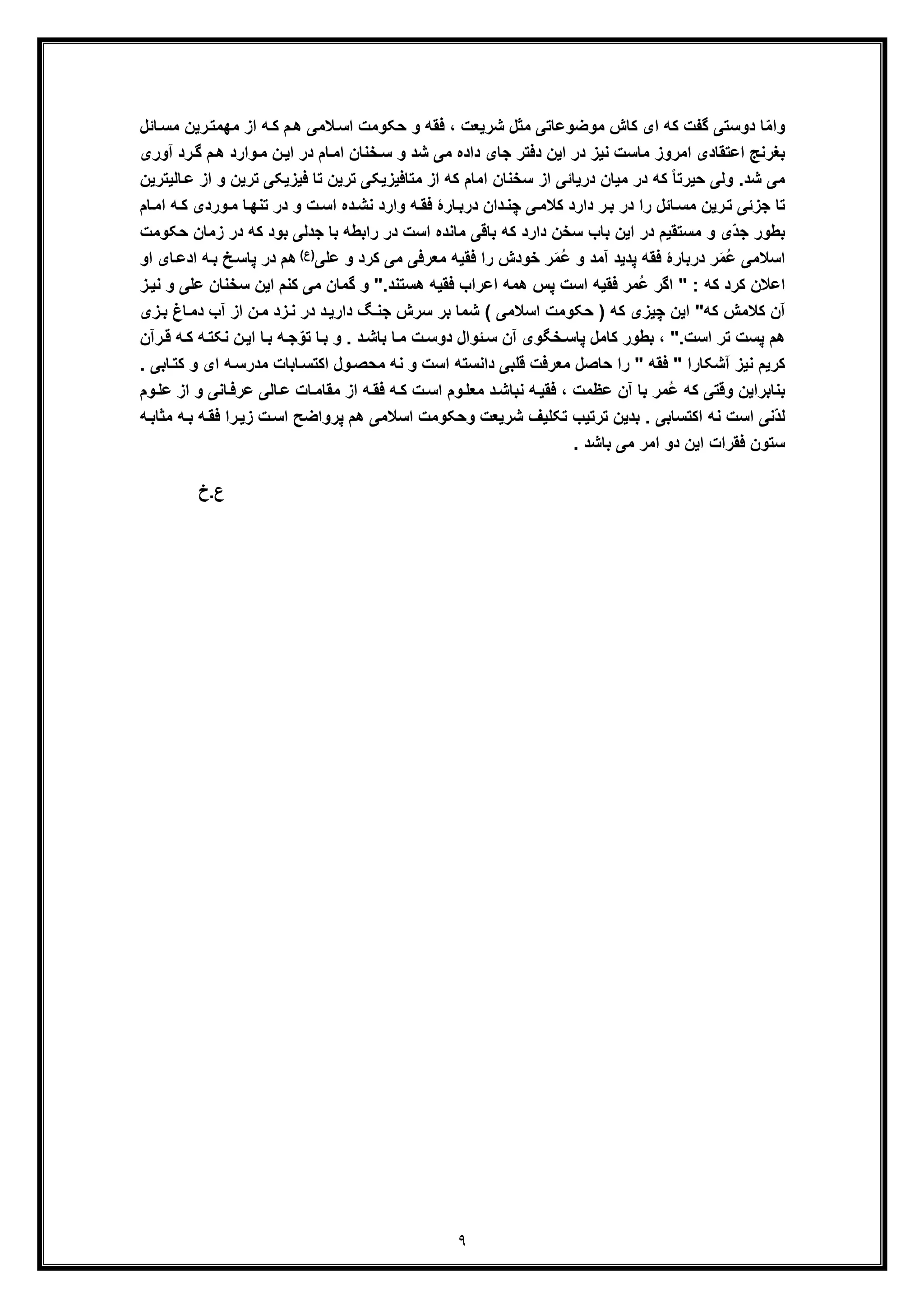 ٩
ّ‫ﻣ‬‫وا‬‫ﻣﮭﻣﺗ‬ ‫از‬ ‫ﮫ‬‫ﮐ‬ ‫م‬‫ھ‬ ‫ﻼﻣﯽ‬‫اﺳ‬ ‫ﺣﮑوﻣت‬ ‫و‬ ‫ﻓﻘﮫ‬ ، ‫ﺷرﯾﻌت‬ ‫ﻣﺛل‬ ‫ﻣوﺿوﻋﺎﺗﯽ‬ ‫ﮐﺎش‬ ‫ای‬ ‫ﮐﮫ‬ ‫ﮔﻔت‬ ‫دوﺳﺗﯽ‬ ‫ﺎ‬‫ر‬‫ﯾن‬‫ﻣ‬‫ﺎﺋل‬‫ﺳ‬
‫ﻣﺎﺳت‬ ‫اﻣروز‬ ‫اﻋﺗﻘﺎدی‬ ‫ﺑﻐرﻧﺞ‬‫ﻧﯾز‬‫ﺷ‬ ‫ﻣﯽ‬ ‫داده‬ ‫ﺟﺎی‬ ‫دﻓﺗر‬ ‫اﯾن‬ ‫در‬‫د‬‫وارد‬‫ﻣ‬ ‫ن‬‫اﯾ‬ ‫در‬ ‫ﺎم‬‫اﻣ‬ ‫ﺧﻧﺎن‬‫ﺳ‬ ‫و‬‫ھ‬‫م‬‫آوری‬ ‫رد‬‫ﮔ‬
‫ا‬ ‫ﺳﺧﻧﺎن‬ ‫از‬ ‫درﯾﺎﺋﯽ‬ ‫ﻣﯾﺎن‬ ‫در‬ ‫ﮐﮫ‬ ً‫ﺎ‬‫ﺣﯾرﺗ‬ ‫وﻟﯽ‬ .‫ﺷد‬ ‫ﻣﯽ‬‫ﻣ‬‫ﺗ‬ ‫ﻓﯾزﯾﮑﯽ‬ ‫ﺗﺎ‬ ‫ﺗرﯾن‬ ‫ﻣﺗﺎﻓﯾزﯾﮑﯽ‬ ‫از‬ ‫ﮐﮫ‬ ‫ﺎم‬‫از‬ ‫و‬ ‫رﯾن‬‫ﺎﻟﯾﺗرﯾن‬‫ﻋ‬
‫و‬‫ﻣ‬ ‫ﺎ‬‫ﺗﻧﮭ‬ ‫در‬ ‫و‬ ‫ت‬‫اﺳ‬ ‫ده‬‫ﻧﺷ‬ ‫وارد‬ ‫ﮫ‬‫ﻓﻘ‬ ‫ﺎرۀ‬‫درﺑ‬ ‫دان‬‫ﭼﻧ‬ ‫ﯽ‬‫ﮐﻼﻣ‬ ‫دارد‬ ‫ر‬‫ﺑ‬ ‫در‬ ‫را‬ ‫ﺎﺋل‬‫ﻣﺳ‬ ‫رﯾن‬‫ﺗ‬ ‫ﺟزﺋﯽ‬ ‫ﺗﺎ‬‫ﮐ‬ ‫ردی‬‫ا‬ ‫ﮫ‬‫ﺎم‬‫ﻣ‬
‫د‬ ‫ﮐﮫ‬ ‫ﺑود‬ ‫ﺟدﻟﯽ‬ ‫ﺑﺎ‬ ‫راﺑطﮫ‬ ‫در‬ ‫اﺳت‬ ‫ﻣﺎﻧده‬ ‫ﺑﺎﻗﯽ‬ ‫ﮐﮫ‬ ‫دارد‬ ‫ﺳﺧن‬ ‫ﺑﺎب‬ ‫اﯾن‬ ‫در‬ ‫ﻣﺳﺗﻘﯾم‬ ‫و‬ ‫ّی‬‫د‬‫ﺟ‬ ‫ﺑطور‬‫ﺣ‬ ‫زﻣﺎن‬ ‫ر‬‫ﮑوﻣت‬
َ‫ﻣ‬ُ‫ﻋ‬ ‫اﺳﻼﻣﯽ‬ُ‫ﻋ‬ ‫و‬ ‫آﻣد‬ ‫ﭘدﯾد‬ ‫ﻓﻘﮫ‬ ‫درﺑﺎرۀ‬ ‫ر‬َ‫ﻣ‬‫ر‬‫و‬ ‫ﮐرد‬ ‫ﻣﯽ‬ ‫ﻣﻌرﻓﯽ‬ ‫ﻓﻘﯾﮫ‬ ‫را‬ ‫ﺧودش‬‫ﻋﻠﯽ‬(‫)ع‬‫ﭘﺎ‬ ‫در‬ ‫ھم‬‫ادﻋ‬ ‫ﮫ‬‫ﺑ‬ ‫ﺦ‬‫ﺳ‬‫او‬ ‫ﺎی‬
: ‫ﮐﮫ‬ ‫ﮐرد‬ ‫اﻋﻼن‬"‫ھﺳ‬ ‫ﻓﻘﯾﮫ‬ ‫اﻋراب‬ ‫ھﻣﮫ‬ ‫ﭘس‬ ‫اﺳت‬ ‫ﻓﻘﯾﮫ‬ ‫ُﻣر‬‫ﻋ‬ ‫اﮔر‬.‫ﺗﻧد‬"‫ﮐﻧم‬ ‫ﻣﯽ‬ ‫ﮔﻣﺎن‬ ‫و‬‫ﺳﺧﻧﺎ‬ ‫اﯾن‬‫ﻧ‬ ‫و‬ ‫ﻋﻠﯽ‬ ‫ن‬‫ز‬‫ﯾ‬
‫ﮐﮫ‬ ‫ﮐﻼﻣش‬ ‫آن‬"‫ﭼ‬ ‫اﯾن‬‫ﯾ‬‫ﺎ‬‫دﻣ‬ ‫آب‬ ‫از‬ ‫ن‬‫ﻣ‬ ‫زد‬‫ﻧ‬ ‫در‬ ‫د‬‫دارﯾ‬ ‫ﮓ‬‫ﺟﻧ‬ ‫ﺳرش‬ ‫ﺑر‬ ‫ﺷﻣﺎ‬ ( ‫اﺳﻼﻣﯽ‬ ‫ﺣﮑوﻣت‬ ) ‫ﮐﮫ‬ ‫زی‬‫زی‬‫ﺑ‬ ‫غ‬
.‫اﺳت‬ ‫ﺗر‬ ‫ﭘﺳت‬ ‫ھم‬"‫ﮫ‬‫ﻧﮑﺗ‬ ‫ن‬‫اﯾ‬ ‫ﺎ‬‫ﺑ‬ ‫ﮫ‬‫ﺟ‬ّ‫ﺗو‬ ‫ﺎ‬‫ﺑ‬ ‫و‬ . ‫د‬‫ﺑﺎﺷ‬ ‫ﺎ‬‫ﻣ‬ ‫ت‬‫دوﺳ‬ ‫ﺋوال‬‫ﺳ‬ ‫آن‬ ‫ﺧﮕوی‬‫ﭘﺎﺳ‬ ‫ﮐﺎﻣل‬ ‫ﺑطور‬ ،‫رآن‬‫ﻗ‬ ‫ﮫ‬‫ﮐ‬
‫آﺷﮑﺎرا‬ ‫ﻧﯾز‬ ‫ﮐرﯾم‬"‫ﻓﻘﮫ‬"‫ﻣﻌرﻓت‬ ‫ﺣﺎﺻل‬ ‫را‬‫ای‬ ‫ﮫ‬‫ﻣدرﺳ‬ ‫ﺎﺑﺎت‬‫اﮐﺗﺳ‬ ‫ول‬‫ﻣﺣﺻ‬ ‫ﻧﮫ‬ ‫و‬ ‫اﺳت‬ ‫داﻧﺳﺗﮫ‬ ‫ﻗﻠﺑﯽ‬. ‫ﺎﺑﯽ‬‫ﮐﺗ‬ ‫و‬
‫ﺎ‬‫ﻋرﻓ‬ ‫ﺎﻟﯽ‬‫ﻋ‬ ‫ﺎت‬‫ﻣﻘﺎﻣ‬ ‫از‬ ‫ﮫ‬‫ﻓﻘ‬ ‫ﮫ‬‫ﮐ‬ ‫ت‬‫اﺳ‬ ‫وم‬‫ﻣﻌﻠ‬ ‫د‬‫ﻧﺑﺎﺷ‬ ‫ﮫ‬‫ﻓﻘﯾ‬ ، ‫ﻋظﻣت‬ ‫آن‬ ‫ﺑﺎ‬ ‫ُﻣر‬‫ﻋ‬ ‫ﮐﮫ‬ ‫وﻗﺗﯽ‬ ‫ﺑﻧﺎﺑراﯾن‬‫از‬ ‫و‬ ‫ﻧﯽ‬‫ﻋ‬‫وم‬‫ﻠ‬
‫ﮫ‬‫ﻓﻘ‬ ‫را‬‫زﯾ‬ ‫ت‬‫اﺳ‬ ‫ﭘرواﺿﺢ‬ ‫ھم‬ ‫اﺳﻼﻣﯽ‬ ‫وﺣﮑوﻣت‬ ‫ﺷرﯾﻌت‬ ‫ﺗﮑﻠﯾف‬ ‫ﺗرﺗﯾب‬ ‫ﺑدﯾن‬ . ‫اﮐﺗﺳﺎﺑﯽ‬ ‫ﻧﮫ‬ ‫اﺳت‬ ‫ّﻧﯽ‬‫د‬‫ﻟ‬‫ﻣﺛﺎﺑ‬ ‫ﮫ‬‫ﺑ‬‫ﮫ‬
‫ﻓﻘرا‬ ‫ﺳﺗون‬‫ت‬‫اﯾ‬. ‫ﺑﺎﺷد‬ ‫ﻣﯽ‬ ‫اﻣر‬ ‫دو‬ ‫ن‬
‫ع‬‫.خ‬
 