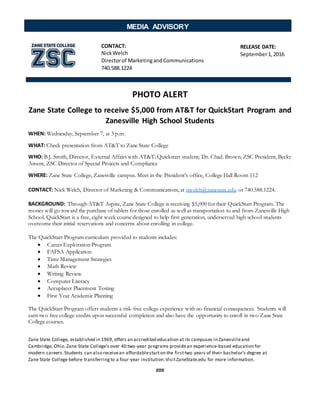 PHOTO ALERT
Zane State College to receive $5,000 from AT&T for QuickStart Program and
Zanesville High School Students
WHEN: Wednesday, September 7, at 3 p.m.
WHAT: Check presentation from AT&T to Zane State College
WHO: B.J. Smith, Director, External Affairs with AT&T; Quickstart student; Dr. Chad. Brown, ZSC President; Becky
Ament, ZSC Director of Special Projects and Compliance
WHERE: Zane State College, Zanesville campus. Meet in the President’s office, College Hall Room 112
CONTACT: Nick Welch, Director of Marketing & Communications, at nwelch@zanestate.edu or 740.588.1224.
BACKGROUND: Through AT&T Aspire, Zane State College is receiving $5,000 for their QuickStart Program. The
money will go toward the purchase of tablets for those enrolled as well as transportation to and from Zanesville High
School. QuickStart is a free, eight week course designed to help first generation, underserved high school students
overcome their initial reservations and concerns about enrolling in college.
The QuickStart Program curriculum provided to students includes:
 Career Exploration Program
 FAFSA Application
 Time Management Strategies
 Math Review
 Writing Review
 Computer Literacy
 Accuplacer Placement Testing
 First Year Academic Planning
The QuickStart Program offers students a risk-free college experience with no financial consequences. Students will
earn two free college credits upon successful completion and also have the opportunity to enroll in two Zane State
College courses.
Zane State College, established in 1969,offers an accredited education at its campuses in Zanesvilleand
Cambridge, Ohio.Zane State College’s over 40 two-year programs providean experience-based education for
modern careers.Students can also receivean affordablestarton the firsttwo years of their bachelor’s degree at
Zane State College before transferringto a four-year institution.VisitZaneState.edu for more information.
###
MEDIA ADVISORY
RELEASE DATE:
September1,2016
CONTACT:
NickWelch
Directorof MarketingandCommunications
740.588.1224
 