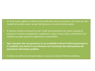 • Se la PA vuole cogliere la sfida lanciata dalla data driven economy, così come per altri
modelli di business dove i propri dati giocano un ruolo di primo piano,
• Si devono trovare strumenti (a tutti i livelli amministrativi) che siano in grado di
mettere in comune competenze, coordinarsi, creare massa critica, confrontarsi con
standard europei, garantire legittimità e sostenibilità.
• Ogni soluzione che non garantisca la sua scalabilità ai diversi livelli di governance e
in modalità cross border è una soluzione non funzionale alla valorizzazione del
patrimonio informativo pubblico
• il valore sta nell’uscire dal particolare e trovare la chiave di lettura condivisa.
 