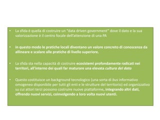 • La sfida è quella di costruire un “data driven government” dove il dato e la sua
valorizzazione è il centro focale dell’attenzione di una PA
• in questo modo le pratiche locali diventano un valore concreto di conoscenza da
allineare e scalare alle pratiche di livello superiore.
• La sfida sta nella capacità di costruire ecosistemi profondamente radicati nei
territori, all'interno dei quali far maturare una elevata cultura del dato
• Questo costituisce un background tecnologico (una sorta di bus informativo
omogeneo disponibile per tutti gli enti e le strutture del territorio) ed organizzativo
su cui attori terzi possono costruire nuove piattaforme, integrando altri dati,
offrendo nuovi servizi, coinvolgendo a loro volta nuovi utenti.
 