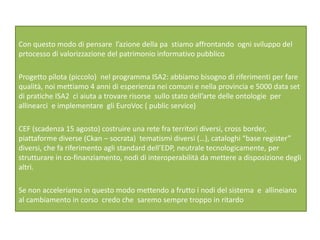 Con questo modo di pensare l’azione della pa stiamo affrontando ogni sviluppo del
prtocesso di valorizzazione del patrimonio informativo pubblico
Progetto pilota (piccolo) nel programma ISA2: abbiamo bisogno di riferimenti per fare
qualità, noi mettiamo 4 anni di esperienza nei comuni e nella provincia e 5000 data set
di pratiche ISA2 ci aiuta a trovare risorse sullo stato dell’arte delle ontologie per
allinearci e implementare gli EuroVoc ( public service)
CEF (scadenza 15 agosto) costruire una rete fra territori diversi, cross border,
piattaforme diverse (Ckan – socrata) tematismi diversi (…), cataloghi “base register”
diversi, che fa riferimento agli standard dell’EDP, neutrale tecnologicamente, per
strutturare in co-finanziamento, nodi di interoperabilità da mettere a disposizione degli
altri.
Se non acceleriamo in questo modo mettendo a frutto i nodi del sistema e allineiano
al cambiamento in corso credo che saremo sempre troppo in ritardo
 