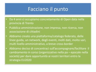 Facciano il punto
• Da 4 anni ci occupiamo concretamente di Open data nella
provincia di Trento
• Pubblica amministrazione, non impresa, non ricerca, non
associazione di cittadini
• Abbiamo creato una piattaforma/catalogo federato, delle
linee guida, un network, degli eventi, molti dati, molto vari,
multi livello amministrativo, a breve cross-border
• Abbiamo deciso di concentraci sull’accompagnare/facilitare il
cambiamento in corso (organizzativo nella pa – epocale nella
società) per dare opportunità ai nostri territori entro la
strategia EU2020
 