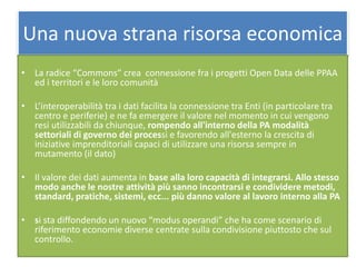 Una nuova strana risorsa economica
• La radice “Commons” crea connessione fra i progetti Open Data delle PPAA
ed i territori e le loro comunità
• L’interoperabilità tra i dati facilita la connessione tra Enti (in particolare tra
centro e periferie) e ne fa emergere il valore nel momento in cui vengono
resi utilizzabili da chiunque, rompendo all'interno della PA modalità
settoriali di governo dei processi e favorendo all'esterno la crescita di
iniziative imprenditoriali capaci di utilizzare una risorsa sempre in
mutamento (il dato)
• Il valore dei dati aumenta in base alla loro capacità di integrarsi. Allo stesso
modo anche le nostre attività più sanno incontrarsi e condividere metodi,
standard, pratiche, sistemi, ecc... più danno valore al lavoro interno alla PA
• si sta diffondendo un nuovo “modus operandi” che ha come scenario di
riferimento economie diverse centrate sulla condivisione piuttosto che sul
controllo.
 