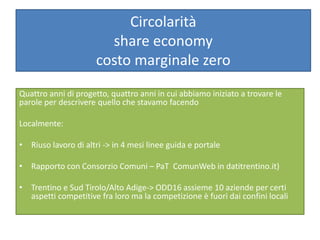 Circolarità
share economy
costo marginale zero
Quattro anni di progetto, quattro anni in cui abbiamo iniziato a trovare le
parole per descrivere quello che stavamo facendo
Localmente:
• Riuso lavoro di altri -> in 4 mesi linee guida e portale
• Rapporto con Consorzio Comuni – PaT ComunWeb in datitrentino.it)
• Trentino e Sud Tirolo/Alto Adige-> ODD16 assieme 10 aziende per certi
aspetti competitive fra loro ma la competizione è fuori dai confini locali
 