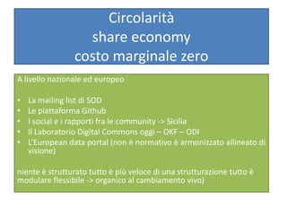 Circolarità
share economy
costo marginale zero
A livello nazionale ed europeo
• La mailing list di SOD
• Le piattaforma Github
• I social e i rapporti fra le community -> Sicilia
• Il Laboratorio Digital Commons oggi – OKF – ODI
• L’European data portal (non è normativo è armonizzato allineato di
visione)
niente è strutturato tutto è più veloce di una strutturazione tutto è
modulare flessibile -> organico al cambiamento vivo)
 