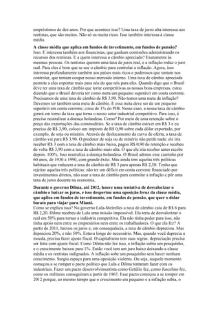 empréstimos de dez anos. Por que acontece isso? Uma taxa de juros alta interessa aos
rentistas, que são muitos. Não só os muito ricos. Isso também interessa à classe
média.
A classe média que aplica em fundos de investimento, em fundos de pensão?
Isso. E interessa também aos financistas, que ganham comissões administrando os
recursos dos rentistas. E a quem interessa o câmbio apreciado? Exatamente às
mesmas pessoas. Os rentistas querem uma taxa de juros real, e a inflação reduz o juro
real. Para eles é bom que se use o câmbio para controlar a inflação. Agora, isso
interessa profundamente também aos países mais ricos e poderosos que tentam nos
controlar, que tentam ocupar nosso mercado interno. Uma taxa de câmbio apreciada
permite a eles exportar mais para nós do que nós para eles. Quando digo que o Brasil
deve ter uma taxa de câmbio que torne competitivas as nossas boas empresas, estou
dizendo que o Brasil deveria ter como meta um pequeno superávit em conta corrente.
Precisamos de uma taxa de câmbio de R$ 3,90. Não temos uma meta de inflação?
Devemos ter também uma meta de câmbio. E essa meta deve ser de um pequeno
superávit em conta corrente, coisa de 1% do PIB. Nesse caso, a nossa taxa de câmbio
girará em torno da taxa que torna o nosso setor industrial competitivo. Para isso, é
preciso neutralizar a doença holandesa. Como? Por meio de uma retenção sobre o
preço das exportações das commodities. Se a taxa de câmbio estiver em R$ 3 e eu
preciso de R$ 3,90, coloco um imposto de R$ 0,90 sobre cada dólar exportado, por
exemplo, de soja ou minério. Através do deslocamento da curva de oferta, a taxa de
câmbio vai para R$ 3,90. O produtor de soja ou de minério não perde nada: ele iria
receber R$ 3 com a taxa de câmbio mais baixa, pagou R$ 0,90 de retenção e recebeu
de volta R$ 3,90 com a taxa de câmbio mais alta. O que ele iria receber antes recebe
depois. 100%. Isso neutraliza a doença holandesa. O Brasil adotou esse caminho por
60 anos, de 1930 a 1990, com grande êxito. Mas ainda tem aquelas três políticas
habituais que reduzem a taxa de câmbio de R$ 3 para apenas R$ 2,50. Tenho que
rejeitar aquelas três políticas: não ter um déficit em conta corrente financiado por
investimentos diretos, não usar a taxa de câmbio para controlar a inflação e pôr uma
taxa de juros decente na economia.
Durante o governo Dilma, até 2012, houve uma tentativa de desvalorizar o
câmbio e baixar os juros, e isso despertou uma oposição feroz da classe média,
que aplica em fundos de investimento, em fundos de pensão, que quer o dólar
barato para viajar para Miami.
Como se explica isso? No governo Lula-Meirelles a taxa de câmbio caiu de R$ 6 para
R$ 2,20. Dilma recebeu de Lula uma missão impossível. Ela teria de desvalorizar o
real em 50% para tornar a indústria competitiva. Ela não tinha poder para isso, não
tinha apoio nem entre os empresários nem entre os trabalhadores. O que ela fez? A
partir de 2011, baixou os juros e, em consequência, a taxa de câmbio depreciou. Mas
depreciou 20%, e não 50%. Estava longe do necessário. Mas, quando você deprecia a
moeda, precisa fazer ajuste fiscal. O capitalismo tem suas regras: depreciação precisa
ser feita com ajuste fiscal. Como Dilma não fez isso, a inflação subiu um pouquinho,
e o crescimento baixou para 1%. Então você tem um juro baixo deixando a classe
média e os rentistas indignados. A inflação sobe um pouquinho sem haver nenhum
crescimento. Surgiu espaço para uma oposição violenta. Ou seja, naquele momento
começou a se romper o pacto político que Lula e Dilma tentaram fazer com os
industriais. Fazer um pacto desenvolvimentista como Getúlio fez, como Juscelino fez,
como os militares conseguiram a partir de 1967. Esse pacto começou a se romper em
2012 porque, ao mesmo tempo que o crescimento era pequeno e a inflação subia, o
 
