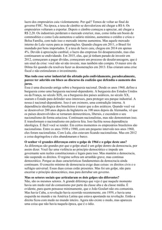 lucro dos empresários caiu violentamente. Por quê? Temos de voltar ao final do
governo FHC. Na época, a taxa de câmbio se desvalorizou até chegar a R$ 6. Os
empresários voltaram a exportar. Depois o câmbio começou a apreciar, até chegar a
R$ 2,20. Os industriais perderam o mercado exterior, mas, como tinha um boom de
commodities e como Lula aumentou o salário mínimo, aumentou o crédito e criou o
Bolsa Família, com tudo isso o mercado interno aumentou. Mas aquele mercado
interno do Lula vazou para as importações. Quando chegou em 2011, o Brasil foi
inundado por bens importados. E a taxa de lucro caiu, chegou em 2014 em apenas
4%. Devido à apreciação cambial, o lucro das empresas foi desaparecendo, mas elas
continuaram se endividando. Em 2015, elas, que já tinham parado de investir em
2012, começaram a pagar dívidas, começaram um processo de desalavancagem, que é
um sinal da crise: você não só não investe, mas também não compra. O maior erro da
Dilma foi quando ela resolveu fazer as desonerações em 2013. Elas criaram uma crise
fiscal e não estimularam o investimento.
Mas todo esse setor industrial tão afetado pelo endividamento, paradoxalmente,
parece ter aderido em bloco ao discurso da coalizão que defendia o aumento dos
juros.
Essa é uma discussão antiga sobre a burguesia nacional. Desde os anos 1960, defino a
burguesia como uma burguesia nacional-dependente. A burguesia dos Estados Unidos
ou da França, no século XIX, ou a burguesia dos países asiáticos, no século XX,
usaram o Estado para defender seus interesses, para proteger seu parque industrial. A
nossa é nacional-dependente. Isso é um oximoro, uma contradição interna. A
dependência ideológica dos brasileiros é maior que a dos asiáticos. Quando você vai
se desenvolver 200 anos depois da Inglaterra ou 100 anos depois da Alemanha, vê que
os países desenvolvidos se tornaram democráticos, liberais, e escondem o seu
nacionalismo de forma astuciosa. Continuam nacionalistas, mas não demonstram isso.
E transformam o nacionalismo em palavra feia. Isso facilita nossa dependência
ideológica. É fácil você se render. Em certos momentos os empresários brasileiros são
nacionalistas. Entre os anos 1930 e 1980, com um pequeno intervalo nos anos 1960,
eles foram nacionalistas. Com Lula, eles estavam ficando nacionalistas. Mas em 2012
a coisa degringolou e eles abandonaram o barco.
O senhor vê grandes diferenças entre o golpe de 1964 e o golpe deste ano?
As diferenças são grandes por que o golpe atual é um golpe dentro da democracia, por
assim dizer. Você faz uma violência ao princípio democrático e impede um
governante sem razões constitucionais e legais para isso. Mas mantém a democracia,
não suspende os direitos. O regime sofreu um arranhão grave, mas continua
democrático. Porque as duas características fundamentais da democracia ainda
continuam. O conceito mínimo de democracia exige duas coisas: os direitos civis e o
sufrágio universal. Essas duas coisas estão presentes. Mas foi um golpe, não para
encerrar o princípio democrático, mas para derrubar um governo.
Mas os setores sociais que articularam os dois golpes são diferentes?
Não, são os mesmos setores. A grande diferença que vejo é que naquele momento
havia um medo real do comunismo por parte da classe alta e da classe média. É
evidente, para quem pensasse minimamente, que o João Goulart não era comunista.
Mas havia Cuba, a revolução havia ocorrido recentemente, em 1959, e havia uma
esquerda no mundo e na América Latina que estava apostando na revolução. Então a
direita ficou com medo no mundo inteiro. Agora não existe o medo, mas apareceu
uma coisa que não havia naquela época, que é o ódio.
 