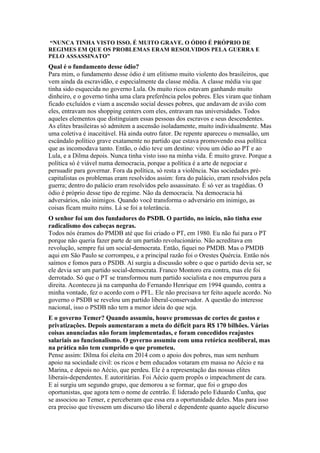 “NUNCA TINHA VISTO ISSO. É MUITO GRAVE. O ÓDIO É PRÓPRIO DE
REGIMES EM QUE OS PROBLEMAS ERAM RESOLVIDOS PELA GUERRA E
PELO ASSASSINATO”
Qual é o fundamento desse ódio?
Para mim, o fundamento desse ódio é um elitismo muito violento dos brasileiros, que
vem ainda da escravidão, e especialmente da classe média. A classe média viu que
tinha sido esquecida no governo Lula. Os muito ricos estavam ganhando muito
dinheiro, e o governo tinha uma clara preferência pelos pobres. Eles viram que tinham
ficado excluídos e viam a ascensão social desses pobres, que andavam de avião com
eles, entravam nos shopping centers com eles, entravam nas universidades. Todos
aqueles elementos que distinguiam essas pessoas dos escravos e seus descendentes.
As elites brasileiras só admitem a ascensão isoladamente, muito individualmente. Mas
uma coletiva é inaceitável. Há ainda outro fator. De repente apareceu o mensalão, um
escândalo político grave exatamente no partido que estava promovendo essa política
que as incomodava tanto. Então, o ódio teve um destino: virou um ódio ao PT e ao
Lula, e a Dilma depois. Nunca tinha visto isso na minha vida. É muito grave. Porque a
política só é viável numa democracia, porque a política é a arte de negociar e
persuadir para governar. Fora da política, só resta a violência. Nas sociedades pré-
capitalistas os problemas eram resolvidos assim: fora do palácio, eram resolvidos pela
guerra; dentro do palácio eram resolvidos pelo assassinato. É só ver as tragédias. O
ódio é próprio desse tipo de regime. Não da democracia. Na democracia há
adversários, não inimigos. Quando você transforma o adversário em inimigo, as
coisas ficam muito ruins. Lá se foi a tolerância.
O senhor foi um dos fundadores do PSDB. O partido, no início, não tinha esse
radicalismo dos cabeças negras.
Todos nós éramos do PMDB até que foi criado o PT, em 1980. Eu não fui para o PT
porque não queria fazer parte de um partido revolucionário. Não acreditava em
revolução, sempre fui um social-democrata. Então, fiquei no PMDB. Mas o PMDB
aqui em São Paulo se corrompeu, e a principal razão foi o Orestes Quércia. Então nós
saímos e fomos para o PSDB. Aí surgiu a discussão sobre o que o partido devia ser, se
ele devia ser um partido social-democrata. Franco Montoro era contra, mas ele foi
derrotado. Só que o PT se transformou num partido socialista e nos empurrou para a
direita. Aconteceu já na campanha do Fernando Henrique em 1994 quando, contra a
minha vontade, fez o acordo com o PFL. Ele não precisava ter feito aquele acordo. No
governo o PSDB se revelou um partido liberal-conservador. A questão do interesse
nacional, isso o PSDB não tem a menor ideia do que seja.
E o governo Temer? Quando assumiu, houve promessas de cortes de gastos e
privatizações. Depois aumentaram a meta do déficit para R$ 170 bilhões. Várias
coisas anunciadas não foram implementadas, e foram concedidos reajustes
salariais ao funcionalismo. O governo assumiu com uma retórica neoliberal, mas
na prática não tem cumprido o que prometeu.
Pense assim: Dilma foi eleita em 2014 com o apoio dos pobres, mas sem nenhum
apoio na sociedade civil: os ricos e bem educados votaram em massa no Aécio e na
Marina, e depois no Aécio, que perdeu. Ele é a representação das nossas elites
liberais-dependentes. E autoritárias. Foi Aécio quem propôs o impeachment de cara.
E aí surgiu um segundo grupo, que demorou a se formar, que foi o grupo dos
oportunistas, que agora tem o nome de centrão. É liderado pelo Eduardo Cunha, que
se associou ao Temer, e perceberam que essa era a oportunidade deles. Mas para isso
era preciso que tivessem um discurso tão liberal e dependente quanto aquele discurso
 