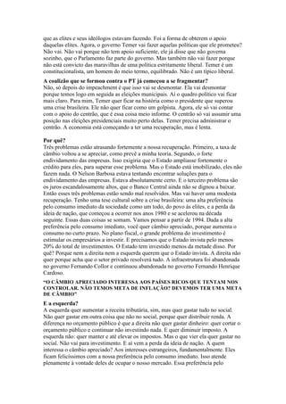 que as elites e seus ideólogos estavam fazendo. Foi a forma de obterem o apoio
daquelas elites. Agora, o governo Temer vai fazer aquelas políticas que ele prometeu?
Não vai. Não vai porque não tem apoio suficiente, ele já disse que não governa
sozinho, que o Parlamento faz parte do governo. Mas também não vai fazer porque
não está convicto das maravilhas de uma política estritamente liberal. Temer é um
constitucionalista, um homem do meio termo, equilibrado. Não é um típico liberal.
A coalizão que se formou contra o PT já começou a se fragmentar?
Não, só depois do impeachment é que isso vai se desmontar. Ela vai desmontar
porque temos logo em seguida as eleições municipais. Aí o quadro político vai ficar
mais claro. Para mim, Temer quer ficar na história como o presidente que superou
uma crise brasileira. Ele não quer ficar como um golpista. Agora, ele só vai contar
com o apoio do centrão, que é essa coisa meio informe. O centrão só vai assumir uma
posição nas eleições presidenciais muito perto delas. Temer precisa administrar o
centrão. A economia está começando a ter uma recuperação, mas é lenta.
Por quê?
Três problemas estão atrasando fortemente a nossa recuperação. Primeiro, a taxa de
câmbio voltou a se apreciar, como prevê a minha teoria. Segundo, o forte
endividamento das empresas. Isso exigiria que o Estado ampliasse fortemente o
crédito para eles, para superar esse problema. Mas o Estado está imobilizado, eles não
fazem nada. O Nelson Barbosa estava tentando encontrar soluções para o
endividamento das empresas. Estava absolutamente certo. E o terceiro problema são
os juros escandalosamente altos, que o Banco Central ainda não se dignou a baixar.
Então esses três problemas estão sendo mal resolvidos. Mas vai haver uma modesta
recuperação. Tenho uma tese cultural sobre a crise brasileira: uma alta preferência
pelo consumo imediato da sociedade como um todo, do povo às elites, e a perda da
ideia de nação, que começou a ocorrer nos anos 1980 e se acelerou na década
seguinte. Essas duas coisas se somam. Vamos pensar a partir de 1994. Dada a alta
preferência pelo consumo imediato, você quer câmbio apreciado, porque aumenta o
consumo no curto prazo. No plano fiscal, o grande problema do investimento é
estimular os empresários a investir. E precisamos que o Estado invista pelo menos
20% do total de investimentos. O Estado tem investido menos da metade disso. Por
quê? Porque nem a direita nem a esquerda querem que o Estado invista. A direita não
quer porque acha que o setor privado resolverá tudo. A infraestrutura foi abandonada
no governo Fernando Collor e continuou abandonada no governo Fernando Henrique
Cardoso.
“O CÂMBIO APRECIADO INTERESSA AOS PAÍSES RICOS QUE TENTAM NOS
CONTROLAR. NÃO TEMOS META DE INFLAÇÃO? DEVEMOS TER UMA META
DE CÂMBIO”
E a esquerda?
A esquerda quer aumentar a receita tributária, sim, mas quer gastar tudo no social.
Não quer gastar em outra coisa que não no social, porque quer distribuir renda. A
diferença no orçamento público é que a direita não quer gastar dinheiro: quer cortar o
orçamento público e continuar não investindo nada. E quer diminuir imposto. A
esquerda não: quer manter e até elevar os impostos. Mas o que vier ela quer gastar no
social. Não vai para investimento. E aí vem a perda da ideia de nação. A quem
interessa o câmbio apreciado? Aos interesses estrangeiros, fundamentalmente. Eles
ficam felicíssimos com a nossa preferência pelo consumo imediato. Isso atende
plenamente à vontade deles de ocupar o nosso mercado. Essa preferência pelo
 