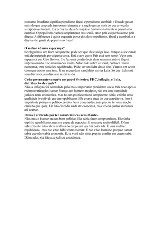 consumo imediato significa populismo fiscal e populismo cambial: o Estado gastar
mais do que arrecada irresponsavelmente e a nação gastar mais do que arrecada
irresponsavelmente. E a perda da ideia de nação é fundamentalmente o populismo
cambial. O populismo venceu amplamente no Brasil, tanto pela esquerda como pela
direita. A diferença é que a esquerda gosta dos dois populismos, fiscal e cambial, e a
direita não gosta do populismo fiscal.
O senhor vê uma esperança?
Se elegermos um líder competente, pode ser que ele consiga isso. Porque a sociedade
está desesperada por alguma coisa. Está claro que o País está sem rumo. Vejo uma
esperança em Ciro Gomes. Ele fez uma conferência duas semanas atrás e fiquei
impressionado. Ele amadureceu muito. Sabe tudo sobre o Brasil, conhece muito
economia, tem posições equilibradas. Pode ser um líder desse tipo. Vamos ver se ele
consegue apoio para isso. Já na esquerda o candidato vai ser Lula. Só que Lula está
sem discurso, seu discurso se esvaziou.
Cada governante cumpriu um papel histórico: FHC, inflação; e Lula,
distribuição de renda?
Não, a inflação foi controlada pelo mais importante presidente que o País teve após a
redemocratização: Itamar Franco, um homem modesto, não era uma sumidade
jurídica nem econômica. Mas foi um político muito competente, sério, e tinha uma
qualidade invejável: era um republicano. Ele estava atrás do que acreditava. Isso é
importante porque o político precisa fazer concessões, mas precisa ter uma noção
clara do que quer. Ele não entendia nada de economia, mas trocou quatro ministros
até acertar.
Dilma é criticada por ter características semelhantes.
Não, mas o Itamar era um bom político. Ele sabia fazer compromissos. Ele tinha
espírito republicano, mas era capaz de negociar. É uma arte muito difícil. Dilma
infelizmente não estava à altura do cargo em que foi colocada. É uma mulher
republicana, mas não é tão hábil como Itamar. E não é tão humilde, porque Itamar
sabia que não sabia economia. E, se você não sabe, precisa confiar em quem sabe.
Dilma não, ela ditava a política econômica.
 