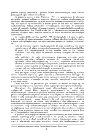„Projekt współfinansowany ze środków Europejskiego Funduszu Społecznego”
8
punktów odprawy, przystanków i peronów osobom niepełnosprawnym, w tym również
poruszających się na wózkach inwalidzkich.
Na podstawie ustawy z dnia 20 czerwca 1992 r. o uprawnieniach do ulgowych
przejazdów środkami publicznego transportu zbiorowego, osobom niepełnosprawnym
przysługują także uprawnienia do ulgowych przejazdów kolejowych i autobusowych. Rodzaje
ulg i ich wysokość są zróżnicowane, a ponadto prawo do nich musi być odpowiednio
udokumentowane. Rodzaje dokumentów poświadczających uprawnienia do korzystania
z ulgowych przejazdów środkami publicznego transportu zbiorowego określa Rozporządzenie
Ministra Infrastruktury z dnia 25 października 2002 r. Dokumenty te osoby uprawnione mają
obowiązek okazywać wraz z dowodem osobistym lub innym dokumentem stwierdzającym
ich tożsamość.
Od 1 sierpnia 2002 r.wszystkie ulgi PKP i PKS obowiązują tylko w 2 klasie pociągów,
tylko w określonych kategoriach pociągów oraz na podstawie określonych rodzajów biletów
o wyznaczenie ogólnodostępnego zastrzeżonego miejsca postojowego (parkingu) może starać
się:
− osoba ze znacznym stopniem niepełnosprawności (I grupa inwalidzka), oraz osoby
z umiarkowanym lub lekkim stopniem niepełnosprawności (odpowiednio inwalida II lub
III grupy), jeśli niepełnosprawność dotyczy narządów ruchu lub jest związana
z chorobami, które mają wpływ na sprawność ruchową (wymagane jest orzeczenie
lekarza),
− osoba opiekująca się osobą niepełnosprawną (,,kierowca przewożący osobę
niepełnosprawną mającą trudności w poruszaniu się”), posiadająca: zaświadczenie
o pobieraniu zasiłku pielęgnacyjnego (np. na dziecko), uzupełnione zaświadczeniem
lekarskim o niepełnosprawności lub poważnej chorobie, dokument: książeczkę ZUS lub
orzeczenie komisji lekarskiej stwierdzającej, że osoba jest niepełnosprawna, korzysta
z pomocy osób trzecich lub ma duże trudności w poruszaniu się.
Miejsce, w którym będzie wyznaczony parking nie może utrudniać ruchu.
Kartę parkingową wydaje osobie niepełnosprawnej starosta. Podstawę jej wydania
stanowi orzeczenie zespołu do spraw orzekania o niepełnosprawności zaliczające do
znacznego, umiarkowanego lub lekkiego stopnia niepełnosprawności; lub orzeczenie wydane
przez organy rentowe równoważne na mocy przepisów szczególnych z orzeczeniami
o niepełnosprawności.
Osoba niewidoma lub głuchoniema jest zwolniona od podatku lokalnego, np. za
posiadanie psa na podstawie orzeczenia o stopniu niepełnosprawności (grupie inwalidzkiej).
Obowiązkiem firm świadczących usługi telekomunikacyjne jest wydzielenie
w placówkach obsługi klienta stanowisk przystosowanych do obsługi osób
niepełnosprawnych, oznaczonych specjalnym znakiem graficznym, instalowanie w każdej
placówce obsługi klienta specjalnie oznaczonych urządzeń przekazu tekstu, umożliwiających
kontakt z osobą niesłyszącą lub niemówiącą, umieszczenie w spisie abonentów informacji
o miejscu zainstalowania i rodzaju dostępnych dla osób niepełnosprawnych urządzeń
końcowych, sporządzenie na żądanie osób niewidomych albo słabowidzących, po
udokumentowaniu niepełnosprawności, dodatkowych faktur wraz z podstawowym wykazem
wykonywanych usług telekomunikacyjnych w alfabecie Braille lub w innej formie
uwzględniającej rodzaj niepełnosprawności oraz udostępnienie takim osobom w punktach
obsługi klienta, regulaminu świadczenia usług i cenników sporządzonych w jednej z form
uwzględniającej rodzaj ich niepełnosprawności.
W placówce pocztowej operator świadczący powszechne usługi pocztowe ma obowiązek
zapewnić organizację pracy swoich placówek w ten sposób, by umożliwić osobom
poruszającym się na wózkach inwalidzkich korzystanie z świadczonych usług, a także
stworzyć odpowiednio oznakowane stanowiska obsługi osób niepełnosprawnych oraz
 
