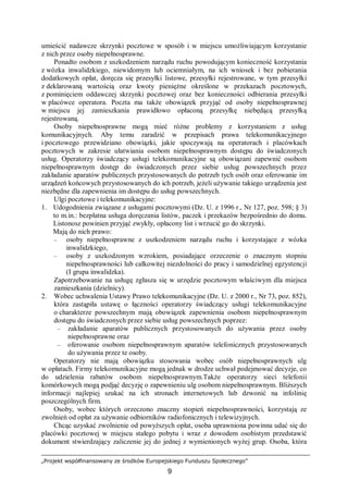 „Projekt współfinansowany ze środków Europejskiego Funduszu Społecznego”
9
umieścić nadawcze skrzynki pocztowe w sposób i w miejscu umożliwiającym korzystanie
z nich przez osoby niepełnosprawne.
Ponadto osobom z uszkodzeniem narządu ruchu powodującym konieczność korzystania
z wózka inwalidzkiego, niewidomym lub ociemniałym, na ich wniosek i bez pobierania
dodatkowych opłat, doręcza się przesyłki listowe, przesyłki rejestrowane, w tym przesyłki
z deklarowaną wartością oraz kwoty pieniężne określone w przekazach pocztowych,
z pominięciem oddawczej skrzynki pocztowej oraz bez konieczności odbierania przesyłki
w placówce operatora. Poczta ma także obowiązek przyjąć od osoby niepełnosprawnej
w miejscu jej zamieszkania prawidłowo opłaconą przesyłkę niebędącą przesyłką
rejestrowaną.
Osoby niepełnosprawne mogą mieć różne problemy z korzystaniem z usług
komunikacyjnych. Aby temu zaradzić w przepisach prawa telekomunikacyjnego
i pocztowego przewidziano obowiązki, jakie spoczywają na operatorach i placówkach
pocztowych w zakresie ułatwiania osobom niepełnosprawnym dostępu do świadczonych
usług. Operatorzy świadczący usługi telekomunikacyjne są obowiązani zapewnić osobom
niepełnosprawnym dostęp do świadczonych przez siebie usług powszechnych przez
zakładanie aparatów publicznych przystosowanych do potrzeb tych osób oraz oferowanie im
urządzeń końcowych przystosowanych do ich potrzeb, jeżeli używanie takiego urządzenia jest
niezbędne dla zapewnienia im dostępu do usług powszechnych.
Ulgi pocztowe i telekomunikacyjne:
1. Udogodnienia związane z usługami pocztowymi (Dz. U. z 1996 r., Nr 127, poz. 598; § 3)
to m.in.: bezpłatna usługa doręczania listów, paczek i przekazów bezpośrednio do domu.
Listonosz powinien przyjąć zwykły, opłacony list i wrzucić go do skrzynki.
Mają do nich prawo:
– osoby niepełnosprawne z uszkodzeniem narządu ruchu i korzystające z wózka
inwalidzkiego,
– osoby z uszkodzonym wzrokiem, posiadające orzeczenie o znacznym stopniu
niepełnosprawności lub całkowitej niezdolności do pracy i samodzielnej egzystencji
(I grupa inwalidzka).
Zapotrzebowanie na usługę zgłasza się w urzędzie pocztowym właściwym dla miejsca
zamieszkania (dzielnicy).
2. Wobec uchwalenia Ustawy Prawo telekomunikacyjne (Dz. U. z 2000 r., Nr 73, poz. 852),
która zastąpiła ustawę o łączności operatorzy świadczący usługi telekomunikacyjne
o charakterze powszechnym mają obowiązek zapewnienia osobom niepełnosprawnym
dostępu do świadczonych przez siebie usług powszechnych poprzez:
– zakładanie aparatów publicznych przystosowanych do używania przez osoby
niepełnosprawne oraz
– oferowanie osobom niepełnosprawnym aparatów telefonicznych przystosowanych
do używania przez te osoby.
Operatorzy nie mają obowiązku stosowania wobec osób niepełnosprawnych ulg
w opłatach. Firmy telekomunikacyjne mogą jednak w drodze uchwał podejmować decyzje, co
do udzielenia rabatów osobom niepełnosprawnym.Także operatorzy sieci telefonii
komórkowych mogą podjąć decyzję o zapewnieniu ulg osobom niepełnosprawnym. Bliższych
informacji najlepiej szukać na ich stronach internetowych lub dzwonić na infolinię
poszczególnych firm.
Osoby, wobec których orzeczono znaczny stopień niepełnosprawności, korzystają ze
zwolnień od opłat za używanie odbiorników radiofonicznych i telewizyjnych.
Chcąc uzyskać zwolnienie od powyższych opłat, osoba uprawniona powinna udać się do
placówki pocztowej w miejscu stałego pobytu i wraz z dowodem osobistym przedstawić
dokument stwierdzający zaliczenie jej do jednej z wymienionych wyżej grup. Osoba, która
 