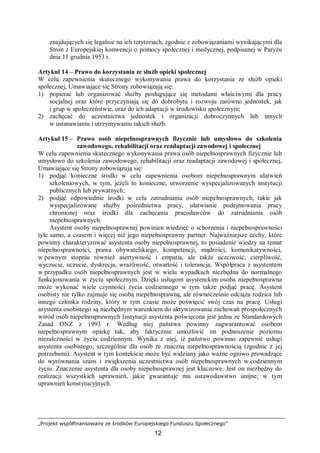 „Projekt współfinansowany ze środków Europejskiego Funduszu Społecznego”
12
znajdujących się legalnie na ich terytoriach, zgodnie z zobowiązaniami wynikającymi dla
Stron z Europejskiej konwencji o pomocy społecznej i medycznej, podpisanej w Paryżu
dnia 11 grudnia 1953 r.
Artykuł 14 – Prawo do korzystania ze służb opieki społecznej
W celu zapewnienia skutecznego wykonywania prawa do korzystania ze służb opieki
społecznej, Umawiające się Strony zobowiązują się:
1) popierać lub organizować służby posługujące się metodami właściwymi dla pracy
socjalnej oraz które przyczyniają się do dobrobytu i rozwoju zarówno jednostek, jak
i grup w społeczeństwie, oraz do ich adaptacji w środowisku społecznym;
2) zachęcać do uczestnictwa jednostek i organizacji dobroczynnych lub innych
w ustanawianiu i utrzymywaniu takich służb.
Artykuł 15 – Prawo osób niepełnosprawnych fizycznie lub umysłowo do szkolenia
zawodowego, rehabilitacji oraz readaptacji zawodowej i społecznej
W celu zapewnienia skutecznego wykonywania prawa osób niepełnosprawnych fizycznie lub
umysłowo do szkolenia zawodowego, rehabilitacji oraz readaptacji zawodowej i społecznej,
Umawiające się Strony zobowiązują się:
1) podjąć konieczne środki w celu zapewnienia osobom niepełnosprawnym ułatwień
szkoleniowych, w tym, jeżeli to konieczne, utworzenie wyspecjalizowanych instytucji
publicznych lub prywatnych;
2) podjąć odpowiednie środki w celu zatrudniania osób niepełnosprawnych, takie jak
wyspecjalizowane służby pośrednictwa pracy, ułatwianie podejmowania pracy
chronionej oraz środki dla zachęcania pracodawców do zatrudniania osób
niepełnosprawnych.
Asystent osoby niepełnosprawnej powinien wiedzieć o schorzeniu i niepełnosprawności
tyle samo, a czasem i więcej niż jego niepełnosprawny partner. Najważniejsze cechy, które
powinny charakteryzować asystenta osoby niepełnosprawnej, to posiadanie wiedzy na temat
niepełnosprawności, prawa obywatelskiego, kompetencji, mądrości, komunikatywności,
w pewnym stopniu również asertywność i empatia, ale także uczciwość, cierpliwość,
wyczucie, uczucie, dyskrecja, wrażliwość, otwartość i tolerancja. Współpraca z asystentem
w przypadku osób niepełnosprawnych jest w wielu wypadkach niezbędna do normalnego
funkcjonowania w życiu społecznym. Dzięki usługom asystenckim osoba niepełnosprawna
może wykonać wiele czynności życia codziennego w tym także podjąć pracę. Asystent
osobisty nie tylko zajmuje się osobą niepełnosprawną, ale równocześnie odciąża rodzica lub
innego członka rodziny, który w tym czasie może poświęcić swój czas na pracę. Usługi
asystenta osobistego są niezbędnym warunkiem do aktywizowania zachowań prospołecznych
wśród osób niepełnosprawnych Instytucji asystenta poświęcona jest jedna ze Standardowych
Zasad ONZ z 1993 r. Według niej państwa powinny zagwarantować osobom
niepełnosprawnym opiekę tak, aby faktycznie umożliwić im podnoszenie poziomu
niezależności w życiu codziennym. Wynika z niej, iż państwo powinno zapewnić usługi
asystenta osobistego, szczególnie dla osób ze znaczną niepełnosprawnością (zgodnie z jej
potrzebami). Asystent w tym kontekście może być widziany jako ważne ogniwo prowadzące
do wyrównania szans i zwiększenia uczestnictwa osób niepełnosprawnych w codziennym
życiu. Znaczenie asystenta dla osoby niepełnosprawnej jest kluczowe. Jest on niezbędny do
realizacji wszystkich uprawnień, jakie gwarantuje mu ustawodawstwo unijne, w tym
uprawnień konstytucyjnych.
 