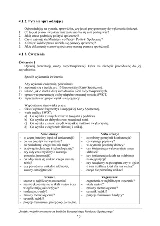 „Projekt współfinansowany ze środków Europejskiego Funduszu Społecznego”
13
4.1.2. Pytania sprawdzające
Odpowiadając na pytania, sprawdzisz, czy jesteś przygotowany do wykonania ćwiczeń.
1. Co to jest prawo i w jakim znaczeniu można się nim posługiwać?
2. Jakie znasz podmioty polityki społecznej?
3. Czym zajmuje się Ministerstwo Pracy i Polityki Społecznej?
4. Komu w świetle prawa udziela się pomocy społecznej?
5. Jakie dokumenty stanowią podstawę prawną pomocy społecznej?
4.1.3. Ćwiczenia
Ćwiczenie 1
Opracuj prezentację osoby niepełnosprawnej, która ma zachęcić pracodawcę do jej
zatrudnienia.
Sposób wykonania ćwiczenia
Aby wykonać ćwiczenie, powinieneś:
1) zapoznać się z treścią art. 15 Europejskiej Karty Społecznej,
2) ustalić, jakie środki służą zatrudnianiu osób niepełnosprawnych,
3) opracować prezentację osoby niepełnosprawnej metodą SWOT,
4) zaprezentować grupie wyniki swojej pracy.
Wyposażenie stanowiska pracy:
− tekst (wybrane fragmenty) Europejskiej Karty Społecznej,
− wzór analizy SWOT:
a) Co wynika z silnych stron: to twój atut i podstawa.
b) Co wynika ze słabych stron: pracuj nad nimi.
c) Co wynika z szans: znajdź wszystkie możliwe i wykorzystaj.
d) Co wynika z zagrożeń: eliminuj i unikaj.
Silne strony:
− w czym jesteśmy lepsi od konkurencji?
− co nas pozytywnie wyróżnia?
− co posiadamy, czego inni nie mają?
− przewagi techniczne i technologiczne?
− czy cały czas myślimy o rozwoju,
postępie, innowacji?
− co udaje nam się unikać, czego inni nie
robią?
− czy posiadamy unikalne zdolności,
zasoby, umiejętności?
Słabe strony:
− co robimy gorzej niż konkurencja?
− co wymaga poprawy?
− w czym nie jesteśmy dobrzy?
− czy konkurencja wykorzystuje nasze
słabości?
− czy konkurencja działa na osłabienie
naszej pozycji?
− czy nadążamy za postępem, czy w ogóle
o nim myślimy i jest dla nas ważny?
− czego nie potrafimy unikać?
Szanse:
− szanse w najbliższym otoczeniu?
− szanse ekonomiczne w skali makro i czy
w ogóle mają jakiś wpływ?
− tendencje, trendy?
− zmiany technologiczne?
− czynnik ludzki?
− pozycja finansowa: przepływy pieniężne.
Zagrożenia:
− zagrożenia w najbliższym otoczeniu?
− skala makro?
− zmiany technologiczne?
− czynnik ludzki?
− pozycja finansowa: kredyty?
 