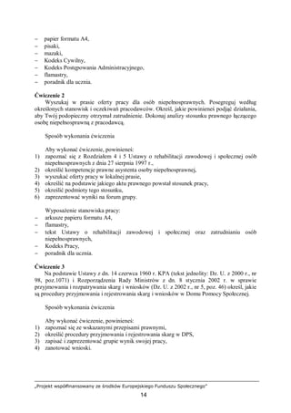 „Projekt współfinansowany ze środków Europejskiego Funduszu Społecznego”
14
− papier formatu A4,
− pisaki,
− mazaki,
− Kodeks Cywilny,
− Kodeks Postępowania Administracyjnego,
− flamastry,
− poradnik dla ucznia.
Ćwiczenie 2
Wyszukaj w prasie oferty pracy dla osób niepełnosprawnych. Posegreguj według
określonych stanowisk i oczekiwań pracodawców. Określ, jakie powinieneś podjąć działania,
aby Twój podopieczny otrzymał zatrudnienie. Dokonaj analizy stosunku prawnego łączącego
osobę niepełnosprawną z pracodawcą.
Sposób wykonania ćwiczenia
Aby wykonać ćwiczenie, powinieneś:
1) zapoznać się z Rozdziałem 4 i 5 Ustawy o rehabilitacji zawodowej i społecznej osób
niepełnosprawnych z dnia 27 sierpnia 1997 r.,
2) określić kompetencje prawne asystenta osoby niepełnosprawnej,
3) wyszukać oferty pracy w lokalnej prasie,
4) określić na podstawie jakiego aktu prawnego powstał stosunek pracy,
5) określić podmioty tego stosunku,
6) zaprezentować wyniki na forum grupy.
Wyposażenie stanowiska pracy:
− arkusze papieru formatu A4,
− flamastry,
− tekst Ustawy o rehabilitacji zawodowej i społecznej oraz zatrudnianiu osób
niepełnosprawnych,
− Kodeks Pracy,
− poradnik dla ucznia.
Ćwiczenie 3
Na podstawie Ustawy z dn. 14 czerwca 1960 r. KPA (tekst jednolity: Dz. U. z 2000 r., nr
98, poz.1071) i Rozporządzenia Rady Ministrów z dn. 8 stycznia 2002 r. w sprawie
przyjmowania i rozpatrywania skarg i wniosków (Dz. U. z 2002 r., nr 5, poz. 46) określ, jakie
są procedury przyjmowania i rejestrowania skarg i wniosków w Domu Pomocy Społecznej.
Sposób wykonania ćwiczenia
Aby wykonać ćwiczenie, powinieneś:
1) zapoznać się ze wskazanymi przepisami prawnymi,
2) określić procedury przyjmowania i rejestrowania skarg w DPS,
3) zapisać i zaprezentować grupie wynik swojej pracy,
4) zanotować wnioski.
 