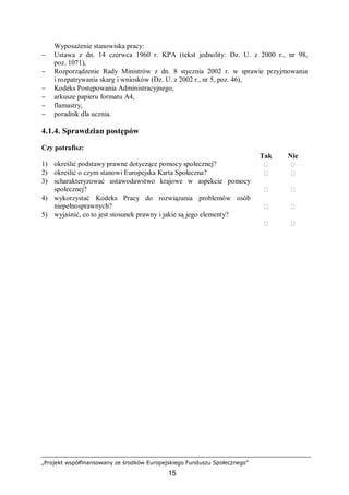 „Projekt współfinansowany ze środków Europejskiego Funduszu Społecznego”
15
Wyposażenie stanowiska pracy:
− Ustawa z dn. 14 czerwca 1960 r. KPA (tekst jednolity: Dz. U. z 2000 r., nr 98,
poz. 1071),
− Rozporządzenie Rady Ministrów z dn. 8 stycznia 2002 r. w sprawie przyjmowania
i rozpatrywania skarg i wniosków (Dz. U. z 2002 r., nr 5, poz. 46),
− Kodeks Postępowania Administracyjnego,
− arkusze papieru formatu A4,
− flamastry,
− poradnik dla ucznia.
4.1.4. Sprawdzian postępów
Czy potrafisz:
Tak Nie
1) określić podstawy prawne dotyczące pomocy społecznej?  
2) określić o czym stanowi Europejska Karta Społeczna?  
3) scharakteryzować ustawodawstwo krajowe w aspekcie pomocy
społecznej?  
4) wykorzystać Kodeks Pracy do rozwiązania problemów osób
niepełnosprawnych?  
5) wyjaśnić, co to jest stosunek prawny i jakie są jego elementy?
 
 
