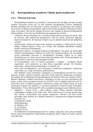 „Projekt współfinansowany ze środków Europejskiego Funduszu Społecznego”
16
4.2. Korespondencja urzędowa. Układy pism urzędowych
4.2.1. Materiał nauczania
Korespondencja urzędowa, jej zawartość i styl powinna być tak długa, jak tego wymaga
sytuacja. Oczywistą rzeczą jest, że jeśli tematyka korespondencji porusza zagadnienia
bardziej skomplikowane niż przeciętnie, możemy spodziewać się dłuższego listu. Ogólnie
rzecz biorąc na długość korespondencji wpływa fakt zasobu posiadanych informacji na dany
temat, styl pisania i słownictwo, jakiego się używa. Bez względu na adresata korespondencji
należy pamiętać, iż list musi się charakteryzować następującymi cechami:
− czytelność: obecnie przyjmuje się, iż wszelkie pisma urzędowe powinny być pisane, albo
na maszynie, albo generowane komputerowo. Jeśli nie mamy możliwości napisania
tekstu na komputerze, lub maszynie starajmy się, by charakter pisma był jak najbardziej
czytelny,
− estetyka pisma: dobrze jest pisać pisma urzędowe na papierze o dobrej jakości, koloru
białego. Unikamy papieru w linię, czy w kratkę. Oko urzędnika natychmiast wyłapuje
niuanse estetyczne korespondencji,
− układ pisma zgodny z wymogami kategorii korespondencji. Ton pisma ma odpowiadać
rodzajowi korespondencji. Starajmy się unikać tak rażących potknięć, jak na przykład
zwroty nieformalne stosowane w korespondencji formalnej. Zdarza się to często
obcokrajowcom tzw. brak wyczucia znaczeniowego zakresu słów. Zanim przystąpimy do
pisania należy wziąć pod uwagę następujące kwestie,
− cel korespondencji, czyli co chcemy powiedzieć i osiągnąć − wymagany format
wypowiedzi, czyli zastanowić się, jaką formę wypowiedzi przyjąć: list formalny,
nieformalny, schemat listu gratulacyjnego, czy artykułu, itd.,
− krótki szkic korespondencji, czyli wyznaczenie zasadniczych paragrafów tematycznej
wypowiedzi, np.: wstęp, rozwinięcie, podsumowanie.
Jeśli spełnimy wyżej wymienione wymagania, to korespondencja powinna być: jasna,
logiczna, zwięzła i, przede wszystkim, skuteczna. Pisma mogą być redagowane na papierze
bez nadruku lub na blankietach korespondencyjnych, do których zalicza się: blankiet zwykły,
blankiet reklamowy, blankiet uproszczony. Niezależnie od tego, na czym sporządzone jest
pismo, zwykle używa się papieru formatu A4 (210x297 mm) w układzie pionowym lub A5
(210x148,5 mm) w układzie poziomym. Układ pism ustalony jest Polską Normą. W wielu
instytucjach wchodzi styl zachodni, tj. wg norm ustalonych w krajach Europy Zachodniej.
Nadal jednak w Polsce obowiązuje PN, która wyodrębnia następujące części składowe pisma:
1. Nagłówek – zawiera nazwę i adres nadawcy pisma. Można umieścić informacje
uzupełniające o nadawcy, np. telefon, faks. Adres umieszcza się w lewym górnym rogu,
przy lewym i bezpośrednio pod górnym marginesem. Powinno ono mieć kształt
prostokąta. Dane wpisuje się w układzie blokowym, z pojedynczym odstępem pomiędzy
wierszami, np.
Urząd Miasta i Gminy
Dział Organizacji
ul. Wiśniowa 126
81–522 Gdynia
(058) 663–32–83
Na blankietach korespondencyjnych pole to zajmuje całą górną część pisma pomiędzy
lewym i prawym marginesem i bezpośrednio pod górnym. Dane wpisuje się wtedy w sposób
wyśrodkowany.
 