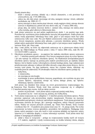 „Projekt współfinansowany ze środków Europejskiego Funduszu Społecznego”
18
Zasady pisania daty:
– dzień i miesiąc powinny składać się z dwóch elementów, a rok powinien być
czterocyfrowy, np. 17.03.2006 roku,
– zaleca się, aby daty pisać, zaczynając od roku, następnie miesiąc i dzień, oddzielać
myślnikami, np. 2006–03–17,
– nazwę miesiąca w dacie można pisać słownie, wtedy najpierw dzień, miesiąc słownie
(zawsze w dopełniaczu), potem rok oraz słowo roku, np. 17 marca 2006 roku,
– pisząc datę, nie należy stosować skrótu r. zamiast roku, miesiąca nie należy pisać
cyfrą rzymską, gdyż ułatwia to fałszowanie daty.
b) znak pisma umieszcza się pod polem nagłówkowym około 1 cm poniżej tego pola.
Powinien być wyróżniony przez podkreślenie, kursywę lub pogrubienie. Znaku pisma nie
należy wtedy poprzedzać informacją Nasz znak, gdyż w tym miejscu może być tylko
umieszczony tylko nasz znak. Nie jest błędem umieszczenie znaku pisma bezpośrednio
przy lewym marginesie, poniżej pola adresata, a powyżej określenia sprawy. Wtedy
jednak należy poprzedzić informacją Nasz znak, gdyż w tym miejscu może znajdować się
zarówno Wasz, jak i Nasz znak.
c) datę i znak pisma, na które się odpowiada umieszcza się w pierwszym zdaniu treści
pisma, np. Odpowiadając na Wasze pismo z dnia 17 marca 2006 roku, znak DL–III–
12/134/672/2005 w sprawie.
5. Określenie przedmiotu sprawy – na papierze bez nadruku określenie sprawy umieszcza
się 2 – 3 interlinie poniżej pola adresata. Przy lewym marginesie piszę się wyraz Sprawa:
i po nim wpisuje się właściwe określenie sprawy. Na blankietach korespondencyjnych
określenie sprawy wpisuje się poniżej pola znaków powoławczych, po nadruku stałym
Sprawa: Jest to bardzo ważny i obowiązkowy element każdego pisma. Jego zadaniem jest
poinformowanie adresata w jednym lub kilku słowach, czego dane pismo dotyczy. Jest to
swoisty tytuł pisma. Na jego podstawie, nieraz bez czytania tekstu, dokonuje się
rozdziału pism do załatwienia. Po dwukropku właściwe określenie sprawy podaje się:
– małą literą,
– w mianowniku,
– nie stawiając po nim kropki,
– wyróżniając je przez podkreślenie, kursywę, pogrubienie, nie wyróżnia się przy tym
wyrazu Sprawa:, najczęściej stosuje się nazwę danego pisma, np. Sprawa:
reklamacja, Sprawa: zamówienie.
Jeśli pismo ma charakter listu stosuje się zwrot grzecznościowy rozpoczynający list,
np. Szanowna Pani Dyrektor Wtedy treść listu powinna rozpocząć się w odległości
1–2 interlinii poniżej tego zwrotu. Jeśli po takim zwrocie:
– postawi się przecinek – treść pisma należy rozpocząć poniżej małą literą,
– nie postawi się nic – treść zaczyna się, poniżej, ale wielką literą.
6. Treść pisma rozpoczyna się w odległości 1–2 interlinii poniżej określenia sprawy. Pismo
powinno zajmować całą powierzchnię między marginesami. Powinno się zaczynać
bezpośrednio pod górnym, a kończyć nad dolnym marginesem. Treść pisma powinna być
wyrównana zarówno do lewego, jak i prawego marginesu, należy włączyć justowanie
tekstu. Należy też używać prostych czcionek, np. Times New Roman, Arial, Courier
i wielkości liter 10 – 12 punktów przy pianiu treści oraz 14 – 16, pisząc tytuły. Nie wolno
pozostawiać na końcu wiersza spójników, przyimków lub myślników. Redagując treść
pisma, należy pamiętać o tym, aby myśli w nim wyrażone układały się logicznie, należy
ujmować je w oddzielne akapity, a ważne informacje wyróżnić. Treść pisma może być
podana w następujących układach:
a) układ a linea (z wcięciem) – polega na rozpoczynaniu każdej myśli od wcięcia
2−5 znaków, nagłówki i tytuły rozmieszczamy na środku kolumny tekstu, akapity
 