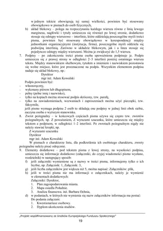 „Projekt współfinansowany ze środków Europejskiego Funduszu Społecznego”
19
w jednym tekście obowiązują tej samej wielkości, powinien być stosowany
obowiązkowo w pismach do osób fizycznych,
b) układ blokowy – polega na rozpoczynaniu każdego wiersza równo z linią lewego
marginesu, nagłówki i tytuły umieszcza się również po lewej stronie, dodatkowo
stosuje się odstępy wierszowe – interlinie, które oddzielają poszczególne myśli treści
pisma, powinien być stosowany obowiązkowo w korespondencji między
jednostkami organizacyjnymi (instytucja, firma), poszczególne myśli oddziela się
podwójną interlinią. Zarówno w układzie blokowym, jak i a linea stosuje się
pojedyncze odstępy między wierszami. Można je zwiększyć do 1,5 wiersza.
7. Podpisy – po zakończeniu treści pisma osoba upoważniona podpisuje je. Podpis
umieszcza się z prawej strony w odległości 2–3 interlinii poniżej ostatniego wiersza
tekstu. Między stanowiskiem służbowym, tytułem a imieniem i nazwiskiem pozostawia
się wolne miejsce, które jest przeznaczone na podpis. Wszystkim elementom podpisu
nadaje się układ blokowy, np.:
Dyrektor
mgr inż. Adam Kowalski
Podpis powinien być:
– własnoręczny,
– wykonany piórem lub długopisem,
– pełny (pełne imię i nazwisko),
– tylko na kopiach można stosować podpis skrócony, tzw. parafę,
– tylko na zawiadomieniach, wezwaniach i zaproszeniach można użyć pieczątki, tzw.
faksymile,
jeśli pismo wymaga podpisu 2 osób to składają one podpisy w jednej linii obok siebie,
zaczyna osoba o wyższym stanowisku.
8. Zwrot pożegnalny – w końcowych częściach pisma używa się często tzw. zwrotów
pożegnalnych, np. Z poważaniem, Z wyrazami szacunku, które umieszcza się między
tekstem a podpisem, w odległości 1–2 interlinii. Po zwrotach pożegnalnym nigdy nie
należy stawiać kropki, np.
Z wyrazami szacunku
Dyrektor
mgr inż. Adam Kowalski
W pismach o charakterze listu, dla podkreślenia ich osobistego charakteru, zwroty
pożegnalne należy pisać odręcznie.
9. Elementy dodatkowe – pod tekstem pisma z lewej strony, na wysokości podpisu,
umieszcza się informacje dodatkowe (załączniki, do czyjej wiadomości pismo wysłano,
rozdzielnik) w następujący sposób:
f) jeśli załączniki wymienione są z nazwy w treści pisma, informujemy tylko o ich
liczbie, np. Załącznik: 1, Załącznik: 3,
g) jeśli liczba załączników jest większa niż 5, można napisać: Załączników: plik,
h) jeśli w treści pisma nie ma informacji o załącznikach, należy je wymienić
w elementach dodatkowych:
Załączniki: Dyrektor,
1. Plan zagospodarowania miasta.
2. Mapa osiedla Południe.
3. Analiza finansowa. inż. Barbara Ochnia,
d) w podaniach, w których nie wymienia się nazw załączników informacja ma postać:
Do podania załączam:
1. Kwestionariusz osobowy.
2. Dyplom ukończenia studiów.
 