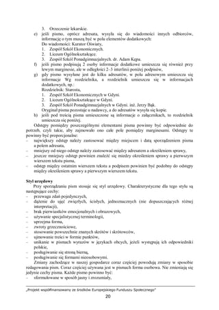 „Projekt współfinansowany ze środków Europejskiego Funduszu Społecznego”
20
3. Orzeczenie lekarskie.
e) jeśli pismo, oprócz adresata, wysyła się do wiadomości innych odbiorców,
informację o tym muszą być w polu elementów dodatkowych:
Do wiadomości: Kurator Oświaty,
1. Zespół Szkół Ekonomicznych.
2. Liceum Ogólnokształcące.
3. Zespół Szkól Ponadgimnazjalnych. dr. Adam Kępa.
f) jeśli pismo podpisują 2 osoby informacje dodatkowe umieszcza się również przy
lewym marginesie, ale w odległości 2–3 interlinii poniżej podpisów,
g) gdy pismo wysyłane jest do kilku adresatów, w polu adresowym umieszcza się
informacje Wg rozdzielnika, a rozdzielnik umieszcza się w informacjach
dodatkowych, np.:
Rozdzielnik: Starosta,
1. Zespół Szkół Ekonomicznych w Gdyni.
2. Liceum Ogólnokształcące w Gdyni.
3. Zespół Szkól Ponadgimnazjalnych w Gdyni. inż. Jerzy Bąk.
Oryginał pisma pozostaje u nadawcy, a do adresatów wysyła się kopie.
h) jeśli pod treścią pisma umieszczone są informacje o załącznikach, to rozdzielnik
umieszcza się poniżej.
Odstępy pomiędzy poszczególnymi elementami pisma powinny być odpowiednie do
potrzeb, czyli takie, aby zajmowało ono całe pole pomiędzy marginesami. Odstępy te
powinny być proporcjonalne:
– największy odstęp należy zastosować między miejscem i datą sporządzeniem pisma
a polem adresata,
– mniejszy od niego odstęp należy zastosować między adresatem a określeniem sprawy,
– jeszcze mniejszy odstęp powinien znaleźć się miedzy określeniem sprawy a pierwszym
wierszem tekstu pisma,
– odstęp między ostatnim wierszem tekstu a podpisem powinien być podobny do odstępy
między określeniem sprawy a pierwszym wierszem tekstu.
Styl urzędowy
Przy sporządzaniu pism stosuje się styl urzędowy. Charakterystyczne dla tego stylu są
następujące cechy:
– przewaga zdań pojedynczych,
– dążenie do ujęć zwięzłych, ścisłych, jednoznacznych (nie dopuszczających różnej
interpretacji),
– brak pierwiastków emocjonalnych i obrazowych,
– używanie specjalistycznej terminologii,
– uprzejma forma,
– zwroty grzecznościowe,
– stosowanie powszechnie znanych skrótów i skrótowców,
– ujmowanie treści w formie punktów,
– unikanie w pismach wyrazów w językach obcych, jeżeli występują ich odpowiedniki
polskie,
– posługiwanie się stroną bierną,
– posługiwanie się formami nieosobowymi.
Zmiany zachodzące w naszej gospodarce coraz częściej powodują zmiany w sposobie
redagowania pism. Coraz częściej używana jest w pismach forma osobowa. Nie zmieniają się
jedynie cechy pisma. Każde pismo powinno być:
– sformułowane w sposób jasny i zrozumiały,
 
