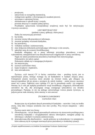 „Projekt współfinansowany ze środków Europejskiego Funduszu Społecznego”
21
– przejrzyste,
– opracowane ze szczególną starannością,
– zredagowane zgodnie z obowiązującymi zasadami pisowni,
– utrzymane w uprzejmej formie,
– sformułowane w sposób ścisły i zwięzły,
– powinno dotyczyć w zasadzie jednej sprawy.
Przykładem opracowania korespondencji urzędowej może być list motywacyjny
i życiorys zawodowy:
LIST MOTYWACYJNY
(podanie o pracę, aplikacja, oferta pracy)
Dobry list motywacyjny powinien:
1) być krótki,
2) zawierać istotne (dla pracodawcy) informacje,
3) stwarzać pożądany wizerunek kandydata,
4) być prawdziwy,
5) wzbudzać zaufanie i zainteresowanie,
6) mieć dołączone dokumenty poświadczające informacje w nim zawarte,
7) nakreślać ramy do rozmowy kwalifikacyjnej.
Kandydat ubiegający się o pracę informuje przyszłego pracodawcę o swoim
wykształceniu, umiejętnościach oraz dotychczasowych osiągnięciach w pracy zawodowej.
Nigdy nie należy przedstawiać pracodawcy kserokopii listu motywacyjnego.
Dokumentów nie należy zginać.
Dokumenty układa się w następującej kolejności:
a) list motywacyjny,
b) życiorys (curriculum vitae),
c) kopie świadectw i dyplomów,
d) inne zaświadczenia.
Życiorys, czyli inaczej CV (z łaciny: curriculum vitae – przebieg życia), jest to
najważniejsze pismo, którego wymaga się od kandydatów w każdym miejscu pracy.
Umiejętność pisania życiorysu może przydać się również wtedy, gdy ubiegasz się
inaczej stypendium lub po prostu o przyjęcie do szkoły średniej – zanim jeszcze zaczniesz
starać się o pracę. Najkrócej rzecz ujmując CV jest to prezentacja osoby i jej osiągnięć.
Staramy się w nim jak najlepiej przedstawić swoje kwalifikacje, osiągnięcia, doświadczenie
zawodowe itp. tak, aby przyciągnąć uwagę czytającego (pracodawcy czy doradcy
personalnego). Pamiętaj, że nie ma jednego uniwersalnego wzorca pisania życiorysu, są
jedynie pewne stałe elementy, które musimy w nim zawrzeć.
ŻYCIORYS ZAWODOWY
(curriculum vitae)
Rozpoczyna się od podania danych personalnych kandydata – nazwisko i imię na środku
strony, niżej data i miejsce urodzenia oraz stan cywilny. Przy lewym marginesie – adres
i telefon.
Życiorys może mieć trzy formy:
1) chronologiczną – tuż po danych personalnych umieszcza się streszczenie przebiegu pracy
zawodowej kandydata z uwzględnieniem zakresu obowiązków, następnie podaje się
informacje o szkołach i wymienia zainteresowania,
2) ukierunkowaną (dla absolwentów) – nacisk położony na wykształcenie i te umiejętności,
które odnoszą się do wymagań stawianych przez pracodawcę w konkretnej sytuacji,
 
