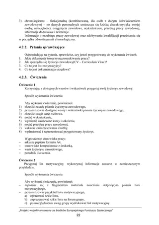 „Projekt współfinansowany ze środków Europejskiego Funduszu Społecznego”
22
3) chronologiczno – funkcjonalną (kombinowaną, dla osób z dużym doświadczeniem
zawodowym) – po danych personalnych umieszcza się krótką charakterystykę swojej
osoby, umiejętności, osiągnięcia zawodowe, wykształcenie, przebieg pracy zawodowej,
informacje dodatkowe i referencje.
Informacje o przebiegu pracy zawodowej oraz zdobywaniu kwalifikacji przedstawia się
w porządku odwrotnym niż chronologiczny.
4.2.2. Pytania sprawdzające
Odpowiadając na pytania, sprawdzisz, czy jesteś przygotowany do wykonania ćwiczeń.
1. Jakie dokumenty towarzyszą poszukiwaniu pracy?
2. Jak sporządza się życiorys zawodowy(CV – Curriculum Vitae)?
3. Co to jest list motywacyjny?
4. Co to jest dokumentacja urzędowa?
4.2.3. Ćwiczenia
Ćwiczenie 1
Korzystając z dostępnych wzorów i wskazówek przygotuj swój życiorys zawodowy.
Sposób wykonania ćwiczenia
Aby wykonać ćwiczenie, powinieneś:
1) określić zasady pisania życiorysu zawodowego,
2) przeanalizować dostępne wzory i wskazówki pisania życiorysu zawodowego,
3) określić swoje dane osobowe,
4) podać wykształcenie,
5) wymienić ukończone kursy i szkolenia,
6) podać przebieg pracy zawodowej,
7) wskazać zainteresowania i hobby,
8) wydrukować i zaprezentować przygotowany życiorys.
Wyposażenie stanowiska pracy:
− arkusze papieru formatu A4,
− stanowisko komputerowe z drukarką,
− wzór życiorysu zawodowego,
− poradnik dla ucznia.
Ćwiczenie 2
Przygotuj list motywacyjny, wykorzystaj informacje zawarte w zamieszczonym
przykładzie.
Sposób wykonania ćwiczenia
Aby wykonać ćwiczenie, powinieneś:
− zapoznać się z fragmentem materiału nauczania dotyczącym pisania listu
motywacyjnego,
− przeanalizować przykład listu motywacyjnego,
a) opracować szkic listu,
b) zaprezentować szkic listu na forum grupy,
c) po uwzględnieniu uwag grupy wydrukować list motywacyjny.
 