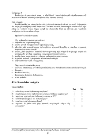 „Projekt współfinansowany ze środków Europejskiego Funduszu Społecznego”
24
Ćwiczenie 3
Posługując się przepisami ustawy o rehabilitacji i zatrudnieniu osób niepełnosprawnych
przedstaw w formie pisemnej rozwiązanie niżej opisanej sytuacji.
Opis sytuacji:
Pani Kowalska jest osobą bardzo chorą, nie może samodzielnie się poruszać. Najlepszym
dla niej wyjściem byłby wózek inwalidzki, ale brak środków finansowych uniemożliwia jego
zakup na wolnym rynku. Nigdy dotąd nie chorowała. Stan jej zdrowia jest wynikiem
przebytego rok temu udaru mózgu.
Sposób wykonania ćwiczenia
Aby wykonać ćwiczenie, powinieneś:
1) zapoznać się z opisem sytuacji,
2) ustalić sposób postępowania w opisanej sytuacji,
3) określić, jakie warunki muszą być spełnione, aby pani Kowalska wystąpiła o orzeczenie
stopnia niepełnosprawności,
4) ustalić, jakie czynności formalno-prawne powinny być podjęte i do jakiego organu się
zwrócić, aby uzyskać orzeczenie o stopniu niepełnosprawności,
5) ustalić, jakie uprawnienia przysługują osobom niepełnosprawnym,
6) wypełnić wniosek o przyznanie wózka inwalidzkiego,
7) zaprezentować wynik swojej pracy.
Wyposażenie stanowiska pracy:
− ustawa o rehabilitacji zawodowej i społecznej oraz zatrudnianiu osób niepełnosprawnych,
− flamastry,
− kartki formatu A4,
− komputer z dostępem do Internetu,
− wzór wniosku.
4.2.4. Sprawdzian postępów
Czy potrafisz:
Tak Nie
1) scharakteryzować dokumenty urzędowe?  
2) określić czym różni się list motywacyjny od podania urzędowego?  
3) wymienić najważniejsze informacje zawarte w CV?  
4) samodzielnie napisać list motywacyjny?  
5) uważnie czytać pisma urzędowe?  
6) wyjaśnić, w jakim celu przy pismach urzędowych załącza się
pouczenia?  
 