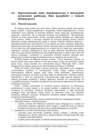 „Projekt współfinansowany ze środków Europejskiego Funduszu Społecznego”
25
4.3. Reprezentowanie osoby niepełnosprawnej w instytucjach
użyteczności publicznej. Rola specjalistów z różnych
dziedzin prawa
4.3.1. Materiał nauczania
W państwie prawa trzeba znać swoje prawa. Zanim zaczniemy działać warto poznać
sekrety urzędów i zasady postępowania z urzędnikami. Osoba niepełnosprawna w swoim
codziennym życiu napotyka na przeróżne problemy natury medycznej, psychologicznej,
społecznej i zawodowej. Aby je rozwiązać konieczne jest kompleksowe i skoordynowane
działanie na wielu płaszczyznach. Przede wszystkim jednak, niezbędny jest odpowiedni
system prawny. Polska w przeciągu ostatnich lat stworzyła przepisy prawne, których
adresatami są osoby niepełnosprawne, jednak w związku z brakiem stabilności społeczno –
gospodarczo-politycznej, ustawodawstwo w tym zakresie jest często zmieniane. Załatwienie
najprostszej sprawy przy tak zmiennym systemie prawnym staje się ogromnym problemem
i to nie tylko dla osób niepełnosprawnych, ale również dla ich rodzin oraz pracowników
organizacji i instytucji działających na rzecz tej grupy społecznej. Konsekwencją takiego
stanu rzeczy jest ogromna dezinformacja osób niepełnosprawnych w zakresie praw, które ich
dotyczą wynikającą z problemów w zrozumieniu zawiłych przepisów prawnych przy
jednoczesnym, trudnym dostępie do porad prawnych ze względu na ich wysoki koszt.
W Polsce dopiero od niedawna powstają e-urzędy – strony internetowe urzędów, na
których można część spraw załatwić on line lub po prostu czegoś się dowiedzieć, poznać
prawa strony, zasady odwołań oraz unieważnienia decyzji. Obowiązki osób i rodzin
ubiegających się o pomoc społeczną, np. portal internetowy Pra@wo i Urz(ON)d.
Osoby lub rodziny, korzystające z pomocy społecznej, zobowiązane są do współpracy
z pracownikiem socjalnym w rozwiązywaniu swojej trudnej sytuacji życiowej.
Nieuzasadniona odmowa podjęcia pracy przez osobę bezrobotną, marnotrawstwo
przyznanych świadczeń, ich celowe niszczenie, bądź też marnotrawstwo własnych zasobów
materialnych, a także ich nieracjonalne wykorzystywanie mogą stanowić podstawę do
odmowy przyznania świadczeń z pomocy społecznej. Również nie wywiązywanie się
z uzgodnień zawartych w kontrakcie socjalnym może spowodować ograniczenie lub odmowę
przyznania świadczenia.
Osoby i rodziny, korzystające ze świadczeń pomocy społecznej, są zobowiązane
poinformować o każdej zmianie w ich sytuacji osobistej i majątkowej, która wiąże się
z podstawą do przyznania świadczeń. Świadome wprowadzenie w błąd pracownika
socjalnego może spowodować zmianę decyzji na niekorzyść strony oraz naliczenie
nienależnie pobranych świadczeń. Świadczenia nienależnie pobrane podlegają zwrotowi,
niezależnie od dochodu rodziny.
Tryb przyznania świadczenia z pomocy społecznej składa się z następujących etapów:
1. Zgłoszenie wniosku o udzielenie pomocy:
− osobiste, pisemne lub telefoniczne zgłoszenie osoby ubiegającej się o pomoc do
pracownika socjalnego (zgłoszenie może nastąpić z urzędu lub może go dokonać
przedstawiciel ustawowy lub inna osoba za zgodą ubiegającego się o pomoc).
2. Sporządzenie wywiadu środowiskowego i planu pomocy:
− rozeznanie przez pracownika socjalnego sytuacji osobistej i rodzinnej osoby
ubiegającej się o pomoc społeczną, tj. przeprowadzenie wywiadu środowiskowego
w miejscu zamieszkania klienta,
− wspólne (pracownik socjalny z osobą lub rodziną) opracowanie planu pomocy.
 