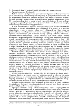 „Projekt współfinansowany ze środków Europejskiego Funduszu Społecznego”
26
3. Sporządzenie decyzji i wydanie jej osobie ubiegającej się o pomoc społeczną.
4. Realizacja przyznanych świadczeń.
Złożenie wniosku – postępowanie w sprawie świadczeń pomocy społecznej wszczynane
jest na wniosek osoby zainteresowanej, bądź innej osoby, za zgodą osoby zainteresowanej lub
jej przedstawiciela ustawowego. Ośrodek przyjmuje także wszelkie zgłoszenia od osób,
instytucji i organizacji społecznych, dotyczące konieczności udzielania pomocy każdej osobie
lub rodzinie, znajdującej się w trudnej sytuacji życiowej i niezdolnej do samodzielnego
zaspokajania np. potrzeb bytowych. Pomoc społeczna może być udzielana również z urzędu,
za zgodą osoby zainteresowanej lub jej pełnomocnika.
Wywiad środowiskowy – podstawą udzielenia pomocy jest wywiad środowiskowy
sporządzony w miejscu zamieszkania osoby ubiegającej się o pomoc, a w sprawach
niecierpiących zwłoki, w miejscu pobytu osoby ubiegającej się. Brak zgody na
przeprowadzenie wywiadu jest równoznaczny z rezygnacją z pomocy społecznej. Celem
wywiadu środowiskowego jest rozeznanie sytuacji bytowej, rodzinnej, zdrowotnej,
zawodowej i mieszkaniowej osoby (rodziny) ubiegającej się o pomoc. Osoby i rodziny
korzystające z pomocy społecznej są zobowiązane do współudziału w rozwiązaniu ich trudnej
sytuacji życiowej. Pracownik socjalny przeprowadza wywiad środowiskowy w ciągu 14 dni
od daty wszczęcia postępowania, a w sprawach pilnych w terminie 2 dni. Strona występująca
o pomoc powinna zgromadzić dokumenty stanowiące podstawę ustalenia jej danych
personalnych, stanu zdrowia, sytuacji rodzinnej i materialnej. W trakcie przeprowadzania
wywiadu środowiskowego, w porozumieniu z klientem ustalany jest plan pomocy. Ustalenia
mogą być zawarte w kontrakcie socjalnym. Potrzeby osób i rodzin korzystających z pomocy
mogą zostać uwzględnione, jeżeli odpowiadają celom i możliwościom pomocy społecznej.
Kontrakt socjalny – to pisemna umowa zawarta z osobą ubiegającą się o pomoc,
określająca uprawnienia i zobowiązania stron umowy (osoby zwracającej się o pomoc,
pracownika socjalnego oraz kierownika ośrodka). Zawarcie kontraktu socjalnego ma na celu
określenie sposobu współdziałania w rozwiązywaniu problemów osoby lub rodziny, która
znalazła się w trudnej sytuacji życiowej, z uwzględnieniem możliwości wykorzystania
zasobów środowiska lokalnego. Kontrakt zawiera ocenę sytuacji osoby lub rodziny, cele oraz
opis działań koniecznych do podjęcia przez nią, a także formę, zakres i czas udzielanej przez
Ośrodek pomocy. W kontrakcie odnotowuje się również wszystkie uwagi, dotyczące
realizacji kontraktu. Okres, na jaki zawierany jest kontrakt socjalny dostosowywany jest
z jednej strony do sytuacji życiowej, w jakiej znajduje się osoba zawierająca kontrakt,
a z drugiej – do form wsparcia, zaproponowanych przez Ośrodek. Klient otrzymuje jeden
egzemplarz kontraktu.
Wydanie decyzji – świadczenia z pomocy społecznej przyznawane są w formie decyzji.
Wszystkie decyzje o przyznaniu pomocy, a zwłaszcza decyzje o odmowie przyznania
pomocy, wydawane są w formie pisemnej. Wyjątek stanowią świadczenia w postaci pracy
socjalnej, poradnictwa, itp. – tu pomoc udzielana jest bez konieczności wydawania decyzji.
Stronom przysługuje odwołanie od decyzji Miejskiego Ośrodka Pomocy Społecznej.
Realizacja świadczeń pieniężnych – odbywa się w formie wypłat w kasach Miejskiego
Ośrodka Pomocy Społecznej w terminach określonych w decyzji lub w formie przekazów
pocztowych bądź przelewów na konto osobiste.
Wymagane dokumenty – osoby i rodziny ubiegające się o pomoc z Miejskiego Ośrodka
Pomocy Społecznej są zobowiązane do udokumentowania swojej trudnej sytuacji społeczno-
bytowej. Wiąże się to z koniecznością dostarczenia przez osoby ubiegające się o pomoc
szeregu różnorodnych zaświadczeń, oświadczeń itp. Szczegółowych informacji w każdym
indywidualnym przypadku udziela właściwy pracownik socjalny w trakcie zgłaszania się
o pomoc lub w trakcie przeprowadzania wywiadu środowiskowego. W przypadku
niemożności dostarczenia danego dokumentu przez klienta, pracownik socjalny ma prawo
 