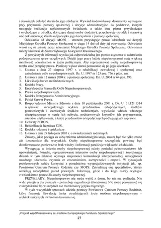 „Projekt współfinansowany ze środków Europejskiego Funduszu Społecznego”
27
i obowiązek dołożyć starań do jego zdobycia. Wywiad środowiskowy, dokumenty wymagane
przy przyznaniu pomocy społecznej i decyzje administracyjne, na podstawie, których
następuje realizacja zaplanowanych świadczeń, a także inne pisma przychodzące
i wychodzące z ośrodka, dotyczące danej osoby (rodziny), przechowuje ośrodek i stanowią
one dokumentację klienta od początku jego korzystania z pomocy społecznej.
Odwołania od decyzji MOPS – stronom przysługuje prawo odwołania od decyzji
Miejskiego Ośrodka Pomocy Społecznej w ciągu 14 dni od daty jej otrzymania. Odwołanie
wnosi się na piśmie przez sekretariat Miejskiego Ośrodka Pomocy Społecznej. Odwołania
należy kierować do Samorządowego Kolegium Odwoławczego.
Z powyższych informacji wynika jak odpowiedzialną jest pomoc asystenta w załatwianiu
podopiecznemu spraw urzędowych. Dzięki jego pracy ludzie niepełnosprawni mają większą
możliwość uczestnictwa w życiu publicznym. Aby reprezentować osobę niepełnosprawną
trzeba znać przepisy prawa. Poniższy wykaz ułatwi poruszanie się po jego ścieżkach.
1. Ustawa z dnia 27 sierpnia 1997 r. o rehabilitacji zawodowej i społecznej oraz
zatrudnieniu osób niepełnosprawnych. Dz. U. 1997 nr 123 poz. 776 z późn. zm.
2. Ustawa z dnia 12 marca 2004 r. o pomocy społecznej. Dz. U. 2004 nr 64 poz. 593.
3. Likwidacja barier architektonicznych.
4. Kodeks Pracy.
5. Encyklopedia Prawa dla Osób Niepełnosprawnych.
6. Prawa niepełnosprawnych.
7. Kodeks Postępowania Administracyjnego.
8. Polski Serwer Prawa.
9. Rozporządzenie Ministra Zdrowia z dnia 10 października 2001 r. Dz. U. 01.121.1314
w sprawie: szczegółowego wykazu przedmiotów ortopedycznych, środków
pomocniczych i leczniczych środków technicznych, wysokości udziału własnego
ubezpieczonego w cenie ich nabycia, podstawowych kryteriów ich przyznawania,
okresów użytkowania, a także przedmiotów ortopedycznych podlegających naprawie.
10. Uchwały PFRON.
11. Rehabilitacja lecznicza ZUS.
12. Kodeks rodzinny i opiekuńczy.
13. Ustawa z dnia 28 listopada 2003 r. o świadczeniach rodzinnych.
Zmiany, jakie pociąga za sobą reforma administracyjna kraju, muszą być nie tylko znane
ale i zrozumiałe dla wszystkich. Osoby niepełnosprawne szczególnie powinny być
doinformowane, ponieważ to brak wiedzy i informacji paraliżuje większość ich działań.
Występując w imieniu osoby niepełnosprawnej należy posiadać pełnomocnictwo lub
upoważnienie. Ponadto, reprezentowanie interesów osoby niepełnosprawnej i koordynacja
działań w tym zakresie wymaga znajomości komunikacji interpersonalnej, umiejętności
uważnego słuchania, czytania ze zrozumieniem, asertywności i empatii. W sytuacjach
problemowych należy korzystać z poradnictwa wyspecjalizowanych instytucji jak, np.
Powiatowe Centrum Pomocy Rodzinie czy MOPS. Zatrudniają one specjalistów, którzy
udzielają nieodpłatnie porad prawnych. Informują, gdzie i do kogo należy wystąpić
z wnioskiem o pomoc dla osoby niepełnosprawnej.
PRZYKŁADY: Niepełnosprawny nie może wyjść z domu, bo nie ma podjazdu. Nie
widzi przejścia dla pieszych – potrzebuje sygnalizacji dźwiękowej. Nie może porozumieć się
z urzędnikami, bo w urzędach nie ma tłumaczy języka migowego.
W tych wszystkich sprawach udziela pomocy Powiatowe Centrum Pomocy Rodzinie,
które finansuje likwidację barier utrudniających życie osobom niepełnosprawnym –
architektonicznych i w komunikowaniu się.
 