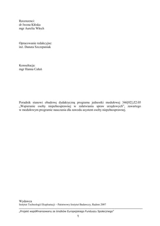 „Projekt współfinansowany ze środków Europejskiego Funduszu Społecznego”
1
Recenzenci:
dr Iwona Kłóska
mgr Aurelia Włoch
Opracowanie redakcyjne:
inż. Danuta Szczepaniak
Konsultacja:
mgr Hanna Całuń
Poradnik stanowi obudowę dydaktyczną programu jednostki modułowej 346[02].Z2.05
„Wspieranie osoby niepełnosprawnej w załatwianiu spraw urzędowych”, zawartego
w modułowym programie nauczania dla zawodu asystent osoby niepełnosprawnej.
Wydawca
Instytut Technologii Eksploatacji – Państwowy Instytut Badawczy, Radom 2007
 