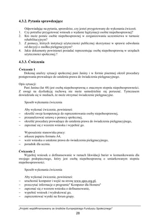 „Projekt współfinansowany ze środków Europejskiego Funduszu Społecznego”
28
4.3.2. Pytania sprawdzające
Odpowiadając na pytania, sprawdzisz, czy jesteś przygotowany do wykonania ćwiczeń.
1. Czy potrafisz przygotować wniosek o wydanie legitymacji osobie niepełnosprawnej?
2. Kto może pomóc osobie niepełnosprawnej w zorganizowaniu uczestnictwa w turnusie
rehabilitacyjnym?
3. Z pomocy, których instytucji użyteczności publicznej skorzystasz w sprawie odwołania
od decyzji o zasiłku pielęgnacyjnym?
4. Jakie dokumenty powinieneś posiadać reprezentując osobę niepełnosprawną w urzędach
użyteczności społecznej.?
4.3.3. Ćwiczenia
Ćwiczenie 1
Dokonaj analizy sytuacji społecznej pani Janiny i w formie pisemnej określ procedury
postępowania prowadzące do ustalenia prawa do świadczenia pielęgnacyjnego.
Opis sytuacji:
Pani Janina (lat 48) jest osobą niepełnosprawną o znacznym stopniu niepełnosprawności.
Z uwagi na dysfunkcję ruchową nie może samodzielnie się poruszać. Tymczasem
dowiedziała się w mediach, że może otrzymać świadczenie pielęgnacyjne.
Sposób wykonania ćwiczenia
Aby wykonać ćwiczenie, powinieneś:
− określić swoje kompetencje do reprezentowania osoby niepełnosprawnej,
− przeanalizować ustawę o pomocy społecznej,
− określić procedury prowadzące do ustalenia prawa do świadczenia pielęgnacyjnego,
− zapoznać się z wzorem wniosku i wypełnić go.
Wyposażenie stanowiska pracy:
− arkusze papieru formatu A4,
− wzór wniosku o ustalenie prawa do świadczenia pielęgnacyjnego,
− poradnik dla ucznia.
Ćwiczenie 2
Wypełnij wniosek o dofinansowanie w ramach likwidacji barier w komunikowaniu dla
swojego podopiecznego, który jest osobą niepełnosprawną o umiarkowanym stopniu
niepełnosprawności.
Sposób wykonania ćwiczenia
Aby wykonać ćwiczenie, powinieneś:
− uruchomić komputer i wejść na stronę www.spes.org.pl,
− przeczytać informacje o programie" Komputer dla Homera"
− zapoznać się z wzorem wniosku o dofinansowanie,
− wypełnić wniosek i wydrukować go,
− zaprezentować wyniki na forum grupy.
 