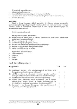 „Projekt współfinansowany ze środków Europejskiego Funduszu Społecznego”
29
Wyposażenie stanowiska pracy:
− arkusze papieru formatu A4,
− stanowisko komputerowe z dostępem do Internetu i drukarką,
− wzór wniosku o dofinansowanie w ramach likwidacji barier w komunikowaniu się,
− poradnik dla ucznia.
Ćwiczenie 3
Określ w formie pisemnej, u jakich specjalistów i w którym urzędzie użyteczności
publicznej znajdziesz poradę prawną dla pana Jana, który jest osobą niewidomą i wymaga
doraźnej opieki w codziennych czynnościach a także sprzętu rehabilitacyjnego do
samodzielnego poruszania się.
Sposób wykonania ćwiczenia
Aby wykonać ćwiczenie, powinieneś :
1) scharakteryzować świadczenie z zakresu ubezpieczenia społecznego, zaopatrzenia
społecznego i pomocy społecznej,
2) dokonać analizy sytuacji pana Jana,
3) określić obszary specjalistycznej pomocy,
4) wskazać konkretne rozwiązania problemów podopiecznego,
5) wskazać tok postępowania dla określonej sytuacji
6) zapisać wnioski i przypiąć na tablicy.
Wyposażenie stanowiska pracy:
− kartki formatu A4,
− flamastry,
− tablica,
− magnesy.
4.3.4. Sprawdzian postępów
Czy potrafisz: Tak Nie
1) zanalizować potrzeby osób niepełnosprawnych dotyczące m.in.
dostępu do obiektów użyteczności publicznej?  
2) udzielić kompleksowej informacji i wskazać sposoby udzielania
pomocy w załatwianiu spraw urzędowych osobie niepełnosprawnej?  
3) współpracować z przedstawicielami administracji publicznej?  
4) określić, jakie dokumenty należy przygotować, aby w imieniu
podopiecznego uzyskać pomoc w postaci dofinansowania do
likwidacji barier utrudniających codzienne funkcjonowanie ON?  
5) skorzystać z baz danych dotyczących osób niepełnosprawnych
w granicach przewidzianych prawem?  
 